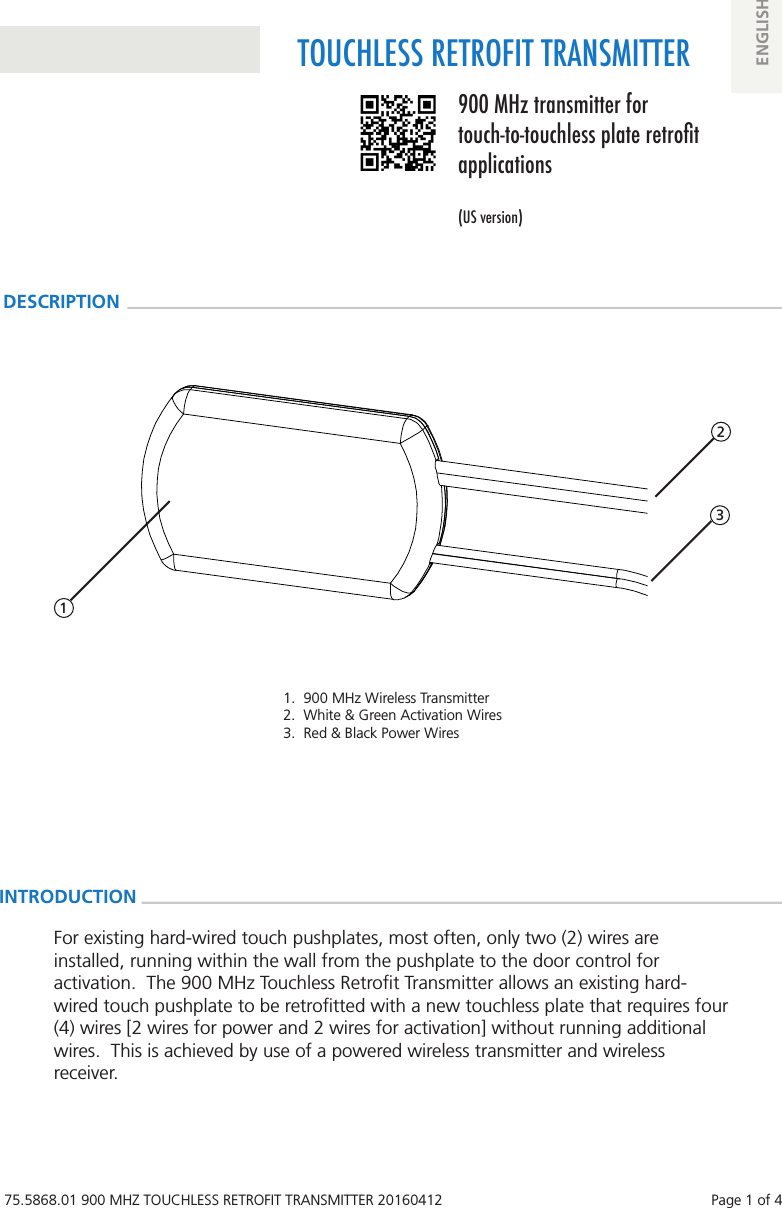 75.5868.01 900 MHZ TOUCHLESS RETROFIT TRANSMITTER 20160412    Page 1 of 4TOUCHLESS RETROFIT TRANSMITTER900 MHz transmitter for touch-to-touchless plate retrot applications(US version)ENGLISHDESCRIPTION1.  900 MHz Wireless Transmitter2.  White &amp; Green Activation Wires3.  Red &amp; Black Power WiresINTRODUCTION 1 3 2For existing hard-wired touch pushplates, most often, only two (2) wires are installed, running within the wall from the pushplate to the door control for activation.  The 900 MHz Touchless Retroﬁt Transmitter allows an existing hard-wired touch pushplate to be retroﬁtted with a new touchless plate that requires four (4) wires [2 wires for power and 2 wires for activation] without running additional wires.  This is achieved by use of a powered wireless transmitter and wireless receiver.