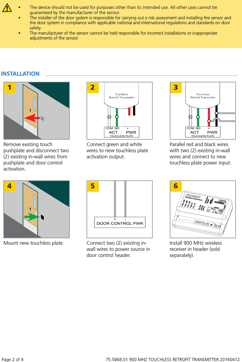 Page 2 of 4   75.5868.01 900 MHZ TOUCHLESS RETROFIT TRANSMITTER 20160412&bull;  The device should not be used for purposes other than its intended use. All other uses cannot be guaranteed by the manufacturer of the sensor.  &bull;  The installer of the door system is responsible for carrying out a risk assessment and installing the sensor and the door system in compliance with applicable national and international regulations and standards on door safety. &bull;  The manufacturer of the sensor cannot be held responsible for incorrect installations or inappropriate adjustments of the sensor.1 2 3Remove existing touch pushplate and disconnect two (2) existing in-wall wires from pushplate and door control activation.Connect green and white wires to new touchless plate activation output.Parallel red and black wires with two (2) existing in-wall wires and connect to new touchless plate power input.INSTALLATION4 5 6Mount new touchless plate. Connect two (2) existing in-wall wires to power source in door control header.Install 900 MHz wireless receiver in header (sold separately).