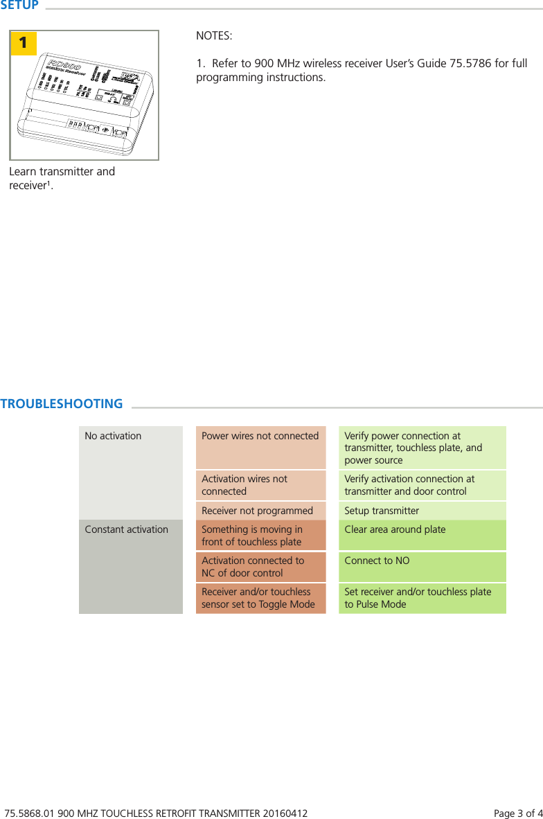 75.5868.01 900 MHZ TOUCHLESS RETROFIT TRANSMITTER 20160412    Page 3 of 4TROUBLESHOOTINGNo activation Power wires not connected Verify power connection at transmitter, touchless plate, and power sourceActivation wires not connectedVerify activation connection at transmitter and door controlReceiver not programmed Setup transmitterConstant activation Something is moving in front of touchless plateClear area around plateActivation connected to NC of door controlConnect to NOReceiver and/or touchless sensor set to Toggle ModeSet receiver and/or touchless plate to Pulse ModeSETUP1Learn transmitter and receiver1.NOTES:1.  Refer to 900 MHz wireless receiver User&rsquo;s Guide 75.5786 for full programming instructions.