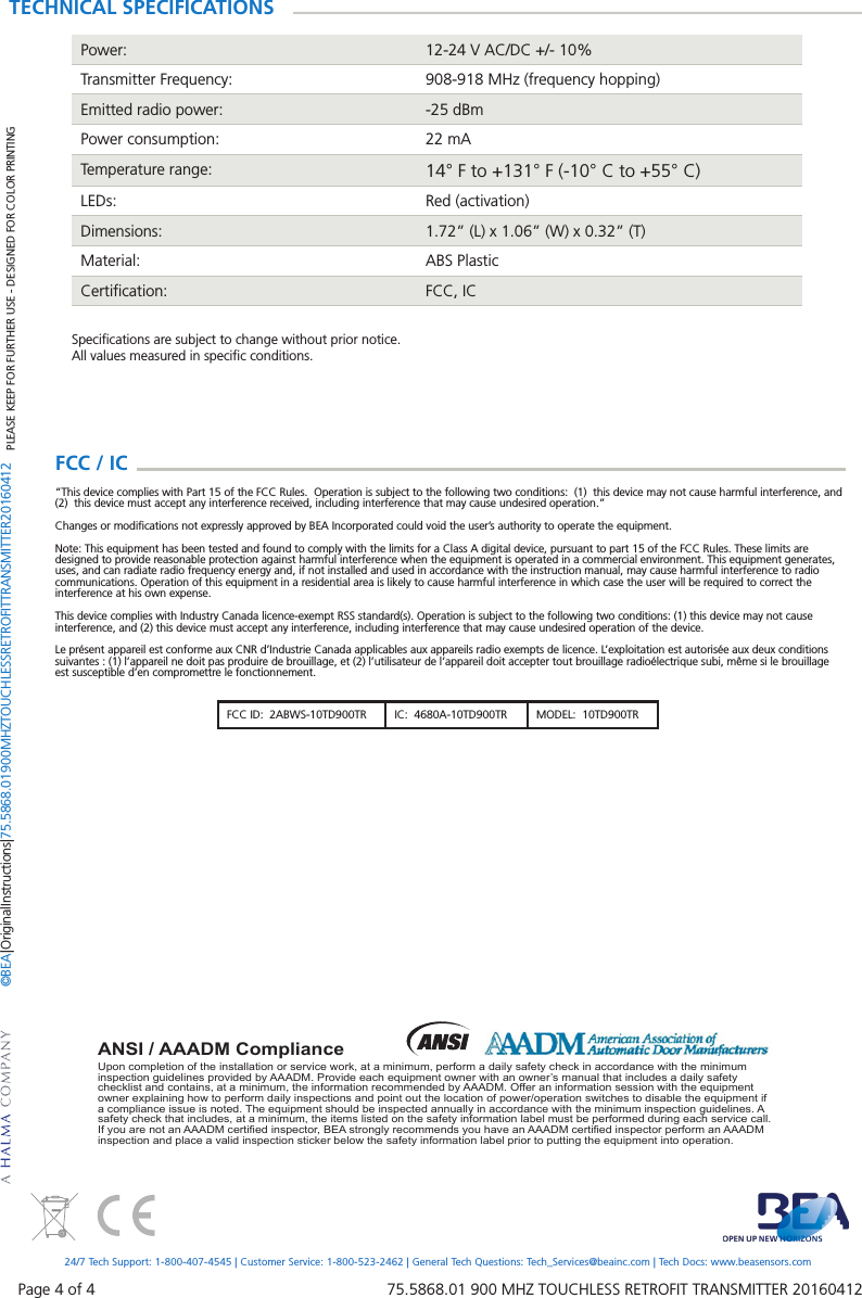 Page 4 of 4   75.5868.01 900 MHZ TOUCHLESS RETROFIT TRANSMITTER 20160412Upon completion of the installation or service work, at a minimum, perform a daily safety check in accordance with the minimum inspection guidelines provided by AAADM. Provide each equipment owner with an owner&rsquo;s manual that includes a daily safety checklist and contains, at a minimum, the information recommended by AAADM. Offer an information session with the equipment owner explaining how to perform daily inspections and point out the location of power/operation switches to disable the equipment if a compliance issue is noted. The equipment should be inspected annually in accordance with the minimum inspection guidelines. A safety check that includes, at a minimum, the items listed on the safety information label must be performed during each service call. If you are not an AAADM certiﬁ ed inspector, BEA strongly recommends you have an AAADM certiﬁ ed inspector perform an AAADM inspection and place a valid inspection sticker below the safety information label prior to putting the equipment into operation.ANSI / AAADM ComplianceTECHNICAL SPECIFICATIONSPower: 12-24 V AC/DC +/- 10%Transmitter Frequency: 908-918 MHz (frequency hopping)Emitted radio power: -25 dBmPower consumption: 22 mATemperature range: 14&deg; F to +131&deg; F (-10&deg; C to +55&deg; C)LEDs: Red (activation)Dimensions: 1.72&rdquo; (L) x 1.06&rdquo; (W) x 0.32&rdquo; (T)Material: ABS PlasticCertiﬁcation: FCC, ICSpeciﬁcations are subject to change without prior notice.All values measured in speciﬁc conditions.PLEASE KEEP FOR FURTHER USE - DESIGNED FOR COLOR PRINTING&copy;BEA | Original Instructions | 75.5868.01 900 MHZ TOUCHLESS RETROFIT TRANSMITTER 2016041224/7 Tech Support: 1-800-407-4545 | Customer Service: 1-800-523-2462 | General Tech Questions: Tech_Services@beainc.com | Tech Docs: www.beasensors.comFCC ID:  2ABWS-10TD900TR IC:  4680A-10TD900TR MODEL:  10TD900TRFCC / IC  &ldquo;This device complies with Part 15 of the FCC Rules.  Operation is subject to the following two conditions:  (1)  this device may not cause harmful interference, and (2)  this device must accept any interference received, including interference that may cause undesired operation.&rdquo;Changes or modiﬁcations not expressly approved by BEA Incorporated could void the user&rsquo;s authority to operate the equipment.Note: This equipment has been tested and found to comply with the limits for a Class A digital device, pursuant to part 15 of the FCC Rules. These limits are designed to provide reasonable protection against harmful interference when the equipment is operated in a commercial environment. This equipment generates, uses, and can radiate radio frequency energy and, if not installed and used in accordance with the instruction manual, may cause harmful interference to radio communications. Operation of this equipment in a residential area is likely to cause harmful interference in which case the user will be required to correct the interference at his own expense.This device complies with Industry Canada licence-exempt RSS standard(s). Operation is subject to the following two conditions: (1) this device may not cause interference, and (2) this device must accept any interference, including interference that may cause undesired operation of the device.Le pr&eacute;sent appareil est conforme aux CNR d&rsquo;Industrie Canada applicables aux appareils radio exempts de licence. L&rsquo;exploitation est autoris&eacute;e aux deux conditions suivantes : (1) l&rsquo;appareil ne doit pas produire de brouillage, et (2) l&rsquo;utilisateur de l&rsquo;appareil doit accepter tout brouillage radio&eacute;lectrique subi, m&ecirc;me si le brouillage est susceptible d&rsquo;en compromettre le fonctionnement.