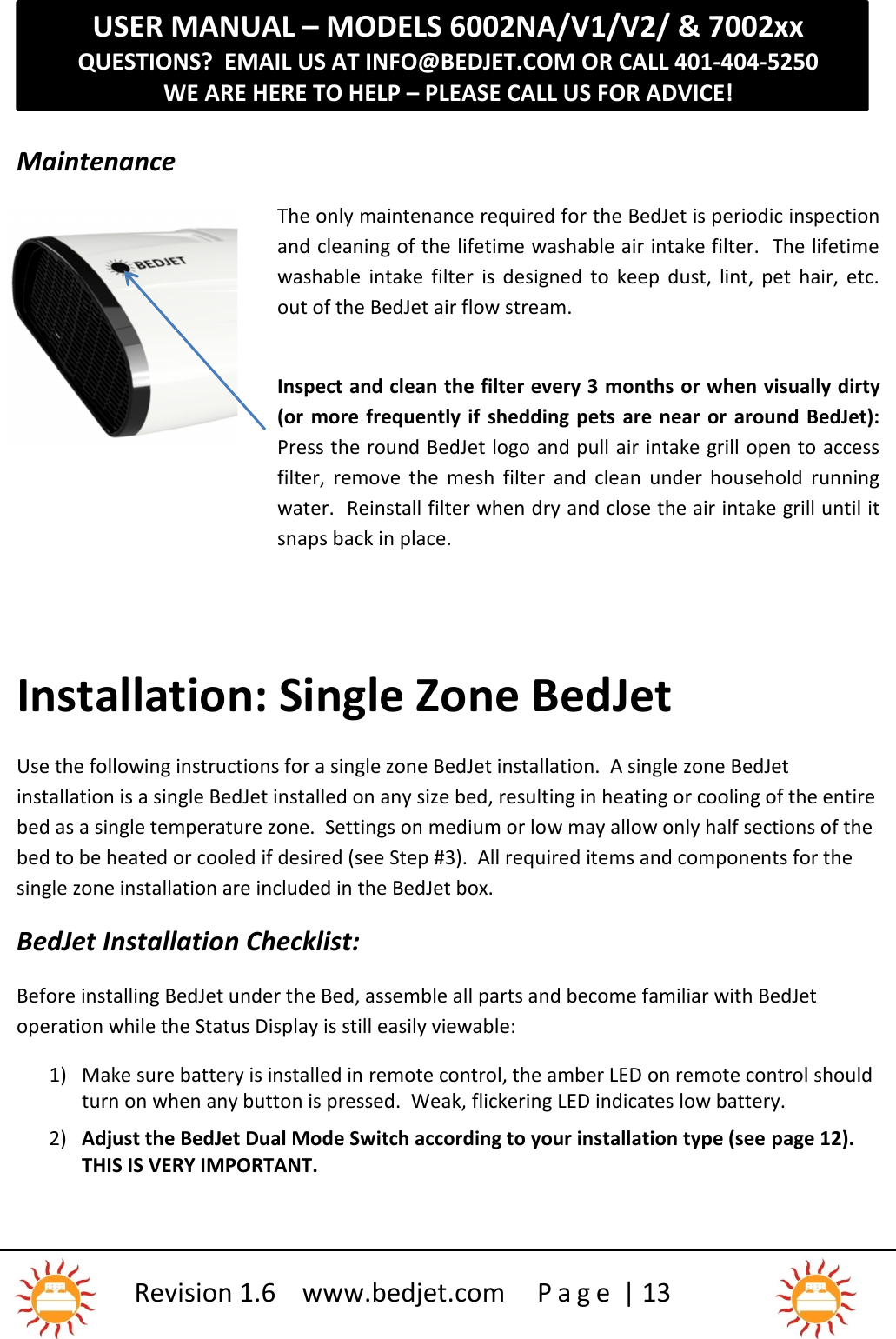 USER MANUAL – MODELS 6002NA/V1/V2/ &amp; 7002xxQUESTIONS?  EMAIL US AT INFO@BEDJET.COM OR CALL 401-404-5250WE ARE HERE TO HELP – PLEASE CALL US FOR ADVICE!Revision 1.6 www.bedjet.com P a g e | 13MaintenanceThe only maintenance required for the BedJet is periodic inspectionand cleaning of the lifetime washable air intake filter.  The lifetimewashable  intake  filter  is  designed  to  keep  dust,  lint,  pet  hair,  etc.out of the BedJet air flow stream.Inspect and clean the filter every 3 months or when visually dirty(or  more frequently if  shedding pets  are near  or  around  BedJet):Press the round BedJet logo and pull air intake grill open to accessfilter,  remove  the  mesh  filter  and  clean  under  household  runningwater.  Reinstall filter when dry and close the air intake grill until itsnaps back in place.Installation: Single Zone BedJetUse the following instructions for a single zone BedJet installation.  A single zone BedJetinstallation is a single BedJet installed on any size bed, resulting in heating or cooling of the entirebed as a single temperature zone.  Settings on medium or low may allow only half sections of thebed to be heated or cooled if desired (see Step #3).  All required items and components for thesingle zone installation are included in the BedJet box.BedJet Installation Checklist:Before installing BedJet under the Bed, assemble all parts and become familiar with BedJetoperation while the Status Display is still easily viewable:1) Make sure battery is installed in remote control, the amber LED on remote control shouldturn on when any button is pressed. Weak, flickering LED indicates low battery.2) Adjust the BedJet Dual Mode Switch according to your installation type (see page 12).THIS IS VERY IMPORTANT.