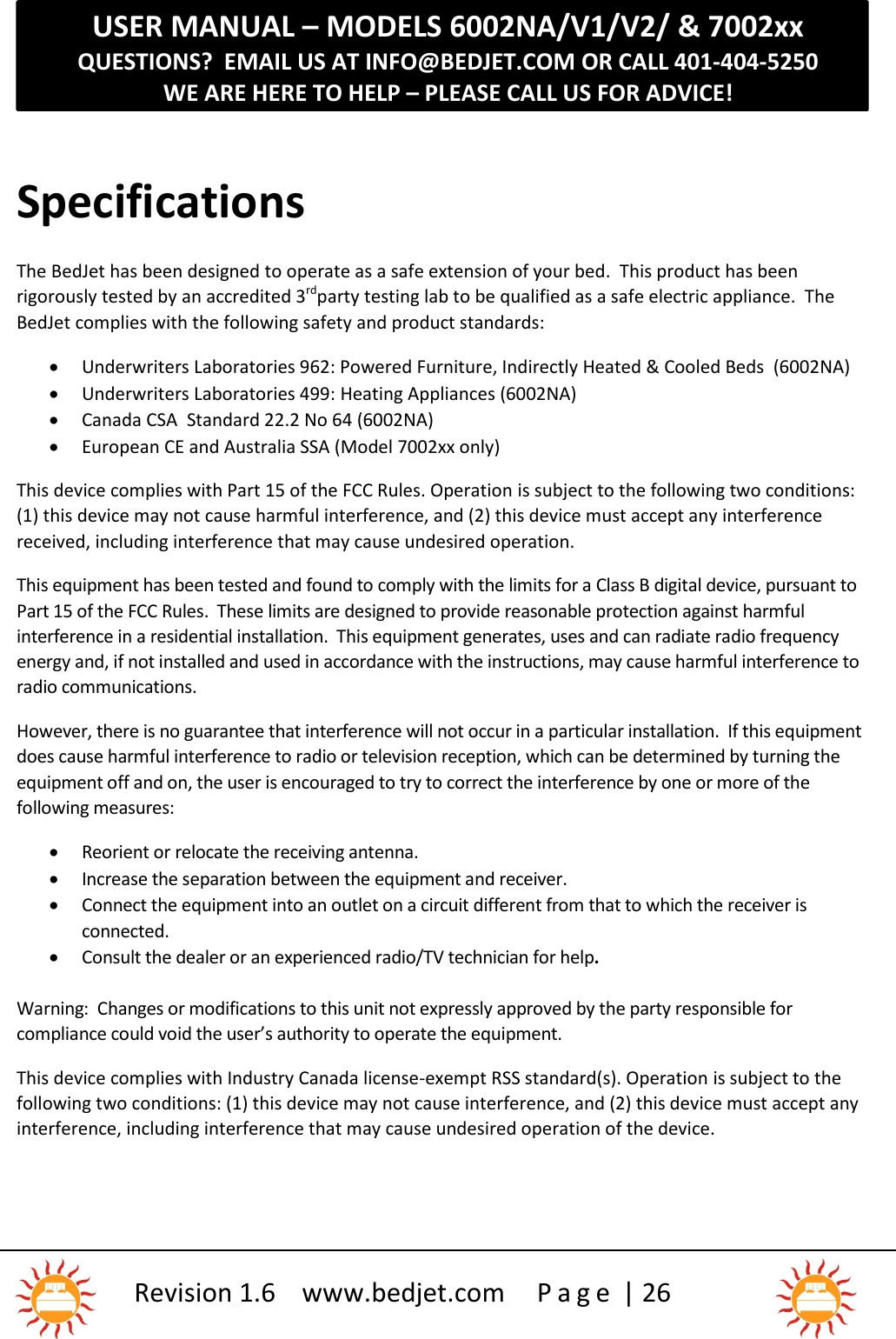 USER MANUAL – MODELS 6002NA/V1/V2/ &amp; 7002xxQUESTIONS?  EMAIL US AT INFO@BEDJET.COM OR CALL 401-404-5250WE ARE HERE TO HELP – PLEASE CALL US FOR ADVICE!Revision 1.6 www.bedjet.com P a g e | 26SpecificationsThe BedJet has been designed to operate as a safe extension of your bed.  This product has beenrigorously tested by an accredited 3rdparty testing lab to be qualified as a safe electric appliance. TheBedJet complies with the following safety and product standards:Underwriters Laboratories 962: Powered Furniture, Indirectly Heated &amp; Cooled Beds (6002NA)Underwriters Laboratories 499: Heating Appliances (6002NA)Canada CSA Standard 22.2 No 64 (6002NA)European CE and Australia SSA (Model 7002xx only)This device complies with Part 15 of the FCC Rules. Operation is subject to the following two conditions:(1) this device may not cause harmful interference, and (2) this device must accept any interferencereceived, including interference that may cause undesired operation.This equipment has been tested and found to comply with the limits for a Class B digital device, pursuant toPart 15 of the FCC Rules. These limits are designed to provide reasonable protection against harmfulinterference in a residential installation. This equipment generates, uses and can radiate radio frequencyenergy and, if not installed and used in accordance with the instructions, may cause harmful interference toradio communications.However, there is no guarantee that interference will not occur in a particular installation. If this equipmentdoes cause harmful interference to radio or television reception, which can be determined by turning theequipment off and on, the user is encouraged to try to correct the interference by one or more of thefollowing measures:Reorient or relocate the receiving antenna.Increase the separation between the equipment and receiver.Connect the equipment into an outlet on a circuit different from that to which the receiver isconnected.Consult the dealer or an experienced radio/TV technician for help.Warning:  Changes or modifications to this unit not expressly approved by the party responsible forcompliance could void the user’s authority to operate the equipment.This device complies with Industry Canada license-exempt RSS standard(s). Operation is subject to thefollowing two conditions: (1) this device may not cause interference, and (2) this device must accept anyinterference, including interference that may cause undesired operation of the device.
