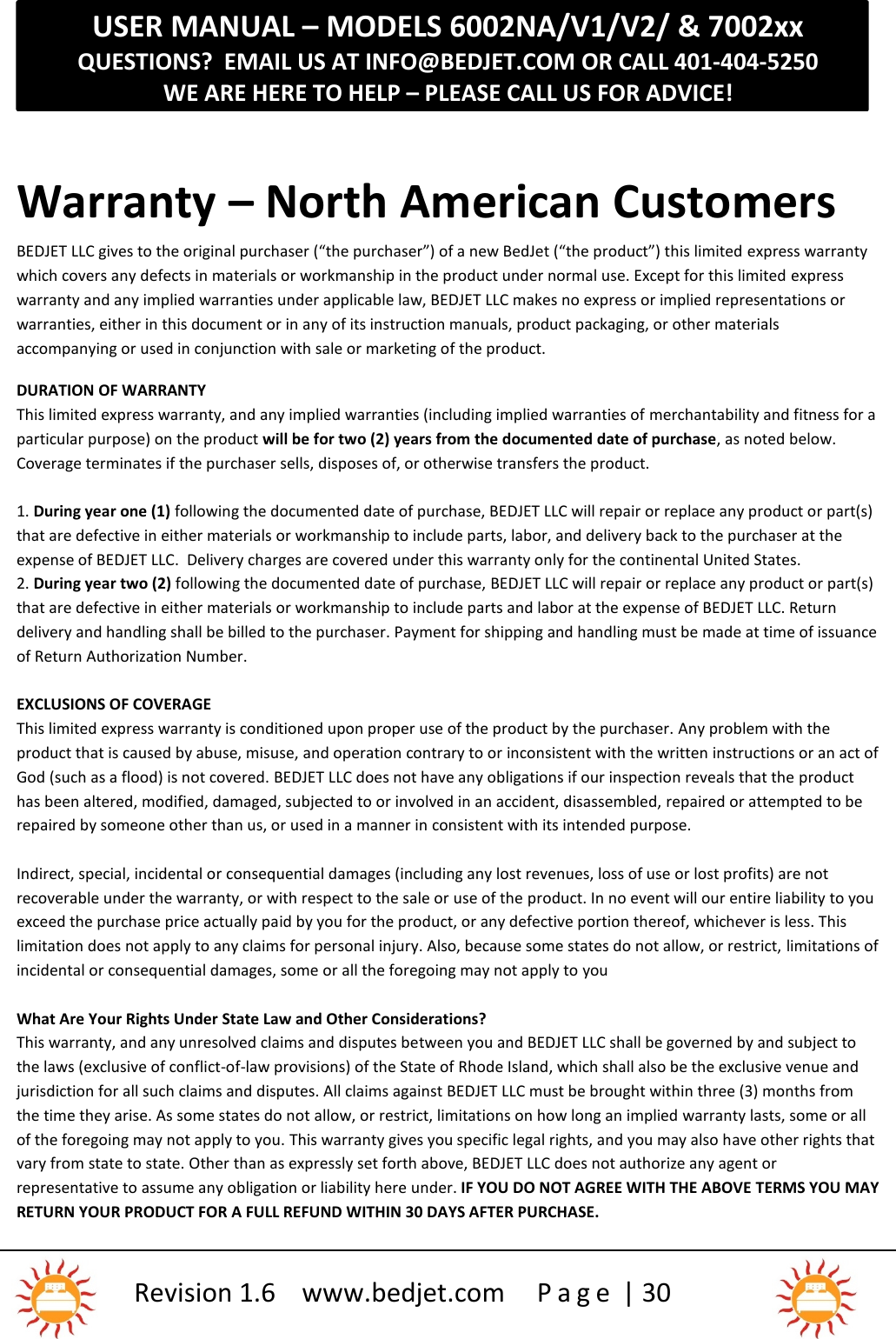 USER MANUAL – MODELS 6002NA/V1/V2/ &amp; 7002xxQUESTIONS?  EMAIL US AT INFO@BEDJET.COM OR CALL 401-404-5250WE ARE HERE TO HELP – PLEASE CALL US FOR ADVICE!Revision 1.6 www.bedjet.com P a g e | 30Warranty – North American CustomersBEDJET LLC gives to the original purchaser (“the purchaser”) of a new BedJet (“the product”) this limited express warrantywhich covers any defects in materials or workmanship in the product under normal use. Except for this limited expresswarranty and any implied warranties under applicable law, BEDJET LLC makes no express or implied representations orwarranties, either in this document or in any of its instruction manuals, product packaging, or other materialsaccompanying or used in conjunction with sale or marketing of the product.DURATION OF WARRANTYThis limited express warranty, and any implied warranties (including implied warranties of merchantability and fitness for aparticular purpose) on the product will be for two (2) years from the documented date of purchase, as noted below.Coverage terminates if the purchaser sells, disposes of, or otherwise transfers the product.1. During year one (1) following the documented date of purchase, BEDJET LLC will repair or replace any product or part(s)that are defective in either materials or workmanship to include parts, labor, and delivery back to the purchaser at theexpense of BEDJET LLC. Delivery charges are covered under this warranty only for the continental United States.2. During year two (2) following the documented date of purchase, BEDJET LLC will repair or replace any product or part(s)that are defective in either materials or workmanship to include parts and labor at the expense of BEDJET LLC. Returndelivery and handling shall be billed to the purchaser. Payment for shipping and handling must be made at time of issuanceof Return Authorization Number.EXCLUSIONS OF COVERAGEThis limited express warranty is conditioned upon proper use of the product by the purchaser. Any problem with theproduct that is caused by abuse, misuse, and operation contrary to or inconsistent with the written instructions or an act ofGod (such as a flood) is not covered. BEDJET LLC does not have any obligations if our inspection reveals that the producthas been altered, modified, damaged, subjected to or involved in an accident, disassembled, repaired or attempted to berepaired by someone other than us, or used in a manner in consistent with its intended purpose.Indirect, special, incidental or consequential damages (including any lost revenues, loss of use or lost profits) are notrecoverable under the warranty, or with respect to the sale or use of the product. In no event will our entire liability to youexceed the purchase price actually paid by you for the product, or any defective portion thereof, whichever is less. Thislimitation does not apply to any claims for personal injury. Also, because some states do not allow, or restrict, limitations ofincidental or consequential damages, some or all the foregoing may not apply to youWhat Are Your Rights Under State Law and Other Considerations?This warranty, and any unresolved claims and disputes between you and BEDJET LLC shall be governed by and subject tothe laws (exclusive of conflict-of-law provisions) of the State of Rhode Island, which shall also be the exclusive venue andjurisdiction for all such claims and disputes. All claims against BEDJET LLC must be brought within three (3) months fromthe time they arise. As some states do not allow, or restrict, limitations on how long an implied warranty lasts, some or allof the foregoing may not apply to you. This warranty gives you specific legal rights, and you may also have other rights thatvary from state to state. Other than as expressly set forth above, BEDJET LLC does not authorize any agent orrepresentative to assume any obligation or liability here under. IF YOU DO NOT AGREE WITH THE ABOVE TERMS YOU MAYRETURN YOUR PRODUCT FOR A FULL REFUND WITHIN 30 DAYS AFTER PURCHASE.