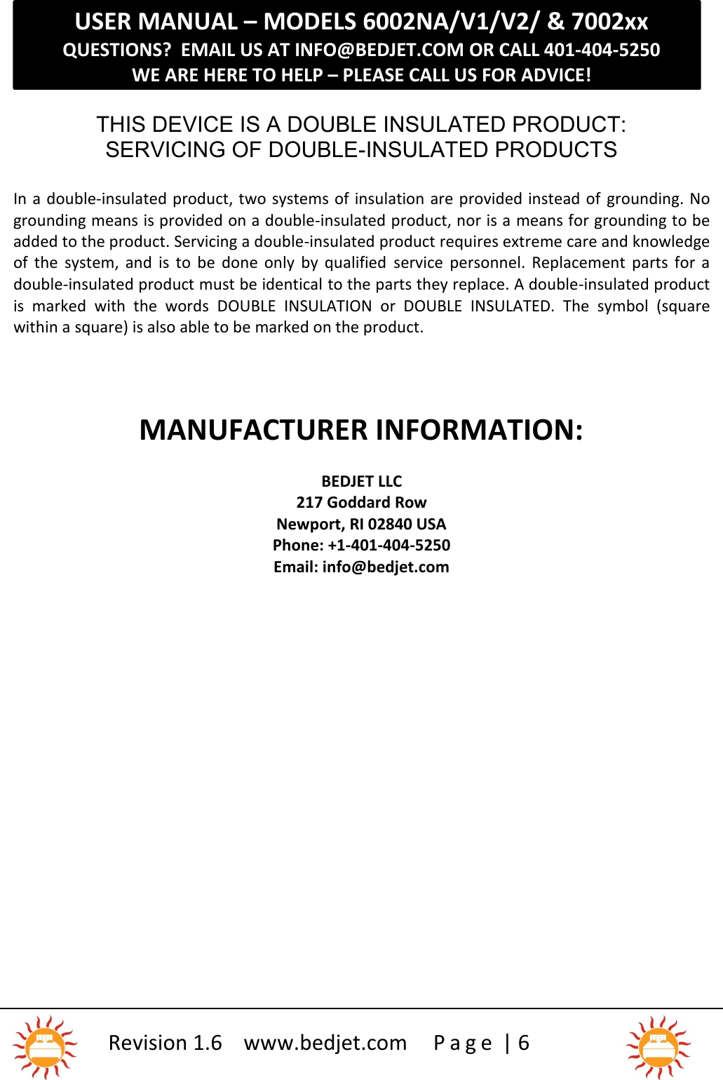 USER MANUAL – MODELS 6002NA/V1/V2/ &amp; 7002xxQUESTIONS?  EMAIL US AT INFO@BEDJET.COM OR CALL 401-404-5250WE ARE HERE TO HELP – PLEASE CALL US FOR ADVICE!Revision 1.6 www.bedjet.com P a g e | 6THIS DEVICE IS A DOUBLE INSULATED PRODUCT:SERVICING OF DOUBLE-INSULATED PRODUCTSIn a double-insulated product, two systems of insulation are provided instead of grounding. Nogrounding means is provided on a double-insulated product, nor is a means for grounding to beadded to the product. Servicing a double-insulated product requires extreme care and knowledgeof  the  system,  and  is  to  be  done  only  by  qualified service  personnel.  Replacement  parts  for  adouble-insulated product must be identical to the parts they replace. A double-insulated productis  marked  with  the  words DOUBLE  INSULATION or  DOUBLE  INSULATED. The  symbol  (squarewithin a square) is also able to be marked on the product.MANUFACTURER INFORMATION:BEDJET LLC217 Goddard RowNewport, RI 02840 USAPhone: +1-401-404-5250Email: info@bedjet.com