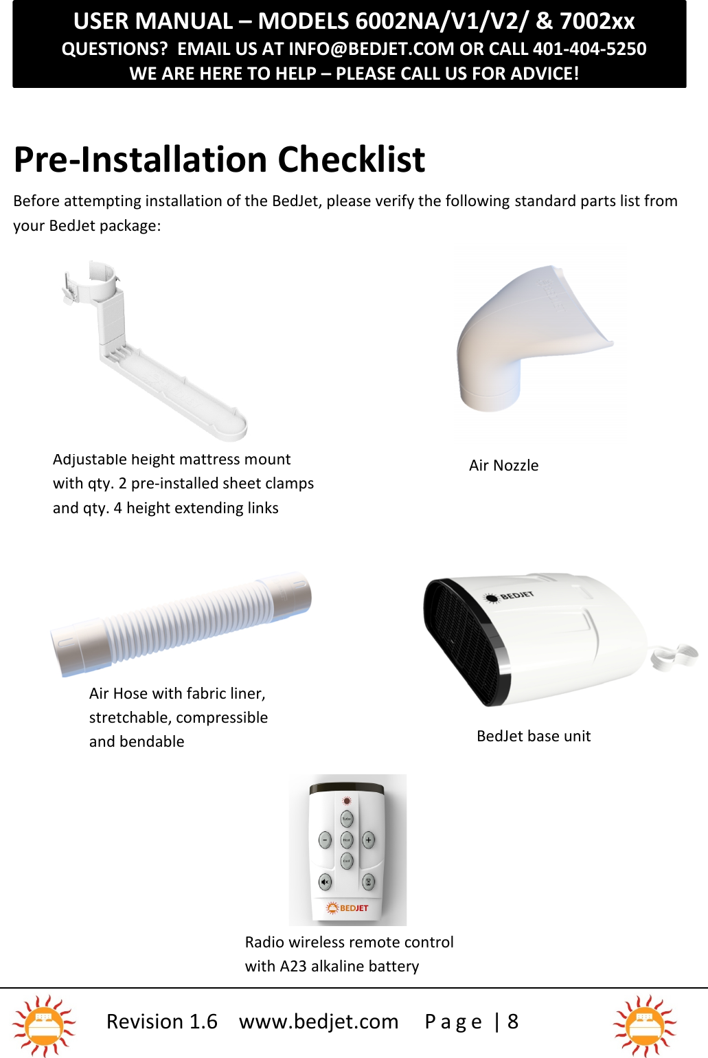 USER MANUAL – MODELS 6002NA/V1/V2/ &amp; 7002xxQUESTIONS?  EMAIL US AT INFO@BEDJET.COM OR CALL 401-404-5250WE ARE HERE TO HELP – PLEASE CALL US FOR ADVICE!Revision 1.6 www.bedjet.com P a g e | 8BedJet and pre-installedwashable air intake filterPre-Installation ChecklistBefore attempting installation of the BedJet, please verify the following standard parts list fromyour BedJet package:Adjustable height mattress mountwith qty. 2 pre-installed sheet clampsand qty. 4 height extending linksAir NozzleBedJet base unitRadio wireless remote controlwith A23 alkaline battery1)Air Hose with fabric liner,stretchable, compressibleand bendable