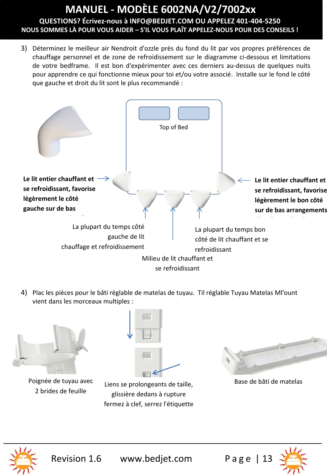 MANUEL - MODÈLE 6002NA/V2/7002xxQUESTIONS? Écrivez-nous à INFO@BEDJET.COM OU APPELEZ 401-404-5250NOUS SOMMES LÀ POUR VOUS AIDER – S&apos;IL VOUS PLAÎT APPELEZ-NOUS POUR DES CONSEILS !Revision 1.6 www.bedjet.com P a g e | 133) Déterminez le meilleur air Nendroit d&apos;ozzle près du fond du lit par vos propres préférences dechauffage personnel et de zone de refroidissement sur le diagramme ci-dessous et limitationsde  votre  bedframe.    Il  est bon  d&apos;expérimenter avec ces  derniers au-dessus  de  quelques  nuitspour apprendre ce qui fonctionne mieux pour toi et/ou votre associé.  Installe sur le fond le côtéque gauche et droit du lit sont le plus recommandé :4) Plac les pièces pour le bâti réglable de matelas de tuyau.  Til réglable Tuyau Matelas Ml&apos;ountvient dans les morceaux multiples :Le lit entier chauffant etse refroidissant, favoriselégèrement le côtégauche sur de basarrangements d&apos;air (lemeilleur)La plupart du temps côtégauche de litchauffage et refroidissementLa plupart du temps boncôté de lit chauffant et serefroidissantLe lit entier chauffant etse refroidissant, favoriselégèrement le bon côtésur de bas arrangementsd&apos;air (le meilleur)Milieu de lit chauffant etse refroidissantPoignée de tuyau avec2 brides de feuilleLiens se prolongeants de taille,glissière dedans à rupturefermez à clef, serrez l&apos;étiquettepour libérer et séparerBase de bâti de matelas