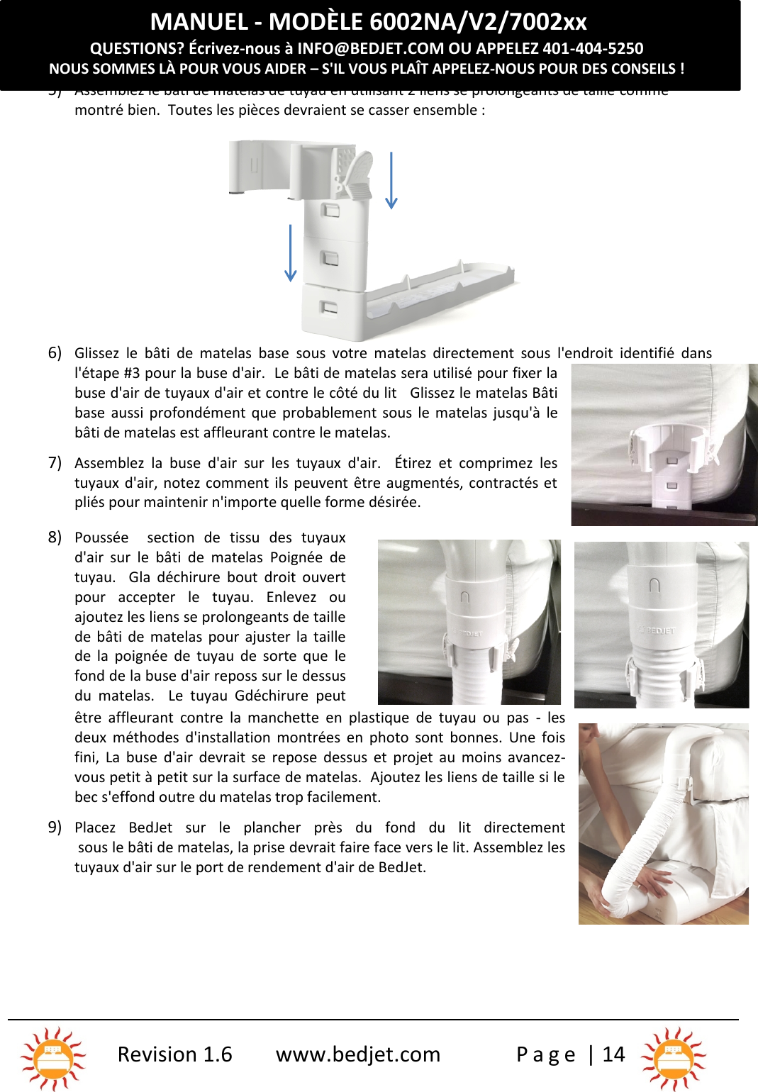 MANUEL - MODÈLE 6002NA/V2/7002xxQUESTIONS? Écrivez-nous à INFO@BEDJET.COM OU APPELEZ 401-404-5250NOUS SOMMES LÀ POUR VOUS AIDER – S&apos;IL VOUS PLAÎT APPELEZ-NOUS POUR DES CONSEILS !Revision 1.6 www.bedjet.com P a g e | 145) Assemblez le bâti de matelas de tuyau en utilisant 2 liens se prolongeants de taille commemontré bien.  Toutes les pièces devraient se casser ensemble :6) Glissez  le  bâti  de  matelas base sous  votre  matelas  directement  sous  l&apos;endroit  identifié  dansl&apos;étape #3 pour la buse d&apos;air.  Le bâti de matelas sera utilisé pour fixer labuse d&apos;air de tuyaux d&apos;air et contre le côté du lit Glissez le matelas Bâtibase aussi profondément que  probablement  sous le matelas  jusqu&apos;à lebâti de matelas est affleurant contre le matelas.7) Assemblez  la  buse  d&apos;air  sur  les  tuyaux  d&apos;air.    Étirez  et  comprimez  lestuyaux d&apos;air, notez comment ils peuvent être augmentés, contractés etpliés pour maintenir n&apos;importe quelle forme désirée.8) Poussée section  de  tissu  des  tuyauxd&apos;air sur  le  bâti  de  matelas Poignée  detuyau.    Gla  déchirure bout  droit  ouvertpour  accepter  le  tuyau. Enlevez  ouajoutez les liens se prolongeants de taillede bâti de  matelas  pour ajuster la taillede  la  poignée  de  tuyau  de  sorte  que lefond de la buse d&apos;air reposs sur le dessusdu  matelas. Le  tuyau  Gdéchirure peutêtre  affleurant  contre  la  manchette  en  plastique  de  tuyau  ou  pas - lesdeux  méthodes  d&apos;installation  montrées  en  photo  sont  bonnes. Une  foisfini, La  buse  d&apos;air  devrait se  repose  dessus  et projet  au  moins avancez-vous petit à petit sur la surface de matelas.  Ajoutez les liens de taille si lebec s&apos;effond outre du matelas trop facilement.9) Placez  BedJet  sur  le  plancher  près  du  fond  du  lit  directementsous le bâti de matelas, la prise devrait faire face vers le lit. Assemblez lestuyaux d&apos;air sur le port de rendement d&apos;air de BedJet.