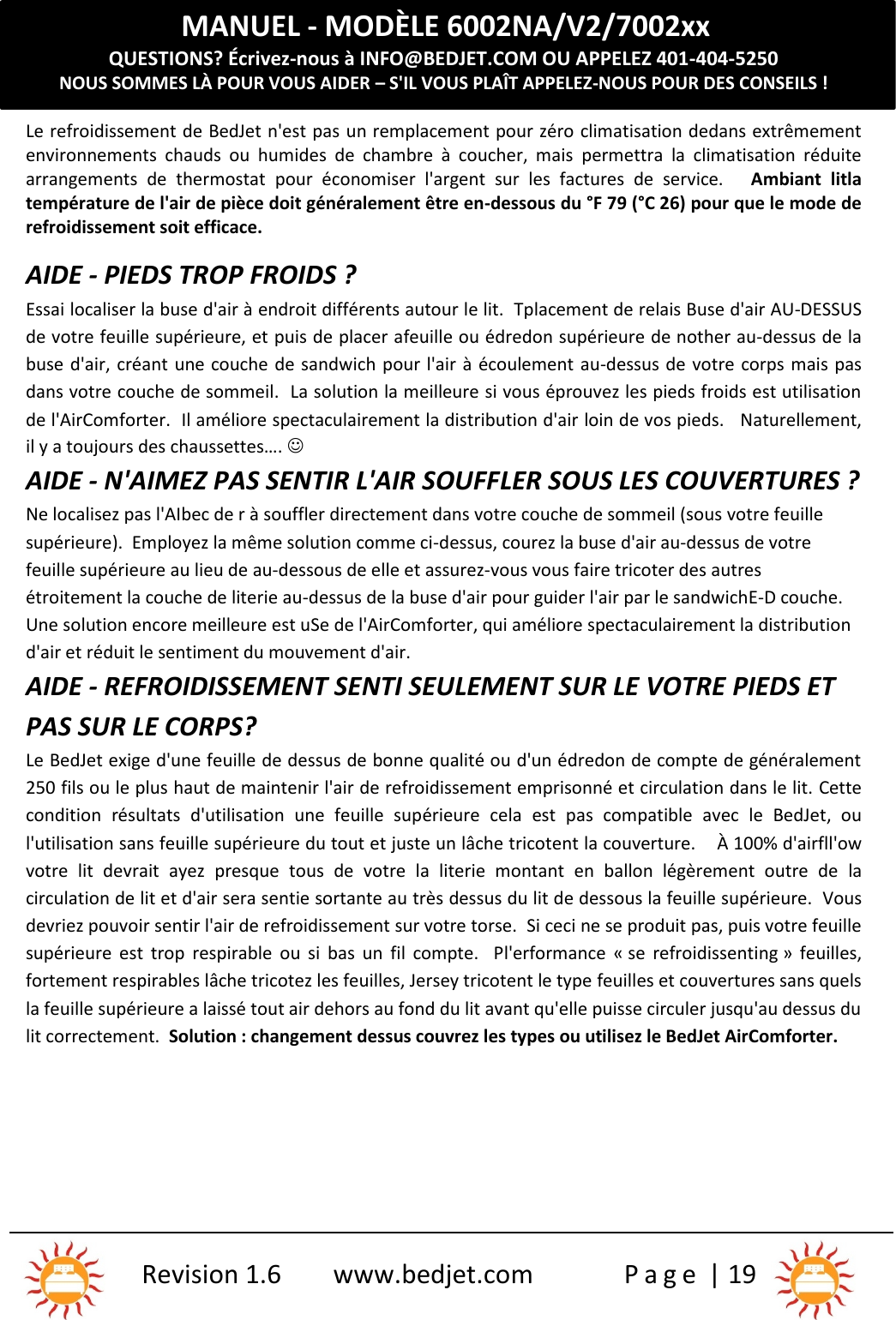 MANUEL - MODÈLE 6002NA/V2/7002xxQUESTIONS? Écrivez-nous à INFO@BEDJET.COM OU APPELEZ 401-404-5250NOUS SOMMES LÀ POUR VOUS AIDER – S&apos;IL VOUS PLAÎT APPELEZ-NOUS POUR DES CONSEILS !Revision 1.6 www.bedjet.com P a g e | 19Le refroidissement de BedJet n&apos;est pas un remplacement pour zéro climatisation dedans extrêmementenvironnements  chauds  ou  humides  de  chambre  à  coucher,  mais permettra  la  climatisation  réduitearrangements  de  thermostat pour  économiser  l&apos;argent  sur  les  factures  de  service. Ambiant litlatempérature de l&apos;air de pièce doit généralement être en-dessous du °F 79 (°C 26) pour que le mode derefroidissement soit efficace.AIDE - PIEDS TROP FROIDS ?Essai localiser la buse d&apos;air à endroit différents autour le lit. Tplacement de relais Buse d&apos;air AU-DESSUSde votre feuille supérieure, et puis de placer afeuille ou édredon supérieure de nother au-dessus de labuse d&apos;air, créant une couche de sandwich pour l&apos;air à écoulement au-dessus de votre corps mais pasdans votre couche de sommeil.  La solution la meilleure si vous éprouvez les pieds froids est utilisationde l&apos;AirComforter. Il améliore spectaculairement la distribution d&apos;air loin de vos pieds. Naturellement,il y a toujours des chaussettes…. AIDE - N&apos;AIMEZ PAS SENTIR L&apos;AIR SOUFFLER SOUS LES COUVERTURES ?Ne localisez pas l&apos;AIbec de r à souffler directement dans votre couche de sommeil (sous votre feuillesupérieure).  Employez la même solution comme ci-dessus, courez la buse d&apos;air au-dessus de votrefeuille supérieure au lieu de au-dessous de elle et assurez-vous vous faire tricoter des autresétroitement la couche de literie au-dessus de la buse d&apos;air pour guider l&apos;air par le sandwichE-D couche.Une solution encore meilleure est uSe de l&apos;AirComforter, qui améliore spectaculairement la distributiond&apos;air et réduit le sentiment du mouvement d&apos;air.AIDE - REFROIDISSEMENT SENTI SEULEMENT SUR LE VOTRE PIEDS ETPAS SUR LE CORPS?Le BedJet exige d&apos;une feuille de dessus de bonne qualité ou d&apos;un édredon de compte de généralement250 fils ou le plus haut de maintenir l&apos;air de refroidissement emprisonné et circulation dans le lit. Cettecondition résultats  d&apos;utilisation  une  feuille  supérieure cela est pas compatible  avec  le  BedJet, oul&apos;utilisation sans feuille supérieure du tout et juste un lâche tricotent la couverture. À 100% d&apos;airfll&apos;owvotre  lit  devrait ayez presque  tous  de votre la  literie  montant  en  ballon  légèrement  outre  de lacirculation de lit et d&apos;air sera sentie sortante au très dessus du lit de dessous la feuille supérieure. Vousdevriez pouvoir sentir l&apos;air de refroidissement sur votre torse. Si ceci ne se produit pas, puis votre feuillesupérieure est  trop  respirable ou  si  bas  un  fil compte. Pl&apos;erformance  « se  refroidissenting »  feuilles,fortement respirables lâche tricotez les feuilles, Jersey tricotent le type feuilles et couvertures sans quelsla feuille supérieure a laissé tout air dehors au fond du lit avant qu&apos;elle puisse circuler jusqu&apos;au dessus dulit correctement. Solution : changement dessus couvrez les types ou utilisez le BedJet AirComforter.