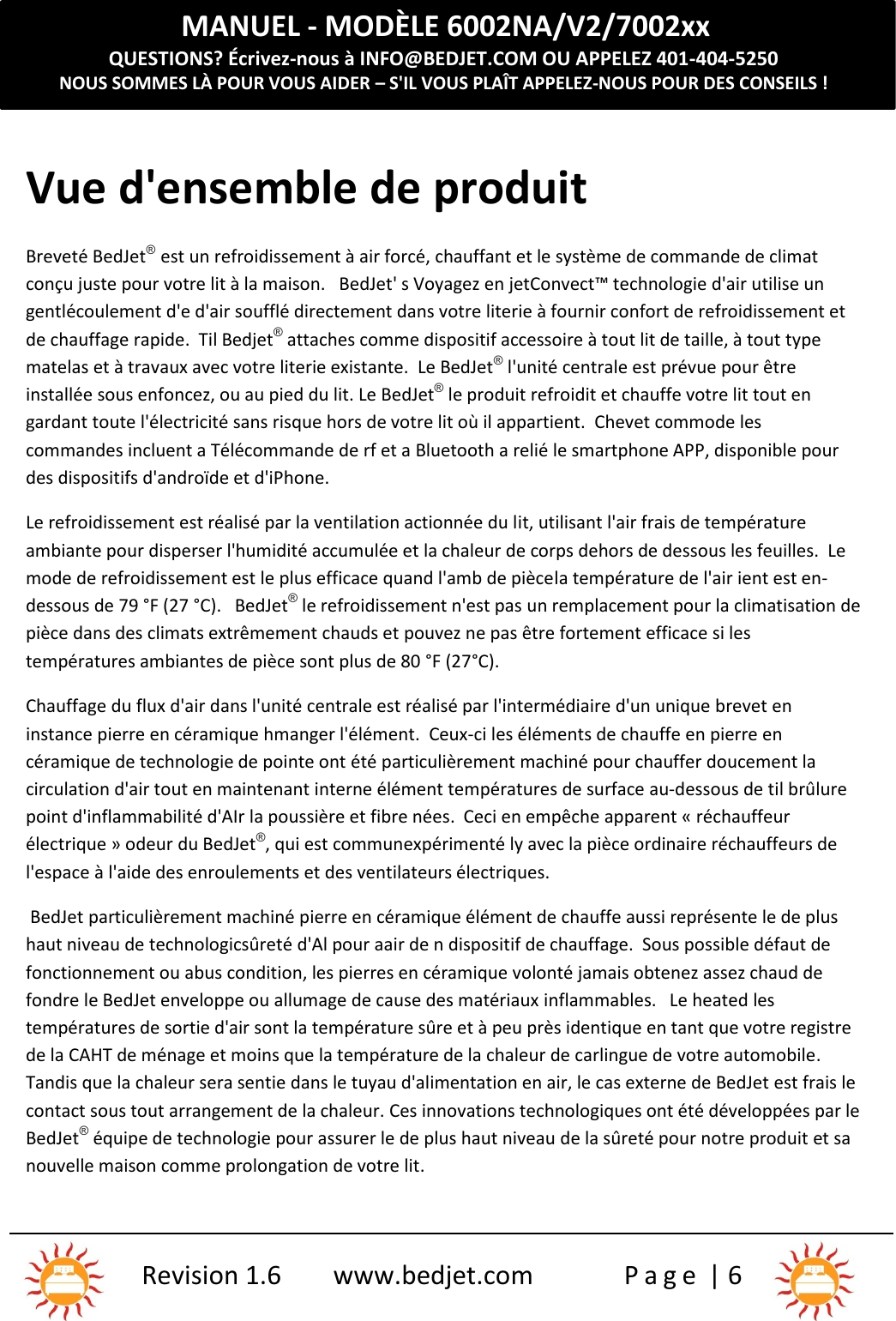 MANUEL - MODÈLE 6002NA/V2/7002xxQUESTIONS? Écrivez-nous à INFO@BEDJET.COM OU APPELEZ 401-404-5250NOUS SOMMES LÀ POUR VOUS AIDER – S&apos;IL VOUS PLAÎT APPELEZ-NOUS POUR DES CONSEILS !Revision 1.6 www.bedjet.com P a g e | 6Vue d&apos;ensemble de produitBreveté BedJet®est un refroidissement à air forcé, chauffant et le système de commande de climatconçu juste pour votre lit à la maison. BedJet&apos; s Voyagez en jetConvect™ technologie d&apos;air utilise ungentlécoulement d&apos;e d&apos;air soufflé directement dans votre literie à fournir confort de refroidissement etde chauffage rapide. Til Bedjet®attaches comme dispositif accessoire à tout lit de taille, à tout typematelas et à travaux avec votre literie existante.  Le BedJet®l&apos;unité centrale est prévue pour êtreinstallée sous enfoncez, ou au pied du lit. Le BedJet®le produit refroidit et chauffe votre lit tout engardant toute l&apos;électricité sans risque hors de votre lit où il appartient. Chevet commode lescommandes incluent a Télécommande de rf et a Bluetooth a relié le smartphone APP, disponible pourdes dispositifs d&apos;androïde et d&apos;iPhone.Le refroidissement est réalisé par la ventilation actionnée du lit, utilisant l&apos;air frais de températureambiante pour disperser l&apos;humidité accumulée et la chaleur de corps dehors de dessous les feuilles.  Lemode de refroidissement est le plus efficace quand l&apos;amb de piècela température de l&apos;air ient est en-dessous de 79 °F (27 °C).   BedJet®le refroidissement n&apos;est pas un remplacement pour la climatisation depièce dans des climats extrêmement chauds et pouvez ne pas être fortement efficace si lestempératures ambiantes de pièce sont plus de 80 °F (27°C).Chauffage du flux d&apos;air dans l&apos;unité centrale est réalisé par l&apos;intermédiaire d&apos;un unique brevet eninstance pierre en céramique hmanger l&apos;élément. Ceux-ci les éléments de chauffe en pierre encéramique de technologie de pointe ont été particulièrement machiné pour chauffer doucement lacirculation d&apos;air tout en maintenant interne élément températures de surface au-dessous de til brûlurepoint d&apos;inflammabilité d&apos;AIr la poussière et fibre nées.  Ceci en empêche apparent « réchauffeurélectrique » odeur du BedJet®, qui est communexpérimenté ly avec la pièce ordinaire réchauffeurs del&apos;espace à l&apos;aide des enroulements et des ventilateurs électriques.BedJet particulièrement machiné pierre en céramique élément de chauffe aussi représente le de plushaut niveau de technologicsûreté d&apos;Al pour aair de n dispositif de chauffage. Sous possible défaut defonctionnement ou abus condition, les pierres en céramique volonté jamais obtenez assez chaud defondre le BedJet enveloppe ou allumage de cause des matériaux inflammables.   Le heated lestempératures de sortie d&apos;air sont la température sûre et à peu près identique en tant que votre registrede la CAHT de ménage et moins que la température de la chaleur de carlingue de votre automobile.Tandis que la chaleur sera sentie dans le tuyau d&apos;alimentation en air, le cas externe de BedJet est frais lecontact sous tout arrangement de la chaleur. Ces innovations technologiques ont été développées par leBedJet®équipe de technologie pour assurer le de plus haut niveau de la sûreté pour notre produit et sanouvelle maison comme prolongation de votre lit.