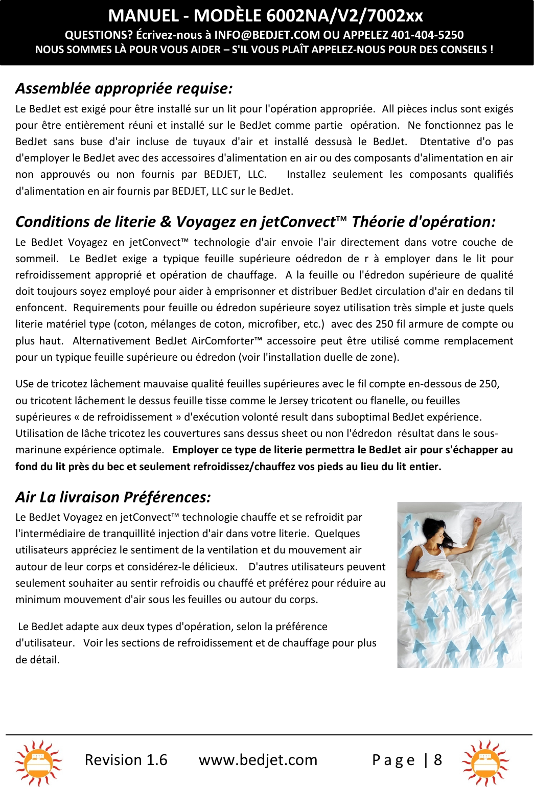 MANUEL - MODÈLE 6002NA/V2/7002xxQUESTIONS? Écrivez-nous à INFO@BEDJET.COM OU APPELEZ 401-404-5250NOUS SOMMES LÀ POUR VOUS AIDER – S&apos;IL VOUS PLAÎT APPELEZ-NOUS POUR DES CONSEILS !Revision 1.6 www.bedjet.com P a g e | 8Assemblée appropriée requise:Le BedJet est exigé pour être installé sur un lit pour l&apos;opération appropriée. All pièces inclus sont exigéspour être entièrement réuni et installé sur le BedJet comme partie opération. Ne fonctionnez pas leBedJet  sans  buse  d&apos;air  incluse  de  tuyaux  d&apos;air  et installé  dessusà le  BedJet.    Dtentative  d&apos;o  pasd&apos;employer le BedJet avec des accessoires d&apos;alimentation en air ou des composants d&apos;alimentation en airnon  approuvés  ou  non  fournis  par  BEDJET,  LLC. Installez  seulement  les  composants  qualifiésd&apos;alimentation en air fournis par BEDJET, LLC sur le BedJet.Conditions de literie &amp; Voyagez en jetConvect™Théorie d&apos;opération:Le  BedJet Voyagez  en  jetConvect™ technologie  d&apos;air envoie  l&apos;air  directement  dans  votre  couche  desommeil.    Le  BedJet exige  a typique feuille  supérieure  oédredon  de  r  à  employer dans  le  lit pourrefroidissement  approprié et opération  de  chauffage. A  la  feuille ou  l&apos;édredon supérieure  de qualitédoit toujours soyez employé pour aider à emprisonner et distribuer BedJet circulation d&apos;air en dedans tilenfoncent. Requirements pour feuille ou édredon supérieure soyez utilisation très simple et juste quelsliterie matériel type (coton, mélanges de coton, microfiber, etc.) avec des 250 fil armure de compte ouplus  haut.    Alternativement BedJet  AirComforter™ accessoire peut  être utilisé  comme  remplacementpour un typique feuille supérieure ou édredon (voir l&apos;installation duelle de zone).USe de tricotez lâchement mauvaise qualité feuilles supérieures avec le fil compte en-dessous de 250,ou tricotent lâchement le dessus feuille tisse comme le Jersey tricotent ou flanelle, ou feuillessupérieures « de refroidissement » d&apos;exécution volonté result dans suboptimal BedJet expérience.Utilisation de lâche tricotez les couvertures sans dessus sheet ou non l&apos;édredon résultat dans le sous-marinune expérience optimale. Employer ce type de literie permettra le BedJet air pour s&apos;échapper aufond du lit près du bec et seulement refroidissez/chauffez vos pieds au lieu du lit entier.Air La livraison Préférences:Le BedJet Voyagez en jetConvect™ technologie chauffe et se refroidit parl&apos;intermédiaire de tranquillité injection d&apos;air dans votre literie. Quelquesutilisateurs appréciez le sentiment de la ventilation et du mouvement airautour de leur corps et considérez-le délicieux. D&apos;autres utilisateurs peuventseulement souhaiter au sentir refroidis ou chauffé et préférez pour réduire auminimum mouvement d&apos;air sous les feuilles ou autour du corps.Le BedJet adapte aux deux types d&apos;opération, selon la préférenced&apos;utilisateur. Voir les sections de refroidissement et de chauffage pour plusde détail.