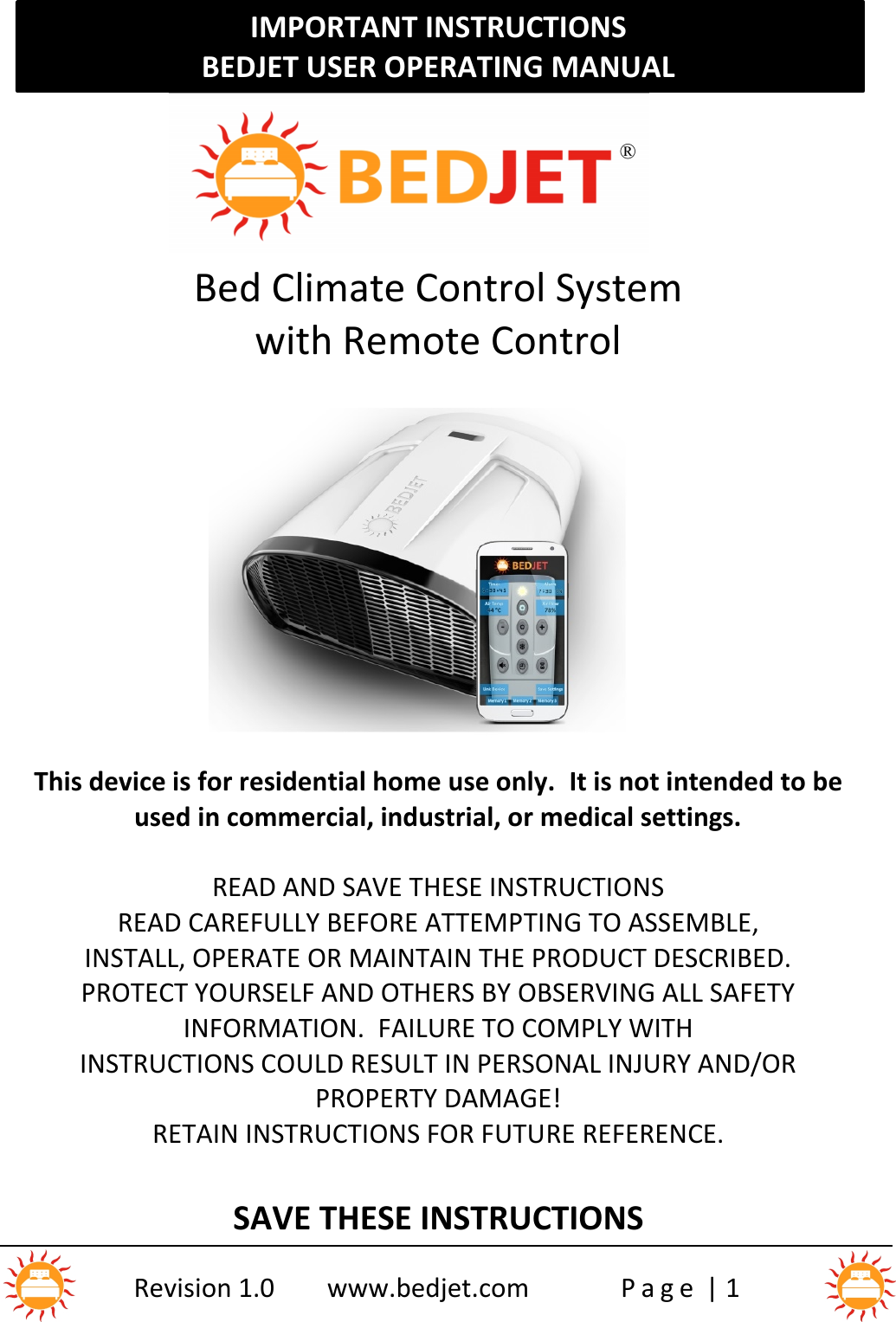 IMPORTANT INSTRUCTIONSBEDJET USER OPERATING MANUALRevision 1.0 www.bedjet.com P a g e | 1Bed Climate Control Systemwith Remote ControlThis device is for residential home use only. It is not intended to beused in commercial, industrial, or medical settings.READ AND SAVE THESE INSTRUCTIONSREAD CAREFULLY BEFORE ATTEMPTING TO ASSEMBLE,INSTALL, OPERATE OR MAINTAIN THE PRODUCT DESCRIBED.PROTECT YOURSELF AND OTHERS BY OBSERVING ALL SAFETYINFORMATION. FAILURE TO COMPLY WITHINSTRUCTIONS COULD RESULT IN PERSONAL INJURY AND/ORPROPERTY DAMAGE!RETAIN INSTRUCTIONS FOR FUTURE REFERENCE.SAVE THESE INSTRUCTIONS®