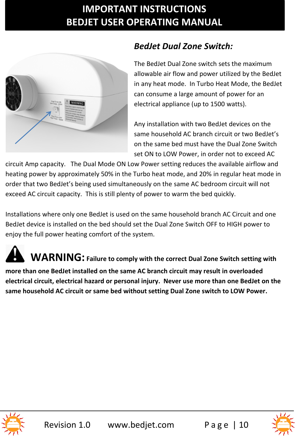 IMPORTANT INSTRUCTIONSBEDJET USER OPERATING MANUALRevision 1.0 www.bedjet.com P a g e | 10BedJet Dual Zone Switch:The BedJet Dual Zone switch sets the maximumallowable air flow and power utilized by the BedJetin any heat mode. In Turbo Heat Mode, the BedJetcan consume a large amount of power for anelectrical appliance (up to 1500 watts).Any installation with two BedJet devices on thesame household AC branch circuit or two BedJet’son the same bed must have the Dual Zone Switchset ON to LOW Power, in order not to exceed ACcircuit Amp capacity. The Dual Mode ON Low Power setting reduces the available airflow andheating power by approximately 50% in the Turbo heat mode, and 20% in regular heat mode inorder that two BedJet’s being used simultaneously on the same AC bedroom circuit will notexceed AC circuit capacity. This is still plenty of power to warm the bed quickly.Installations where only one BedJet is used on the same household branch AC Circuit and oneBedJet device is installed on the bed should set the Dual Zone Switch OFF to HIGH power toenjoy the full power heating comfort of the system.WARNING: Failure to comply with the correct Dual Zone Switch setting withmore than one BedJet installed on the same AC branch circuit may result in overloadedelectrical circuit, electrical hazard or personal injury.  Never use more than one BedJet on thesame household AC circuit or same bed without setting Dual Zone switch to LOW Power.