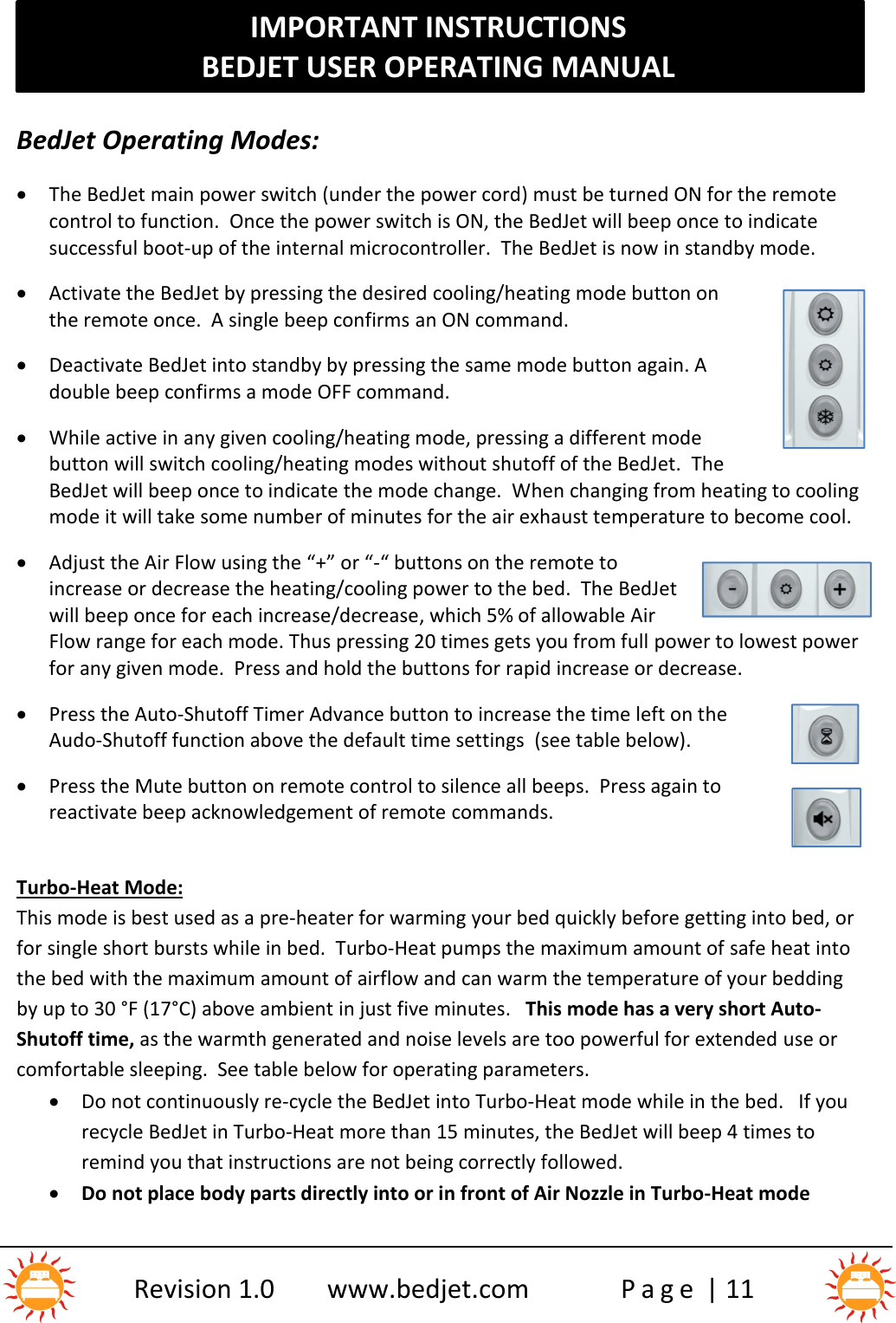 IMPORTANT INSTRUCTIONSBEDJET USER OPERATING MANUALRevision 1.0 www.bedjet.com P a g e | 11BedJet Operating Modes:The BedJet main power switch (under the power cord) must be turned ON for the remotecontrol to function. Once the power switch is ON, the BedJet will beep once to indicatesuccessful boot-up of the internal microcontroller.  The BedJet is now in standby mode.Activate the BedJet by pressing the desired cooling/heating mode button onthe remote once.  A single beep confirms an ON command.Deactivate BedJet into standby by pressing the same mode button again. Adouble beep confirms a mode OFF command.While active in any given cooling/heating mode, pressing a different modebutton will switch cooling/heating modes without shutoff of the BedJet. TheBedJet will beep once to indicate the mode change.  When changing from heating to coolingmode it will take some number of minutes for the air exhaust temperature to become cool.Adjust the Air Flow using the “+” or “-“ buttons on the remote toincrease or decrease the heating/cooling power to the bed.  The BedJetwill beep once for each increase/decrease, which 5% of allowable AirFlow range for each mode. Thus pressing 20 times gets you from full power to lowest powerfor any given mode.  Press and hold the buttons for rapid increase or decrease.Press the Auto-Shutoff Timer Advance button to increase the time left on theAudo-Shutoff function above the default time settings (see table below).Press the Mute button on remote control to silence all beeps.  Press again toreactivate beep acknowledgement of remote commands.Turbo-Heat Mode:This mode is best used as a pre-heater for warming your bed quickly before getting into bed, orfor single short bursts while in bed. Turbo-Heat pumps the maximum amount of safe heat intothe bed with the maximum amount of airflow and can warm the temperature of your beddingby up to 30 °F (17°C) above ambient in just five minutes. This mode has a very short Auto-Shutoff time, as the warmth generated and noise levels are too powerful for extended use orcomfortable sleeping.  See table below for operating parameters.Do not continuously re-cycle the BedJet into Turbo-Heat mode while in the bed. If yourecycle BedJet in Turbo-Heat more than 15 minutes, the BedJet will beep 4 times toremind you that instructions are not being correctly followed.Do not place body parts directly into or in front of Air Nozzle in Turbo-Heat mode