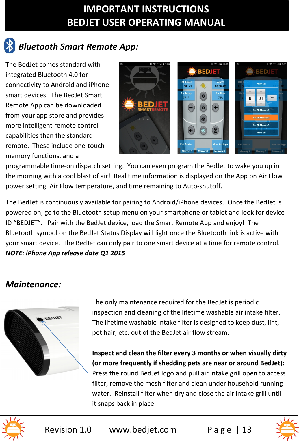 IMPORTANT INSTRUCTIONSBEDJET USER OPERATING MANUALRevision 1.0 www.bedjet.com P a g e | 13Bluetooth Smart Remote App:The BedJet comes standard withintegrated Bluetooth 4.0 forconnectivity to Android and iPhonesmart devices.  The BedJet SmartRemote App can be downloadedfrom your app store and providesmore intelligent remote controlcapabilities than the standardremote.  These include one-touchmemory functions, and aprogrammable time-on dispatch setting.  You can even program the BedJet to wake you up inthe morning with a cool blast of air!  Real time information is displayed on the App on Air Flowpower setting, Air Flow temperature, and time remaining to Auto-shutoff.The BedJet is continuously available for pairing to Android/iPhone devices.  Once the BedJet ispowered on, go to the Bluetooth setup menu on your smartphone or tablet and look for deviceID “BEDJET”.   Pair with the BedJet device, load the Smart Remote App and enjoy! TheBluetooth symbol on the BedJet Status Display will light once the Bluetooth link is active withyour smart device. The BedJet can only pair to one smart device at a time for remote control.NOTE: iPhone App release date Q1 2015Maintenance:The only maintenance required for the BedJet is periodicinspection and cleaning of the lifetime washable air intake filter.The lifetime washable intake filter is designed to keep dust, lint,pet hair, etc. out of the BedJet air flow stream.Inspect and clean the filter every 3 months or when visually dirty(or more frequently if shedding pets are near or around BedJet):Press the round BedJet logo and pull air intake grill open to accessfilter, remove the mesh filter and clean under household runningwater.  Reinstall filter when dry and close the air intake grill untilit snaps back in place.