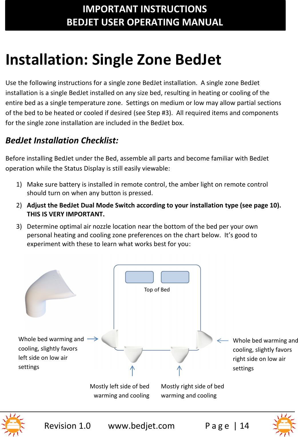 IMPORTANT INSTRUCTIONSBEDJET USER OPERATING MANUALRevision 1.0 www.bedjet.com P a g e | 14Installation: Single Zone BedJetUse the following instructions for a single zone BedJet installation.  A single zone BedJetinstallation is a single BedJet installed on any size bed, resulting in heating or cooling of theentire bed as a single temperature zone. Settings on medium or low may allow partial sectionsof the bed to be heated or cooled if desired (see Step #3). All required items and componentsfor the single zone installation are included in the BedJet box.BedJet Installation Checklist:Before installing BedJet under the Bed, assemble all parts and become familiar with BedJetoperation while the Status Display is still easily viewable:1) Make sure battery is installed in remote control, the amber light on remote controlshould turn on when any button is pressed.2) Adjust the BedJet Dual Mode Switch according to your installation type (see page 10).THIS IS VERY IMPORTANT.3) Determine optimal air nozzle location near the bottom of the bed per your ownpersonal heating and cooling zone preferences on the chart below.  It’s good toexperiment with these to learn what works best for you:Whole bed warming andcooling, slightly favorsleft side on low airsettingsMostly left side of bedwarming and coolingMostly right side of bedwarming and coolingWhole bed warming andcooling, slightly favorsright side on low airsettings