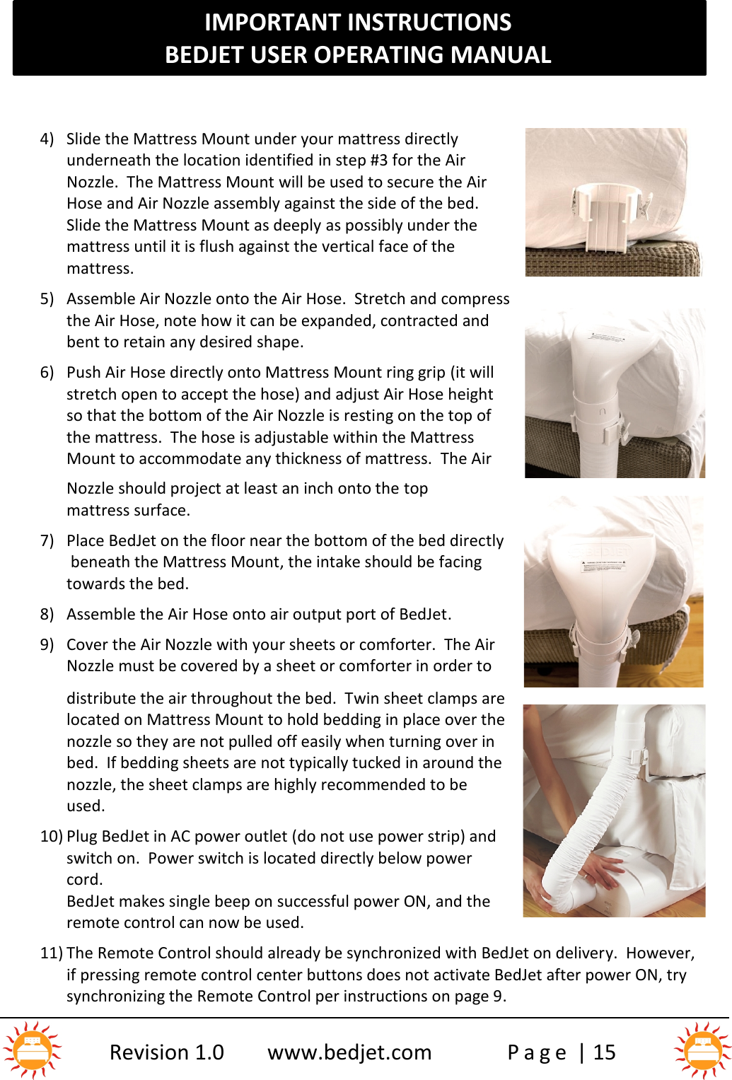 IMPORTANT INSTRUCTIONSBEDJET USER OPERATING MANUALRevision 1.0 www.bedjet.com P a g e | 154) Slide the Mattress Mount under your mattress directlyunderneath the location identified in step #3 for the AirNozzle. The Mattress Mount will be used to secure the AirHose and Air Nozzle assembly against the side of the bed.Slide the Mattress Mount as deeply as possibly under themattress until it is flush against the vertical face of themattress.5) Assemble Air Nozzle onto the Air Hose.  Stretch and compressthe Air Hose, note how it can be expanded, contracted andbent to retain any desired shape.6) Push Air Hose directly onto Mattress Mount ring grip (it willstretch open to accept the hose) and adjust Air Hose heightso that the bottom of the Air Nozzle is resting on the top ofthe mattress. The hose is adjustable within the MattressMount to accommodate any thickness of mattress. The AirNozzle should project at least an inch onto the topmattress surface.7) Place BedJet on the floor near the bottom of the bed directlybeneath the Mattress Mount, the intake should be facingtowards the bed.8) Assemble the Air Hose onto air output port of BedJet.9) Cover the Air Nozzle with your sheets or comforter.  The AirNozzle must be covered by a sheet or comforter in order todistribute the air throughout the bed.  Twin sheet clamps arelocated on Mattress Mount to hold bedding in place over thenozzle so they are not pulled off easily when turning over inbed.  If bedding sheets are not typically tucked in around thenozzle, the sheet clamps are highly recommended to beused.10) Plug BedJet in AC power outlet (do not use power strip) andswitch on.  Power switch is located directly below powercord.BedJet makes single beep on successful power ON, and theremote control can now be used.11) The Remote Control should already be synchronized with BedJet on delivery.  However,if pressing remote control center buttons does not activate BedJet after power ON, trysynchronizing the Remote Control per instructions on page 9.