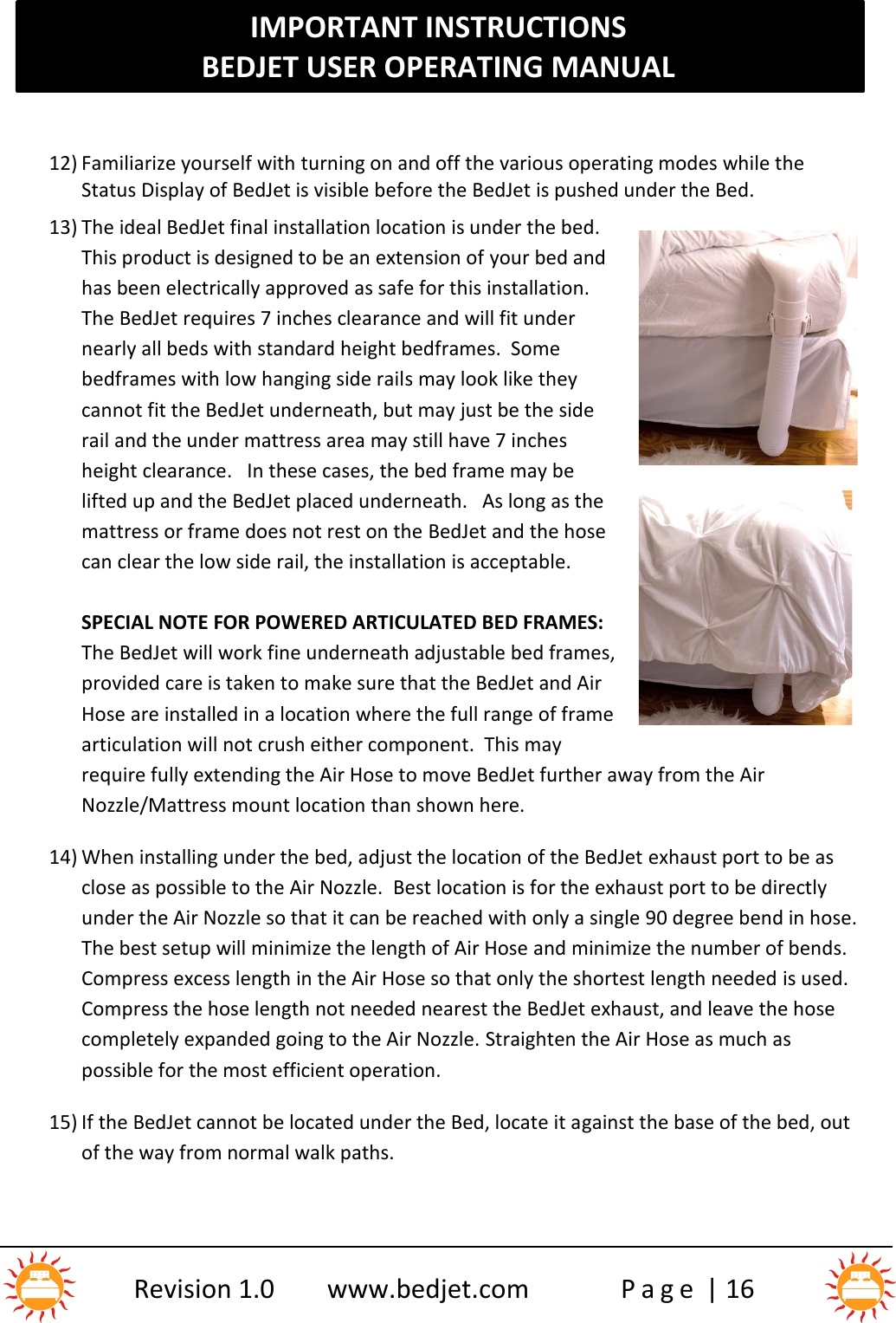 IMPORTANT INSTRUCTIONSBEDJET USER OPERATING MANUALRevision 1.0 www.bedjet.com P a g e | 1612) Familiarize yourself with turning on and off the various operating modes while theStatus Display of BedJet is visible before the BedJet is pushed under the Bed.13) The ideal BedJet final installation location is under the bed.This product is designed to be an extension of your bed andhas been electrically approved as safe for this installation.The BedJet requires 7 inches clearance and will fit undernearly all beds with standard height bedframes. Somebedframes with low hanging side rails may look like theycannot fit the BedJet underneath, but may just be the siderail and the under mattress area may still have 7 inchesheight clearance. In these cases, the bed frame may belifted up and the BedJet placed underneath.   As long as themattress or frame does not rest on the BedJet and the hosecan clear the low side rail, the installation is acceptable.SPECIAL NOTE FOR POWERED ARTICULATED BED FRAMES:The BedJet will work fine underneath adjustable bed frames,provided care is taken to make sure that the BedJet and AirHose are installed in a location where the full range of framearticulation will not crush either component.  This mayrequire fully extending the Air Hose to move BedJet further away from the AirNozzle/Mattress mount location than shown here.14) When installing under the bed, adjust the location of the BedJet exhaust port to be asclose as possible to the Air Nozzle. Best location is for the exhaust port to be directlyunder the Air Nozzle so that it can be reached with only a single 90 degree bend in hose.The best setup will minimize the length of Air Hose and minimize the number of bends.Compress excess length in the Air Hose so that only the shortest length needed is used.Compress the hose length not needed nearest the BedJet exhaust, and leave the hosecompletely expanded going to the Air Nozzle. Straighten the Air Hose as much aspossible for the most efficient operation.15) If the BedJet cannot be located under the Bed, locate it against the base of the bed, outof the way from normal walk paths.