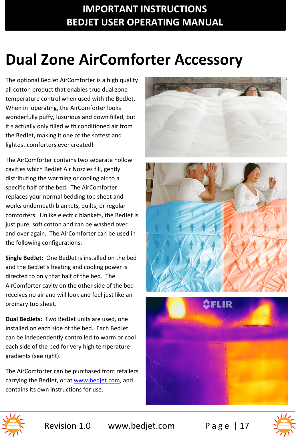 IMPORTANT INSTRUCTIONSBEDJET USER OPERATING MANUALRevision 1.0 www.bedjet.com P a g e | 17Dual Zone AirComforter AccessoryThe optional BedJet AirComforter is a high qualityall cotton product that enables true dual zonetemperature control when used with the BedJet.When in  operating, the AirComforter lookswonderfully puffy, luxurious and down filled, butit’s actually only filled with conditioned air fromthe BedJet, making it one of the softest andlightest comforters ever created!The AirComforter contains two separate hollowcavities which BedJet Air Nozzles fill, gentlydistributing the warming or cooling air to aspecific half of the bed.  The AirComforterreplaces your normal bedding top sheet andworks underneath blankets, quilts, or regularcomforters.  Unlike electric blankets, the BedJet isjust pure, soft cotton and can be washed overand over again.  The AirComforter can be used inthe following configurations:Single BedJet: One BedJet is installed on the bedand the BedJet’s heating and cooling power isdirected to only that half of the bed.  TheAirComforter cavity on the other side of the bedreceives no air and will look and feel just like anordinary top sheet.Dual BedJets: Two BedJet units are used, oneinstalled on each side of the bed.  Each BedJetcan be independently controlled to warm or cooleach side of the bed for very high temperaturegradients (see right).The AirComforter can be purchased from retailerscarrying the BedJet, or at www.bedjet.com, andcontains its own instructions for use.