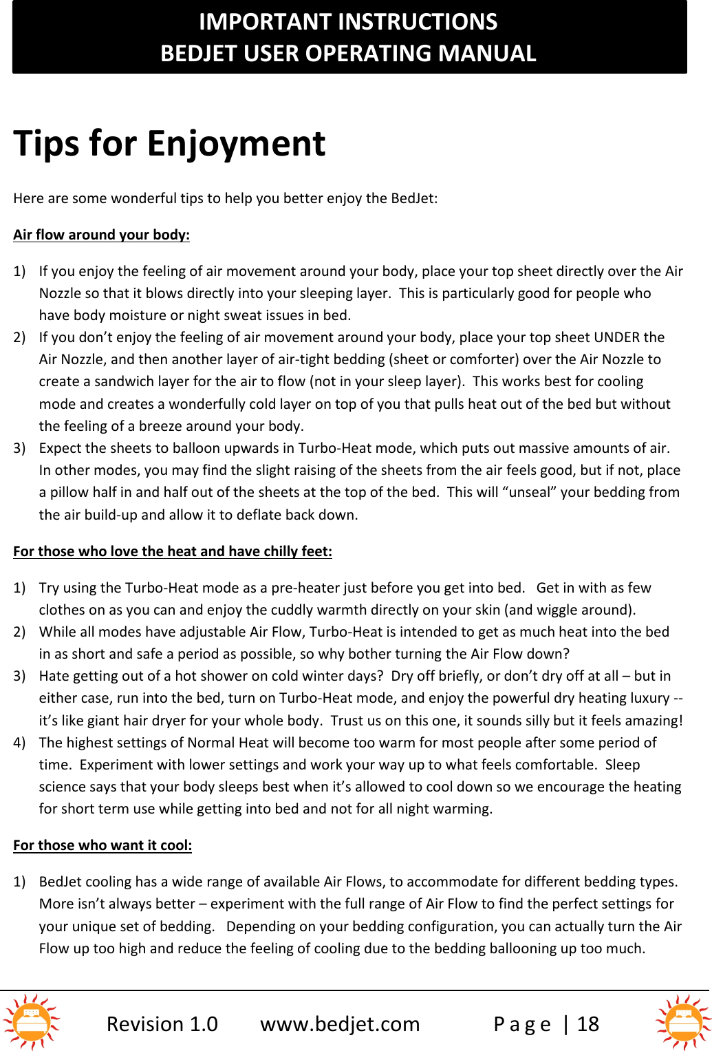 IMPORTANT INSTRUCTIONSBEDJET USER OPERATING MANUALRevision 1.0 www.bedjet.com P a g e | 18Tips for EnjoymentHere are some wonderful tips to help you better enjoy the BedJet:Air flow around your body:1) If you enjoy the feeling of air movement around your body, place your top sheet directly over the AirNozzle so that it blows directly into your sleeping layer.  This is particularly good for people whohave body moisture or night sweat issues in bed.2) If you don’t enjoy the feeling of air movement around your body, place your top sheet UNDER theAir Nozzle, and then another layer of air-tight bedding (sheet or comforter) over the Air Nozzle tocreate a sandwich layer for the air to flow (not in your sleep layer).  This works best for coolingmode and creates a wonderfully cold layer on top of you that pulls heat out of the bed but withoutthe feeling of a breeze around your body.3) Expect the sheets to balloon upwards in Turbo-Heat mode, which puts out massive amounts of air.In other modes, you may find the slight raising of the sheets from the air feels good, but if not, placea pillow half in and half out of the sheets at the top of the bed.  This will “unseal” your bedding fromthe air build-up and allow it to deflate back down.For those who love the heat and have chilly feet:1) Try using the Turbo-Heat mode as a pre-heater just before you get into bed. Get in with as fewclothes on as you can and enjoy the cuddly warmth directly on your skin (and wiggle around).2) While all modes have adjustable Air Flow, Turbo-Heat is intended to get as much heat into the bedin as short and safe a period as possible, so why bother turning the Air Flow down?3) Hate getting out of a hot shower on cold winter days?  Dry off briefly, or don’t dry off at all – but ineither case, run into the bed, turn on Turbo-Heat mode, and enjoy the powerful dry heating luxury --it’s like giant hair dryer for your whole body. Trust us on this one, it sounds silly but it feels amazing!4) The highest settings of Normal Heat will become too warm for most people after some period oftime.  Experiment with lower settings and work your way up to what feels comfortable. Sleepscience says that your body sleeps best when it’s allowed to cool down so we encourage the heatingfor short term use while getting into bed and not for all night warming.For those who want it cool:1) BedJet cooling has a wide range of available Air Flows, to accommodate for different bedding types.More isn’t always better – experiment with the full range of Air Flow to find the perfect settings foryour unique set of bedding.   Depending on your bedding configuration, you can actually turn the AirFlow up too high and reduce the feeling of cooling due to the bedding ballooning up too much.