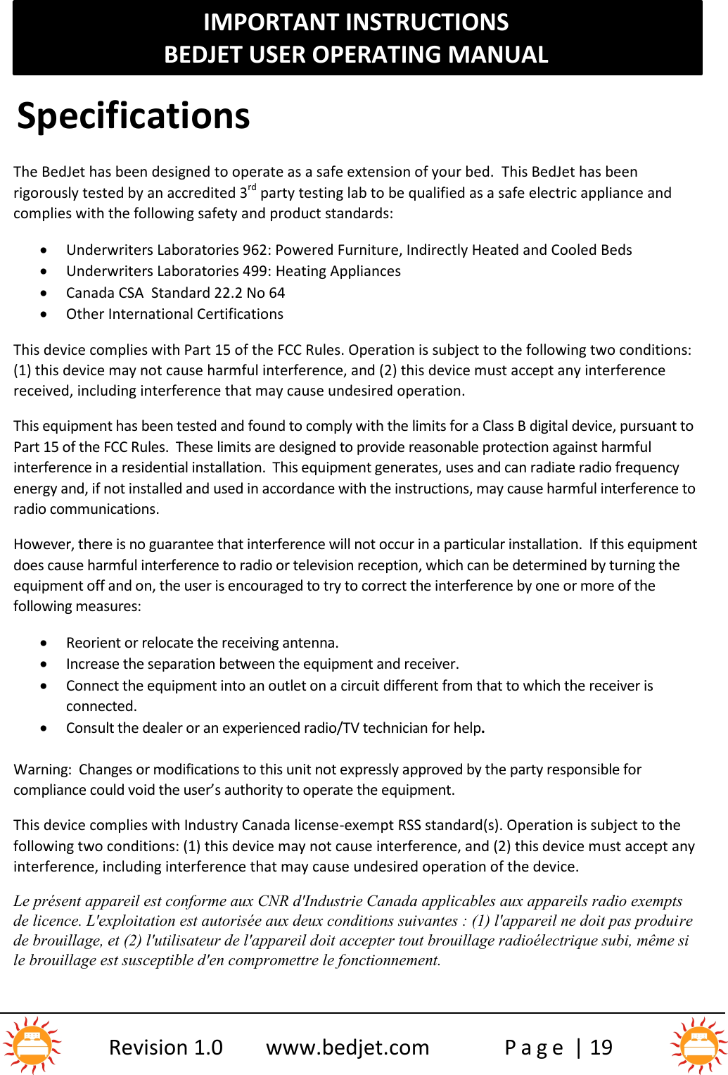 IMPORTANT INSTRUCTIONSBEDJET USER OPERATING MANUALRevision 1.0 www.bedjet.com P a g e | 19SpecificationsThe BedJet has been designed to operate as a safe extension of your bed.  This BedJet has beenrigorously tested by an accredited 3rd party testing lab to be qualified as a safe electric appliance andcomplies with the following safety and product standards:Underwriters Laboratories 962: Powered Furniture, Indirectly Heated and Cooled BedsUnderwriters Laboratories 499: Heating AppliancesCanada CSA Standard 22.2 No 64Other International CertificationsThis device complies with Part 15 of the FCC Rules. Operation is subject to the following two conditions:(1) this device may not cause harmful interference, and (2) this device must accept any interferencereceived, including interference that may cause undesired operation.This equipment has been tested and found to comply with the limits for a Class B digital device, pursuant toPart 15 of the FCC Rules. These limits are designed to provide reasonable protection against harmfulinterference in a residential installation. This equipment generates, uses and can radiate radio frequencyenergy and, if not installed and used in accordance with the instructions, may cause harmful interference toradio communications.However, there is no guarantee that interference will not occur in a particular installation. If this equipmentdoes cause harmful interference to radio or television reception, which can be determined by turning theequipment off and on, the user is encouraged to try to correct the interference by one or more of thefollowing measures:Reorient or relocate the receiving antenna.Increase the separation between the equipment and receiver.Connect the equipment into an outlet on a circuit different from that to which the receiver isconnected.Consult the dealer or an experienced radio/TV technician for help.Warning:  Changes or modifications to this unit not expressly approved by the party responsible forcompliance could void the user’s authority to operate the equipment.This device complies with Industry Canada license-exempt RSS standard(s). Operation is subject to thefollowing two conditions: (1) this device may not cause interference, and (2) this device must accept anyinterference, including interference that may cause undesired operation of the device.Le présent appareil est conforme aux CNR d&apos;Industrie Canada applicables aux appareils radio exemptsde licence. L&apos;exploitation est autorisée aux deux conditions suivantes : (1) l&apos;appareil ne doit pas produi rede brouillage, et (2) l&apos;utilisateur de l&apos;appareil doit accepter tout brouillage radioélectrique subi, même sile brouillage est susceptible d&apos;en compromettre le fonctionnement.