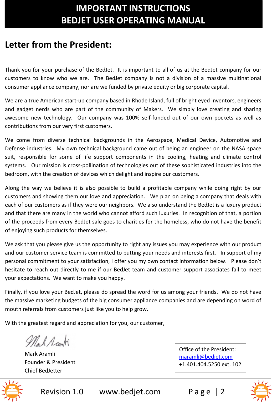 IMPORTANT INSTRUCTIONSBEDJET USER OPERATING MANUALRevision 1.0 www.bedjet.com P a g e | 2Letter from the President:Thank you for your purchase of the BedJet.  It is important to all of us at the BedJet company for ourcustomers  to  know  who  we  are. The  BedJet company is not a  division  of  a massive multinationalconsumer appliance company, nor are we funded by private equity or big corporate capital.We are a true American start-up company based in Rhode Island, full of bright eyed inventors, engineersand  gadget  nerds who are  part  of  the  community  of  Makers.    We simply  love  creating and  sharingawesome  new  technology.    Our  company  was  100% self-funded  out  of  our  own  pockets  as  well  ascontributions from our very first customers.We  come  from diverse  technical backgrounds  in  the  Aerospace,  Medical  Device,  Automotive  andDefense industries.  My own technical background came out of  being an engineer on the NASA s pacesuit,  responsible  for  some  of  life  support  components  in  the  cooling, heating  and  climate controlsystems. Our mission is cross-pollination of technologies out of these sophisticated industries into thebedroom, with the creation of devices which delight and inspire our customers.Along  the  way  we believe it is also possible  to  build  a  profitable  company  while  doing  right  by  ourcustomers and showing them our love and appreciation.   We plan on being a company that deals witheach of our customers as if they were our neighbors. We also understand the BedJet is a luxury productand that there are many in the world who cannot afford such luxuries. In recognition of that, a portionof the proceeds from every BedJet sale goes to charities for the homeless, who do not have the benefitof enjoying such products for themselves.We ask that you please give us the opportunity to right any issues you may experience with our productand our customer service team is committed to putting your needs and interests first. In support of mypersonal commitment to your satisfaction, I offer you my own contact information below. Please don’thesitate to reach  out directly to  me if  our BedJet team and  customer  support  associates fail to  meetyour expectations.  We want to make you happy.Finally, if you love your BedJet, please do spread the word for us among your friends.  We do not havethe massive marketing budgets of the big consumer appliance companies and are depending on word ofmouth referrals from customers just like you to help grow.With the greatest regard and appreciation for you, our customer,Mark AramliFounder &amp; PresidentChief BedJetterOffice of the President:maramli@bedjet.com+1.401.404.5250 ext. 102