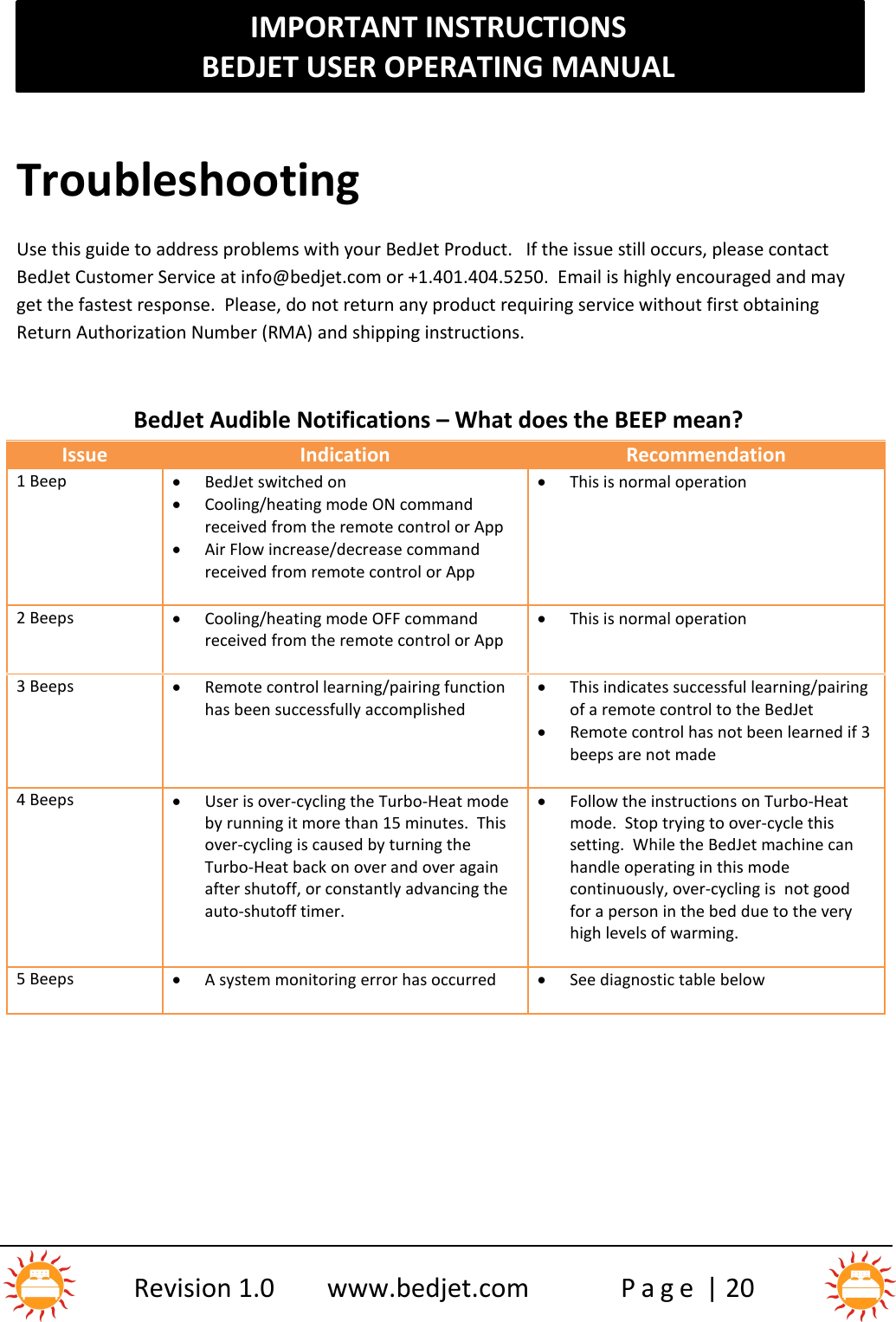 IMPORTANT INSTRUCTIONSBEDJET USER OPERATING MANUALRevision 1.0 www.bedjet.com P a g e | 20TroubleshootingUse this guide to address problems with your BedJet Product. If the issue still occurs, please contactBedJet Customer Service at info@bedjet.com or +1.401.404.5250. Email is highly encouraged and mayget the fastest response. Please, do not return any product requiring service without first obtainingReturn Authorization Number (RMA) and shipping instructions.BedJet Audible Notifications – What does the BEEP mean?IssueIndicationRecommendation1 BeepBedJet switched onCooling/heating mode ON commandreceived from the remote control or AppAir Flow increase/decrease commandreceived from remote control or AppThis is normal operation2 BeepsCooling/heating mode OFF commandreceived from the remote control or AppThis is normal operation3 BeepsRemote control learning/pairing functionhas been successfully accomplishedThis indicates successful learning/pairingof a remote control to the BedJetRemote control has not been learned if 3beeps are not made4 BeepsUser is over-cycling the Turbo-Heat modeby running it more than 15 minutes.  Thisover-cycling is caused by turning theTurbo-Heat back on over and over againafter shutoff, or constantly advancing theauto-shutoff timer.Follow the instructions on Turbo-Heatmode.  Stop trying to over-cycle thissetting.  While the BedJet machine canhandle operating in this modecontinuously, over-cycling is  not goodfor a person in the bed due to the veryhigh levels of warming.5 BeepsA system monitoring error has occurredSee diagnostic table below