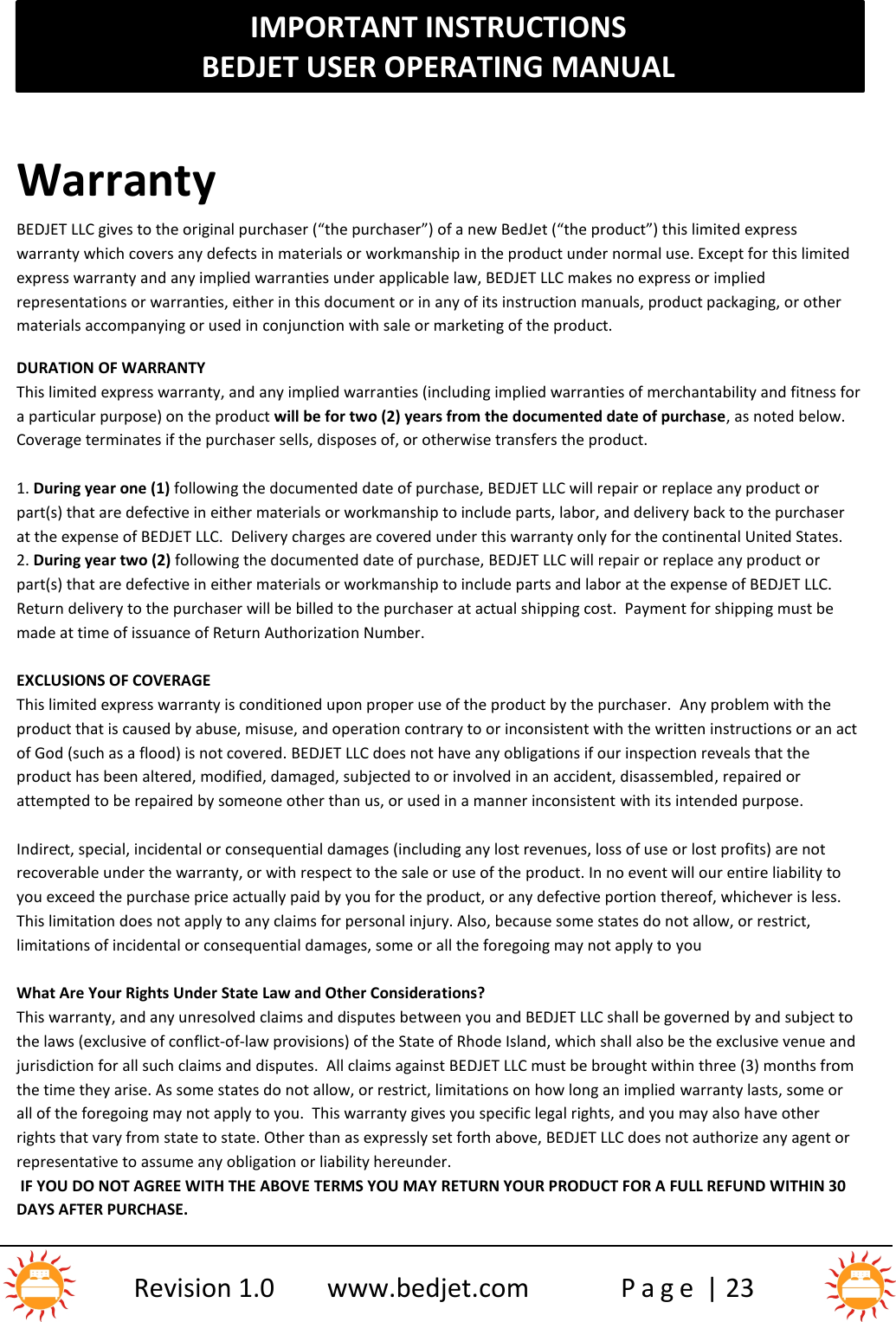 IMPORTANT INSTRUCTIONSBEDJET USER OPERATING MANUALRevision 1.0 www.bedjet.com P a g e | 23WarrantyBEDJET LLC gives to the original purchaser (“the purchaser”) of a new BedJet (“the product”) this limite d expresswarranty which covers any defects in materials or workmanship in the product under normal use. Except for this limitedexpress warranty and any implied warranties under applicable law, BEDJET LLC makes no express or impliedrepresentations or warranties, either in this document or in any of its instruction manuals, product packaging, or othermaterials accompanying or used in conjunction with sale or marketing of the product.DURATION OF WARRANTYThis limited express warranty, and any implied warranties (including implied warranties of merchantability and fitness fora particular purpose) on the product will be for two (2) years from the documented date of purchase, as noted below.Coverage terminates if the purchaser sells, disposes of, or otherwise transfers the product.1. During year one (1) following the documented date of purchase, BEDJET LLC will repair or replace any product orpart(s) that are defective in either materials or workmanship to include parts, labor, and delivery back to the purchaserat the expense of BEDJET LLC. Delivery charges are covered under this warranty only for the continental United States.2. During year two (2) following the documented date of purchase, BEDJET LLC will repair or replace any product orpart(s) that are defective in either materials or workmanship to include parts and labor at the expense of BEDJET LLC.Return delivery to the purchaser will be billed to the purchaser at actual shipping cost. Payment for shipping must bemade at time of issuance of Return Authorization Number.EXCLUSIONS OF COVERAGEThis limited express warranty is conditioned upon proper use of the product by the purchaser. Any problem with theproduct that is caused by abuse, misuse, and operation contrary to or inconsistent with the written instructions or an actof God (such as a flood) is not covered. BEDJET LLC does not have any obligations if our inspection reveals that theproduct has been altered, modified, damaged, subjected to or involved in an accident, disassembled , repaired orattempted to be repaired by someone other than us, or used in a manner inconsistent with its intended purpose.Indirect, special, incidental or consequential damages (including any lost revenues, loss of use or lost profits) are notrecoverable under the warranty, or with respect to the sale or use of the product. In no event will our entire liability toyou exceed the purchase price actually paid by you for the product, or any defective portion thereof, whichever is less.This limitation does not apply to any claims for personal injury. Also, because some states do not allow, or restrict,limitations of incidental or consequential damages, some or all the foregoing may not apply to youWhat Are Your Rights Under State Law and Other Considerations?This warranty, and any unresolved claims and disputes between you and BEDJET LLC shall be governed by and subject tothe laws (exclusive of conflict-of-law provisions) of the State of Rhode Island, which shall also be the exclusive venue andjurisdiction for all such claims and disputes. All claims against BEDJET LLC must be brought within three (3) months fromthe time they arise. As some states do not allow, or restrict, limitations on how long an implied warranty lasts, some orall of the foregoing may not apply to you. This warranty gives you specific legal rights, and you may also have otherrights that vary from state to state. Other than as expressly set forth above, BEDJET LLC does not authorize any agent orrepresentative to assume any obligation or liability hereunder.IF YOU DO NOT AGREE WITH THE ABOVE TERMS YOU MAY RETURN YOUR PRODUCT FOR A FULL REFUND WITHIN 30DAYS AFTER PURCHASE.