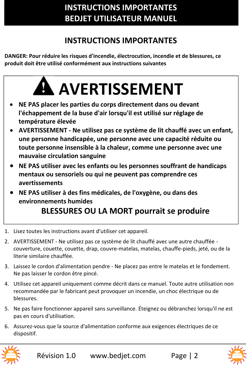 INSTRUCTIONS IMPORTANTESBEDJET UTILISATEUR MANUELRévision 1.0 www.bedjet.com Page | 2INSTRUCTIONS IMPORTANTESDANGER: Pour réduire les risques d&apos;incendie, électrocution, incendie et de blessures, ceproduit doit être utilisé conformément aux instructions suivantes1. Lisez toutes les instructions avant d&apos;utiliser cet appareil.2. AVERTISSEMENT - Ne utilisez pas ce système de lit chauffé avec une autre chauffée -couverture, couette, couette, drap, couvre-matelas, matelas, chauffe-pieds, jeté, ou de laliterie similaire chauffée.3. Laissez le cordon d&apos;alimentation pendre - Ne placez pas entre le matelas et le fondement.Ne pas laisser le cordon être pincé.4. Utilisez cet appareil uniquement comme décrit dans ce manuel. Toute autre utilisation nonrecommandée par le fabricant peut provoquer un incendie, un choc électrique ou deblessures.5. Ne pas faire fonctionner appareil sans surveillance. Éteignez ou débranchez lorsqu&apos;il ne estpas en cours d&apos;utilisation.6. Assurez-vous que la source d&apos;alimentation conforme aux exigences électriques de cedispositif.AVERTISSEMENTNE PAS placer les parties du corps directement dans ou devantl&apos;échappement de la buse d&apos;air lorsqu&apos;il est utilisé sur réglage detempérature élevéeAVERTISSEMENT - Ne utilisez pas ce système de lit chauffé avec un enfant,une personne handicapée, une personne avec une capacité réduite outoute personne insensible à la chaleur, comme une personne avec unemauvaise circulation sanguineNE PAS utiliser avec les enfants ou les personnes souffrant de handicapsmentaux ou sensoriels ou qui ne peuvent pas comprendre cesavertissementsNE PAS utiliser à des fins médicales, de l&apos;oxygène, ou dans desenvironnements humidesBLESSURES OU LA MORT pourrait se produire