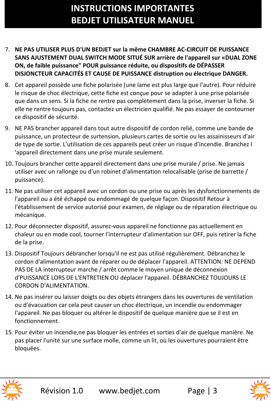 INSTRUCTIONS IMPORTANTESBEDJET UTILISATEUR MANUELRévision 1.0 www.bedjet.com Page | 37. NE PAS UTILISER PLUS D&apos;UN BEDJET sur la même CHAMBRE AC-CIRCUIT DE PUISSANCESANS AJUSTEMENT DUAL SWITCH MODE SITUÉ SUR arrière de l&apos;appareil sur «DUAL ZONEON, de faible puissance&quot; POUR puissance réduite, ou dispositifs de DÉPASSERDISJONCTEUR CAPACITÉS ET CAUSE DE PUISSANCE distruption ou électrique DANGER.8. Cet appareil possède une fiche polarisée (une lame est plus large que l&apos;autre). Pour réduirele risque de choc électrique, cette fiche est conçue pour se adapter à une prise polariséeque dans un sens. Si la fiche ne rentre pas complètement dans la prise, inverser la fiche. Sielle ne rentre toujours pas, contactez un électricien qualifié. Ne pas essayer de contournerce dispositif de sécurité.9. NE PAS brancher appareil dans tout autre dispositif de cordon relié, comme une bande depuissance, un protecteur de surtension, plusieurs cartes de sortie ou les assainisseurs d&apos;airde type de sortie. L&apos;utilisation de ces appareils peut créer un risque d&apos;incendie. Branchez l&apos;appareil directement dans une prise murale seulement.10. Toujours brancher cette appareil directement dans une prise murale / prise. Ne jamaisutiliser avec un rallonge ou d&apos;un robinet d&apos;alimentation relocalisable (prise de barrette /puissance).11. Ne pas utiliser cet appareil avec un cordon ou une prise ou après les dysfonctionnements del&apos;appareil ou a été échappé ou endommagé de quelque façon. Dispositif Retour àl&apos;établissement de service autorisé pour examen, de réglage ou de réparation électrique oumécanique.12. Pour déconnecter dispositif, assurez-vous appareil ne fonctionne pas actuellement enchaleur ou en mode cool, tourner l&apos;interrupteur d&apos;alimentation sur OFF, puis retirer la fichede la prise.13. Dispositif Toujours débrancher lorsqu&apos;il ne est pas utilisé régulièrement. Débranchez lecordon d&apos;alimentation avant de réparer ou de déplacer l&apos;appareil. ATTENTION: NE DEPENDPAS DE LA interrupteur marche / arrêt comme le moyen unique de déconnexiond&apos;PUISSANCE LORS DE L&apos;ENTRETIEN OU déplacer l&apos;appareil. DÉBRANCHEZ TOUJOURS LECORDON D&apos;ALIMENTATION.14. Ne pas insérer ou laisser doigts ou des objets étrangers dans les ouvertures de ventilationou d&apos;évacuation car cela peut causer un choc électrique, un incendie ou endommagerl&apos;appareil. Ne pas bloquer ou altérer le dispositif de quelque manière que se il est enfonctionnement.15. Pour éviter un incendie,ne pas bloquer les entrées et sorties d&apos;air de quelque manière. Nepas placer l&apos;unité sur une surface molle, comme un lit, où les ouvertures pourraient êtrebloquées.