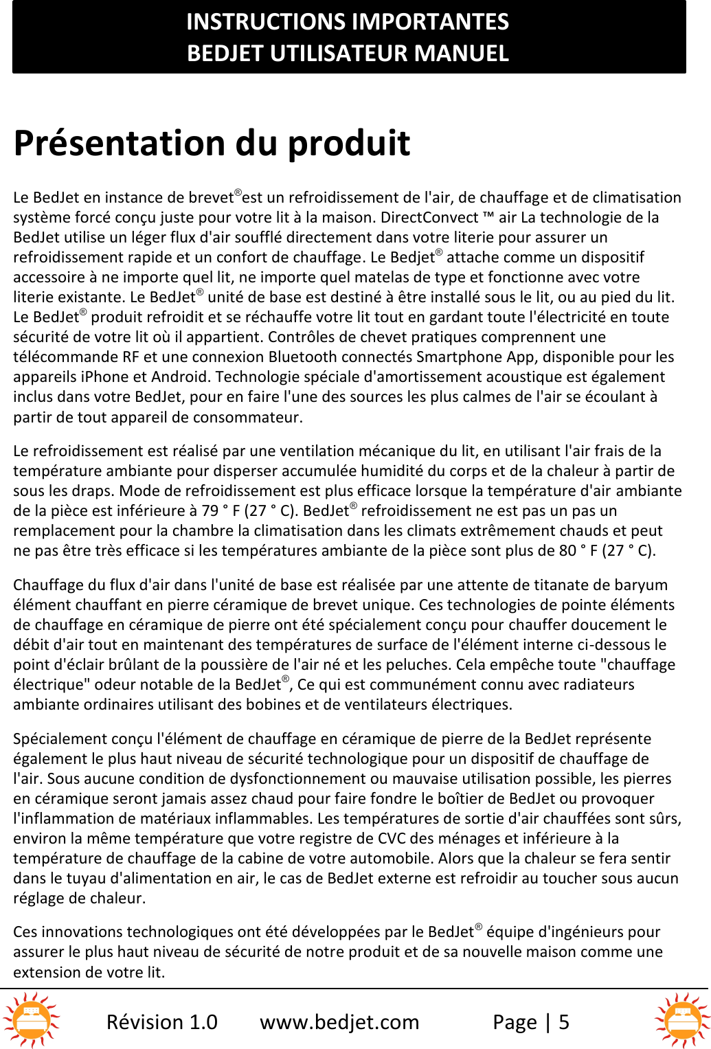 INSTRUCTIONS IMPORTANTESBEDJET UTILISATEUR MANUELRévision 1.0 www.bedjet.com Page | 5Présentation du produitLe BedJet en instance de brevet®est un refroidissement de l&apos;air, de chauffage et de climatisationsystème forcé conçu juste pour votre lit à la maison. DirectConvect ™ air La technologie de laBedJet utilise un léger flux d&apos;air soufflé directement dans votre literie pour assurer unrefroidissement rapide et un confort de chauffage. Le Bedjet®attache comme un dispositifaccessoire à ne importe quel lit, ne importe quel matelas de type et fonctionne avec votreliterie existante. Le BedJet®unité de base est destiné à être installé sous le lit, ou au pied du lit.Le BedJet®produit refroidit et se réchauffe votre lit tout en gardant toute l&apos;électricité en toutesécurité de votre lit où il appartient. Contrôles de chevet pratiques comprennent unetélécommande RF et une connexion Bluetooth connectés Smartphone App, disponible pour lesappareils iPhone et Android. Technologie spéciale d&apos;amortissement acoustique est égalementinclus dans votre BedJet, pour en faire l&apos;une des sources les plus calmes de l&apos;air se écoulant àpartir de tout appareil de consommateur.Le refroidissement est réalisé par une ventilation mécanique du lit, en utilisant l&apos;air frais de latempérature ambiante pour disperser accumulée humidité du corps et de la chaleur à partir desous les draps. Mode de refroidissement est plus efficace lorsque la température d&apos;air ambiantede la pièce est inférieure à 79 ° F (27 ° C). BedJet®refroidissement ne est pas un pas unremplacement pour la chambre la climatisation dans les climats extrêmement chauds et peutne pas être très efficace si les températures ambiante de la pièce sont plus de 80 ° F (27 ° C).Chauffage du flux d&apos;air dans l&apos;unité de base est réalisée par une attente de titanate de baryumélément chauffant en pierre céramique de brevet unique. Ces technologies de pointe élémentsde chauffage en céramique de pierre ont été spécialement conçu pour chauffer doucement ledébit d&apos;air tout en maintenant des températures de surface de l&apos;élément interne ci-dessous lepoint d&apos;éclair brûlant de la poussière de l&apos;air né et les peluches. Cela empêche toute &quot;chauffageélectrique&quot; odeur notable de la BedJet®, Ce qui est communément connu avec radiateursambiante ordinaires utilisant des bobines et de ventilateurs électriques.Spécialement conçu l&apos;élément de chauffage en céramique de pierre de la BedJet représenteégalement le plus haut niveau de sécurité technologique pour un dispositif de chauffage del&apos;air. Sous aucune condition de dysfonctionnement ou mauvaise utilisation possible, les pierresen céramique seront jamais assez chaud pour faire fondre le boîtier de BedJet ou provoquerl&apos;inflammation de matériaux inflammables. Les températures de sortie d&apos;air chauffées sont sûrs,environ la même température que votre registre de CVC des ménages et inférieure à latempérature de chauffage de la cabine de votre automobile. Alors que la chaleur se fera sentirdans le tuyau d&apos;alimentation en air, le cas de BedJet externe est refroidir au toucher sous aucunréglage de chaleur.Ces innovations technologiques ont été développées par le BedJet®équipe d&apos;ingénieurs pourassurer le plus haut niveau de sécurité de notre produit et de sa nouvelle maison comme uneextension de votre lit.