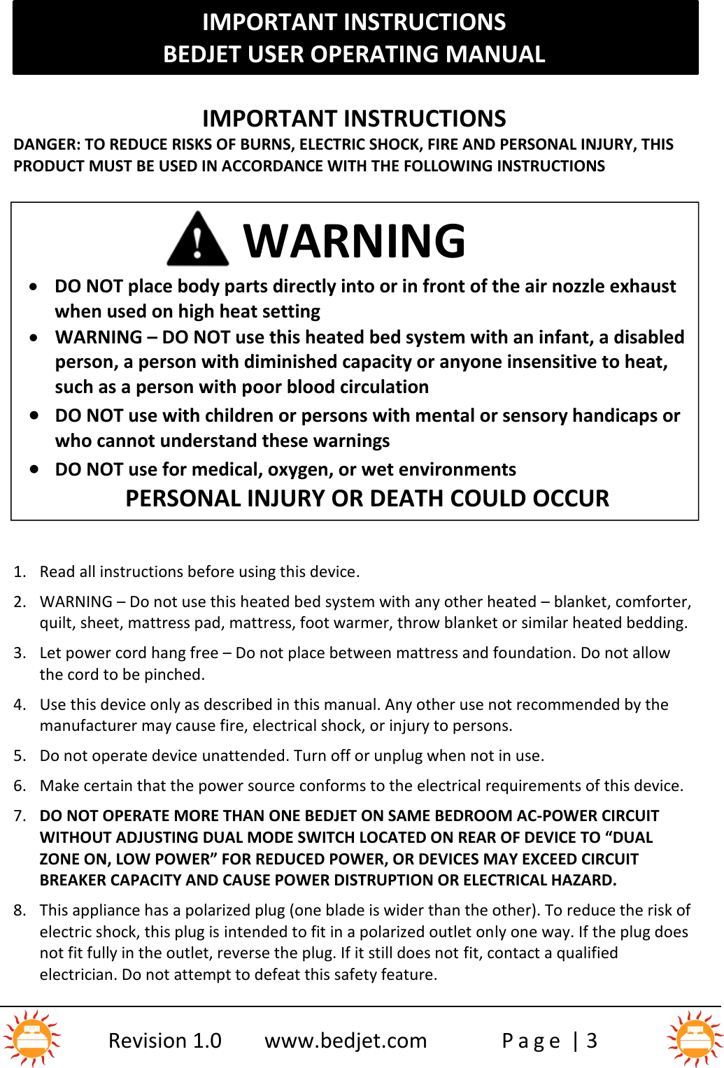 IMPORTANT INSTRUCTIONSBEDJET USER OPERATING MANUALRevision 1.0 www.bedjet.com P a g e | 3IMPORTANT INSTRUCTIONSDANGER: TO REDUCE RISKS OF BURNS, ELECTRIC SHOCK, FIRE AND PERSONAL INJURY, THISPRODUCT MUST BE USED IN ACCORDANCE WITH THE FOLLOWING INSTRUCTIONS1. Read all instructions before using this device.2. WARNING – Do not use this heated bed system with any other heated – blanket, comforter,quilt, sheet, mattress pad, mattress, foot warmer, throw blanket or similar heated bedding.3. Let power cord hang free – Do not place between mattress and foundation. Do not allowthe cord to be pinched.4. Use this device only as described in this manual. Any other use not recommended by themanufacturer may cause fire, electrical shock, or injury to persons.5. Do not operate device unattended. Turn off or unplug when not in use.6. Make certain that the power source conforms to the electrical requirements of this device.7. DO NOT OPERATE MORE THAN ONE BEDJET ON SAME BEDROOM AC-POWER CIRCUITWITHOUT ADJUSTING DUAL MODE SWITCH LOCATED ON REAR OF DEVICE TO “DUALZONE ON, LOW POWER” FOR REDUCED POWER, OR DEVICES MAY EXCEED CIRCUITBREAKER CAPACITY AND CAUSE POWER DISTRUPTION OR ELECTRICAL HAZARD.8. This appliance has a polarized plug (one blade is wider than the other). To reduce the risk ofelectric shock, this plug is intended to fit in a polarized outlet only one way. If the plug doesnot fit fully in the outlet, reverse the plug. If it still does not fit, contact a qualifiedelectrician. Do not attempt to defeat this safety feature.WARNINGDO NOT place body parts directly into or in front of the air nozzle exhaustwhen used on high heat settingWARNING – DO NOT use this heated bed system with an infant, a disabledperson, a person with diminished capacity or anyone insensitive to heat,such as a person with poor blood circulationDO NOT use with children or persons with mental or sensory handicaps orwho cannot understand these warningsDO NOT use for medical, oxygen, or wet environmentsPERSONAL INJURY OR DEATH COULD OCCUR