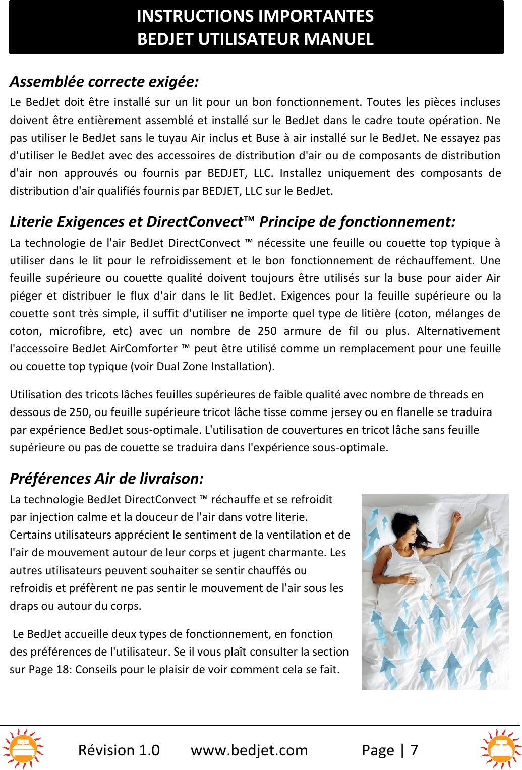 INSTRUCTIONS IMPORTANTESBEDJET UTILISATEUR MANUELRévision 1.0 www.bedjet.com Page | 7Assemblée correcte exigée:Le BedJet doit être installé sur un lit pour un bon fonctionnement. Toutes les pièces inclusesdoivent être entièrement assemblé et installé sur le BedJet dans le cadre toute opération. Nepas utiliser le BedJet sans le tuyau Air inclus et Buse à air installé sur le BedJet. Ne essayez pasd&apos;utiliser le BedJet avec des accessoires de distribution d&apos;air ou de composants de distributiond&apos;air  non  approuvés  ou  fournis  par  BEDJET,  LLC.  Installez  uniquement  des composants  dedistribution d&apos;air qualifiés fournis par BEDJET, LLC sur le BedJet.Literie Exigences et DirectConvect™Principe de fonctionnement:La technologie de l&apos;air BedJet DirectConvect ™ nécessite une feuille ou couette top typique àutiliser  dans  le  lit  pour  le  refroidissement  et  le  bon  fonctionnement  de  réchauffement.  Unefeuille  supérieure  ou  couette  qualité  doivent  toujours  être  utilisés  sur  la  buse  pour  aider  Airpiéger  et  distribuer  le  flux  d&apos;air  dans  le  lit  BedJet.  Exigences  pour  la  feuille supérieure  ou  lacouette sont très simple, il suffit d&apos;utiliser ne importe quel type de litière (coton, mélanges decoton,  microfibre,  etc)  avec  un  nombre  de  250  armure  de  fil  ou  plus.  Alternativementl&apos;accessoire BedJet AirComforter ™ peut être utilisé comme un remplacement pour une feuilleou couette top typique (voir Dual Zone Installation).Utilisation des tricots lâches feuilles supérieures de faible qualité avec nombre de threads endessous de 250, ou feuille supérieure tricot lâche tisse comme jersey ou en flanelle se traduirapar expérience BedJet sous-optimale. L&apos;utilisation de couvertures en tricot lâche sans feuillesupérieure ou pas de couette se traduira dans l&apos;expérience sous-optimale.Préférences Air de livraison:La technologie BedJet DirectConvect ™ réchauffe et se refroiditpar injection calme et la douceur de l&apos;air dans votre literie.Certains utilisateurs apprécient le sentiment de la ventilation et del&apos;air de mouvement autour de leur corps et jugent charmante. Lesautres utilisateurs peuvent souhaiter se sentir chauffés ourefroidis et préfèrent ne pas sentir le mouvement de l&apos;air sous lesdraps ou autour du corps.Le BedJet accueille deux types de fonctionnement, en fonctiondes préférences de l&apos;utilisateur. Se il vous plaît consulter la sectionsur Page 18: Conseils pour le plaisir de voir comment cela se fait.