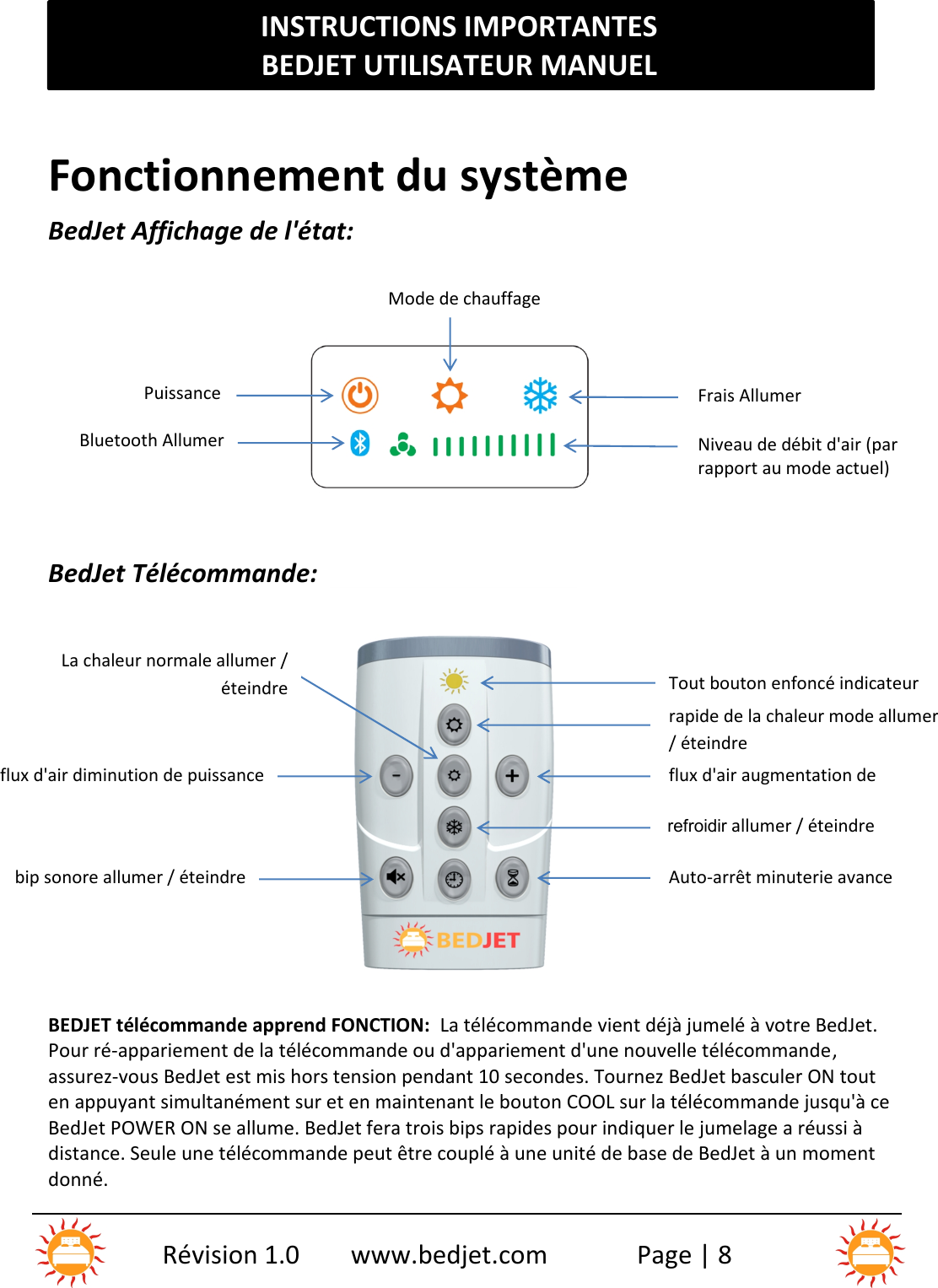 INSTRUCTIONS IMPORTANTESBEDJET UTILISATEUR MANUELRévision 1.0 www.bedjet.com Page | 8Fonctionnement du systèmeBedJet Affichage de l&apos;état:BedJet Télécommande:BEDJET télécommande apprend FONCTION: La télécommande vient déjà jumelé à votre BedJet.Pour ré-appariement de la télécommande ou d&apos;appariement d&apos;une nouvelle télécommande ,assurez-vous BedJet est mis hors tension pendant 10 secondes. Tournez BedJet basculer ON touten appuyant simultanément sur et en maintenant le bouton COOL sur la télécommande jusqu&apos;à ceBedJet POWER ON se allume. BedJet fera trois bips rapides pour indiquer le jumelage a réussi àdistance. Seule une télécommande peut être couplé à une unité de base de BedJet à un momentdonné.Tout bouton enfoncé indicateurLEDrapide de la chaleur mode allumer/ éteindreflux d&apos;air augmentation depuissancerefroidir allumer / éteindreAuto-arrêt minuterie avanceLa chaleur normale allumer /éteindreflux d&apos;air diminution de puissancebip sonore allumer / éteindreMode de chauffageONFrais AllumerPuissanceONBluetooth AllumerNiveau de débit d&apos;air (parrapport au mode actuel)