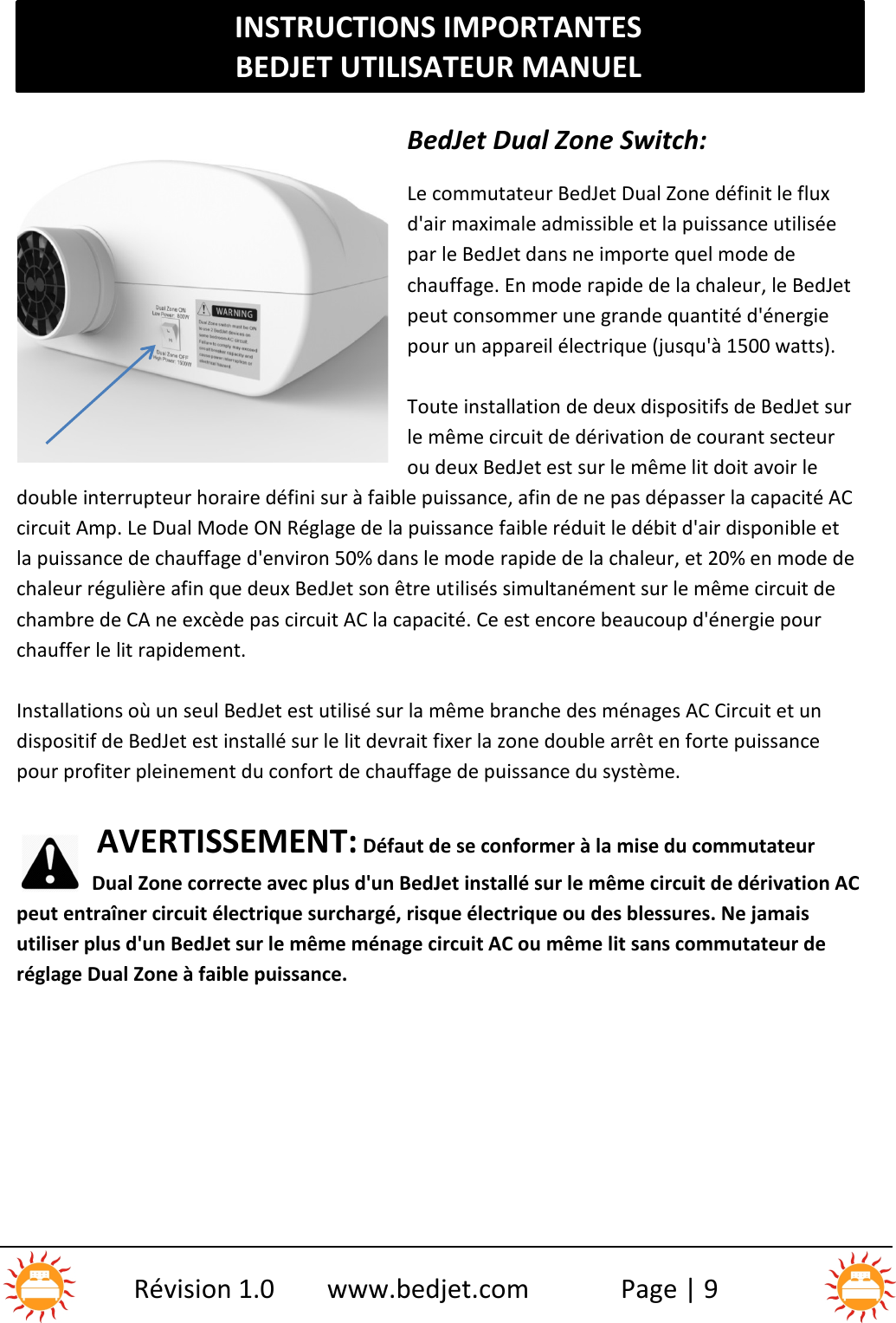 INSTRUCTIONS IMPORTANTESBEDJET UTILISATEUR MANUELRévision 1.0 www.bedjet.com Page | 9BedJet Dual Zone Switch:Le commutateur BedJet Dual Zone définit le fluxd&apos;air maximale admissible et la puissance utiliséepar le BedJet dans ne importe quel mode dechauffage. En mode rapide de la chaleur, le BedJetpeut consommer une grande quantité d&apos;énergiepour un appareil électrique (jusqu&apos;à 1500 watts).Toute installation de deux dispositifs de BedJet surle même circuit de dérivation de courant secteurou deux BedJet est sur le même lit doit avoir ledouble interrupteur horaire défini sur à faible puissance, afin de ne pas dépasser la capacité ACcircuit Amp. Le Dual Mode ON Réglage de la puissance faible réduit le débit d&apos;air disponible etla puissance de chauffage d&apos;environ 50% dans le mode rapide de la chaleur, et 20% en mode dechaleur régulière afin que deux BedJet son être utilisés simultanément sur le même circuit dechambre de CA ne excède pas circuit AC la capacité. Ce est encore beaucoup d&apos;énergie pourchauffer le lit rapidement.Installations où un seul BedJet est utilisé sur la même branche des ménages AC Circuit et undispositif de BedJet est installé sur le lit devrait fixer la zone double arrêt en forte puissancepour profiter pleinement du confort de chauffage de puissance du système.AVERTISSEMENT: Défaut de se conformer à la mise du commutateurDual Zone correcte avec plus d&apos;un BedJet installé sur le même circuit de dérivation ACpeut entraîner circuit électrique surchargé, risque électrique ou des blessures. Ne jamaisutiliser plus d&apos;un BedJet sur le même ménage circuit AC ou même lit sans commutateur deréglage Dual Zone à faible puissance.