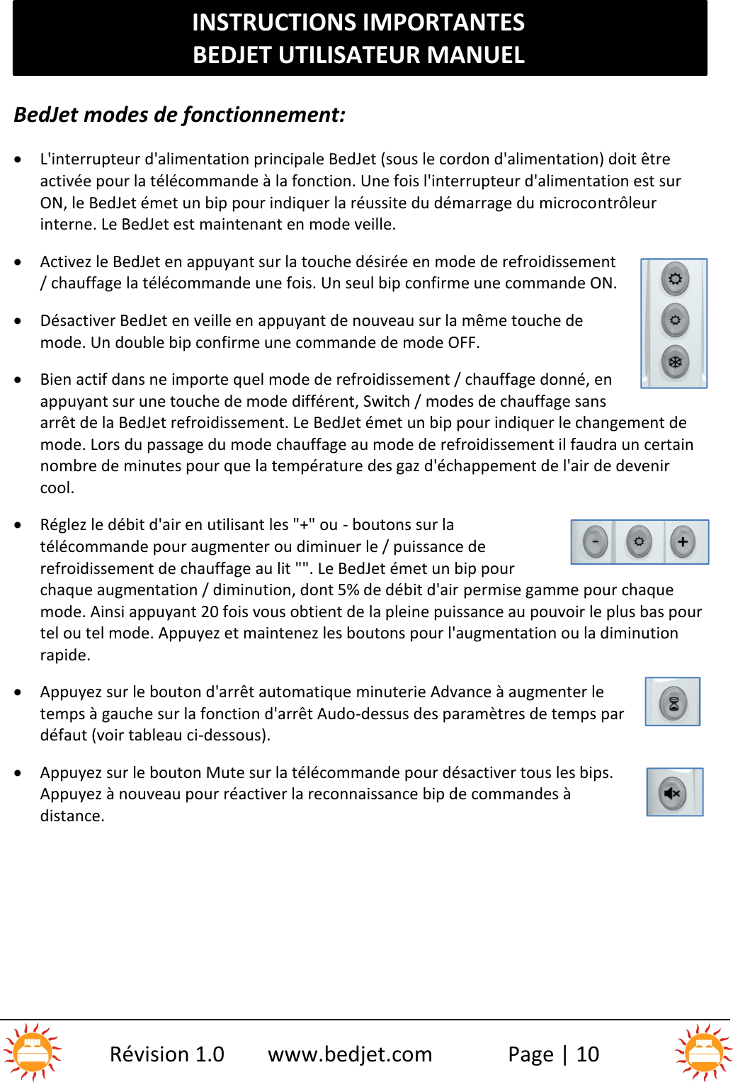 INSTRUCTIONS IMPORTANTESBEDJET UTILISATEUR MANUELRévision 1.0 www.bedjet.com Page | 10BedJet modes de fonctionnement:L&apos;interrupteur d&apos;alimentation principale BedJet (sous le cordon d&apos;alimentation) doit êtreactivée pour la télécommande à la fonction. Une fois l&apos;interrupteur d&apos;alimentation est surON, le BedJet émet un bip pour indiquer la réussite du démarrage du microcontrôleurinterne. Le BedJet est maintenant en mode veille.Activez le BedJet en appuyant sur la touche désirée en mode de refroidissement/ chauffage la télécommande une fois. Un seul bip confirme une commande ON.Désactiver BedJet en veille en appuyant de nouveau sur la même touche demode. Un double bip confirme une commande de mode OFF.Bien actif dans ne importe quel mode de refroidissement / chauffage donné, enappuyant sur une touche de mode différent, Switch / modes de chauffage sansarrêt de la BedJet refroidissement. Le BedJet émet un bip pour indiquer le changement demode. Lors du passage du mode chauffage au mode de refroidissement il faudra un certainnombre de minutes pour que la température des gaz d&apos;échappement de l&apos;air de devenircool.Réglez le débit d&apos;air en utilisant les &quot;+&quot; ou - boutons sur latélécommande pour augmenter ou diminuer le / puissance derefroidissement de chauffage au lit &quot;&quot;. Le BedJet émet un bip pourchaque augmentation / diminution, dont 5% de débit d&apos;air permise gamme pour chaquemode. Ainsi appuyant 20 fois vous obtient de la pleine puissance au pouvoir le plus bas pourtel ou tel mode. Appuyez et maintenez les boutons pour l&apos;augmentation ou la diminutionrapide.Appuyez sur le bouton d&apos;arrêt automatique minuterie Advance à augmenter letemps à gauche sur la fonction d&apos;arrêt Audo-dessus des paramètres de temps pardéfaut (voir tableau ci-dessous).Appuyez sur le bouton Mute sur la télécommande pour désactiver tous les bips.Appuyez à nouveau pour réactiver la reconnaissance bip de commandes àdistance.