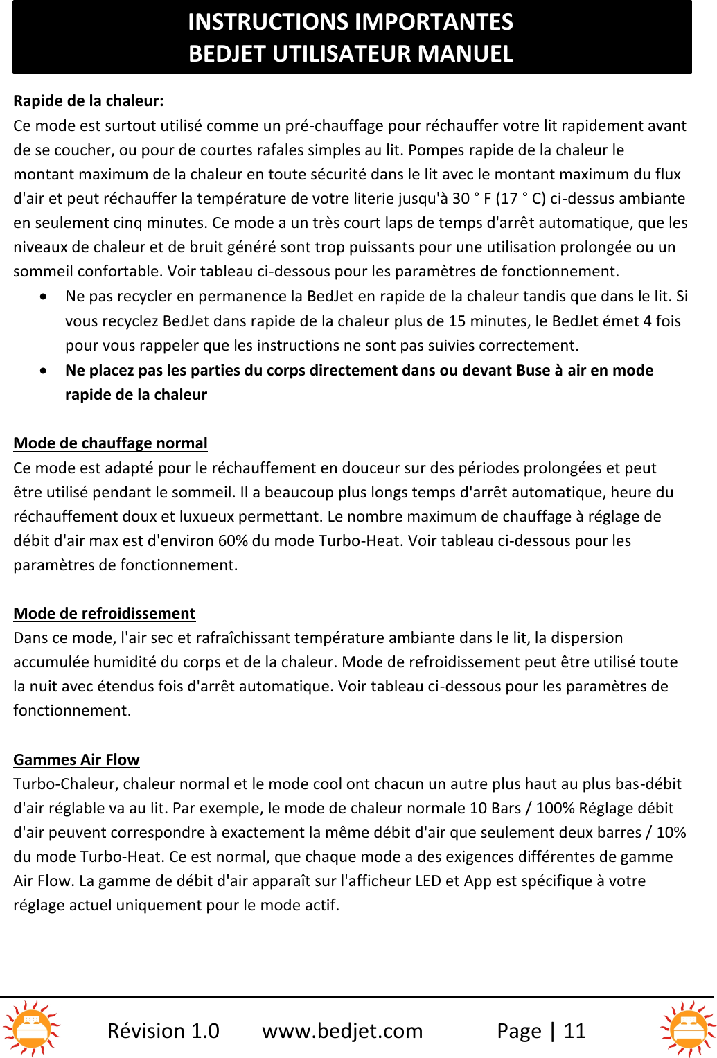 INSTRUCTIONS IMPORTANTESBEDJET UTILISATEUR MANUELRévision 1.0 www.bedjet.com Page | 11Rapide de la chaleur:Ce mode est surtout utilisé comme un pré-chauffage pour réchauffer votre lit rapidement avantde se coucher, ou pour de courtes rafales simples au lit. Pompes rapide de la chaleur lemontant maximum de la chaleur en toute sécurité dans le lit avec le montant maximum du fluxd&apos;air et peut réchauffer la température de votre literie jusqu&apos;à 30 ° F (17 ° C) ci-dessus ambianteen seulement cinq minutes. Ce mode a un très court laps de temps d&apos;arrêt automatique, que lesniveaux de chaleur et de bruit généré sont trop puissants pour une utilisation prolongée ou unsommeil confortable. Voir tableau ci-dessous pour les paramètres de fonctionnement.Ne pas recycler en permanence la BedJet en rapide de la chaleur tandis que dans le lit. Sivous recyclez BedJet dans rapide de la chaleur plus de 15 minutes, le BedJet émet 4 foispour vous rappeler que les instructions ne sont pas suivies correctement.Ne placez pas les parties du corps directement dans ou devant Buse à air en moderapide de la chaleurMode de chauffage normalCe mode est adapté pour le réchauffement en douceur sur des périodes prolongées et peutêtre utilisé pendant le sommeil. Il a beaucoup plus longs temps d&apos;arrêt automatique, heure duréchauffement doux et luxueux permettant. Le nombre maximum de chauffage à réglage dedébit d&apos;air max est d&apos;environ 60% du mode Turbo-Heat. Voir tableau ci-dessous pour lesparamètres de fonctionnement.Mode de refroidissementDans ce mode, l&apos;air sec et rafraîchissant température ambiante dans le lit, la dispersionaccumulée humidité du corps et de la chaleur. Mode de refroidissement peut être utilisé toutela nuit avec étendus fois d&apos;arrêt automatique. Voir tableau ci-dessous pour les paramètres defonctionnement.Gammes Air FlowTurbo-Chaleur, chaleur normal et le mode cool ont chacun un autre plus haut au plus bas-débitd&apos;air réglable va au lit. Par exemple, le mode de chaleur normale 10 Bars / 100% Réglage débitd&apos;air peuvent correspondre à exactement la même débit d&apos;air que seulement deux barres / 10%du mode Turbo-Heat. Ce est normal, que chaque mode a des exigences différentes de gammeAir Flow. La gamme de débit d&apos;air apparaît sur l&apos;afficheur LED et App est spécifique à votreréglage actuel uniquement pour le mode actif.