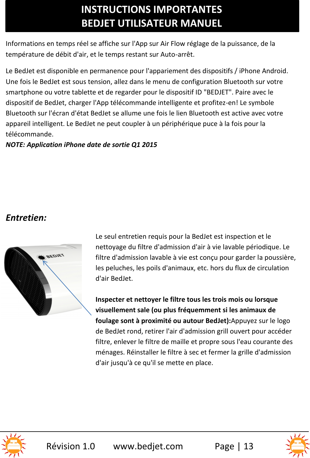 INSTRUCTIONS IMPORTANTESBEDJET UTILISATEUR MANUELRévision 1.0 www.bedjet.com Page | 13Informations en temps réel se affiche sur l&apos;App sur Air Flow réglage de la puissance, de latempérature de débit d&apos;air, et le temps restant sur Auto-arrêt.Le BedJet est disponible en permanence pour l&apos;appariement des dispositifs / iPhone Android.Une fois le BedJet est sous tension, allez dans le menu de configuration Bluetooth sur votresmartphone ou votre tablette et de regarder pour le dispositif ID &quot;BEDJET&quot;. Paire avec ledispositif de BedJet, charger l&apos;App télécommande intelligente et profitez-en! Le symboleBluetooth sur l&apos;écran d&apos;état BedJet se allume une fois le lien Bluetooth est active avec votreappareil intelligent. Le BedJet ne peut coupler à un périphérique puce à la fois pour latélécommande.NOTE: Application iPhone date de sortie Q1 2015Entretien:Le seul entretien requis pour la BedJet est inspection et lenettoyage du filtre d&apos;admission d&apos;air à vie lavable périodique. Lefiltre d&apos;admission lavable à vie est conçu pour garder la poussière,les peluches, les poils d&apos;animaux, etc. hors du flux de circulationd&apos;air BedJet.Inspecter et nettoyer le filtre tous les trois mois ou lorsquevisuellement sale (ou plus fréquemment si les animaux defoulage sont à proximité ou autour BedJet):Appuyez sur le logode BedJet rond, retirer l&apos;air d&apos;admission grill ouvert pour accéderfiltre, enlever le filtre de maille et propre sous l&apos;eau courante desménages. Réinstaller le filtre à sec et fermer la grille d&apos;admissiond&apos;air jusqu&apos;à ce qu&apos;il se mette en place.