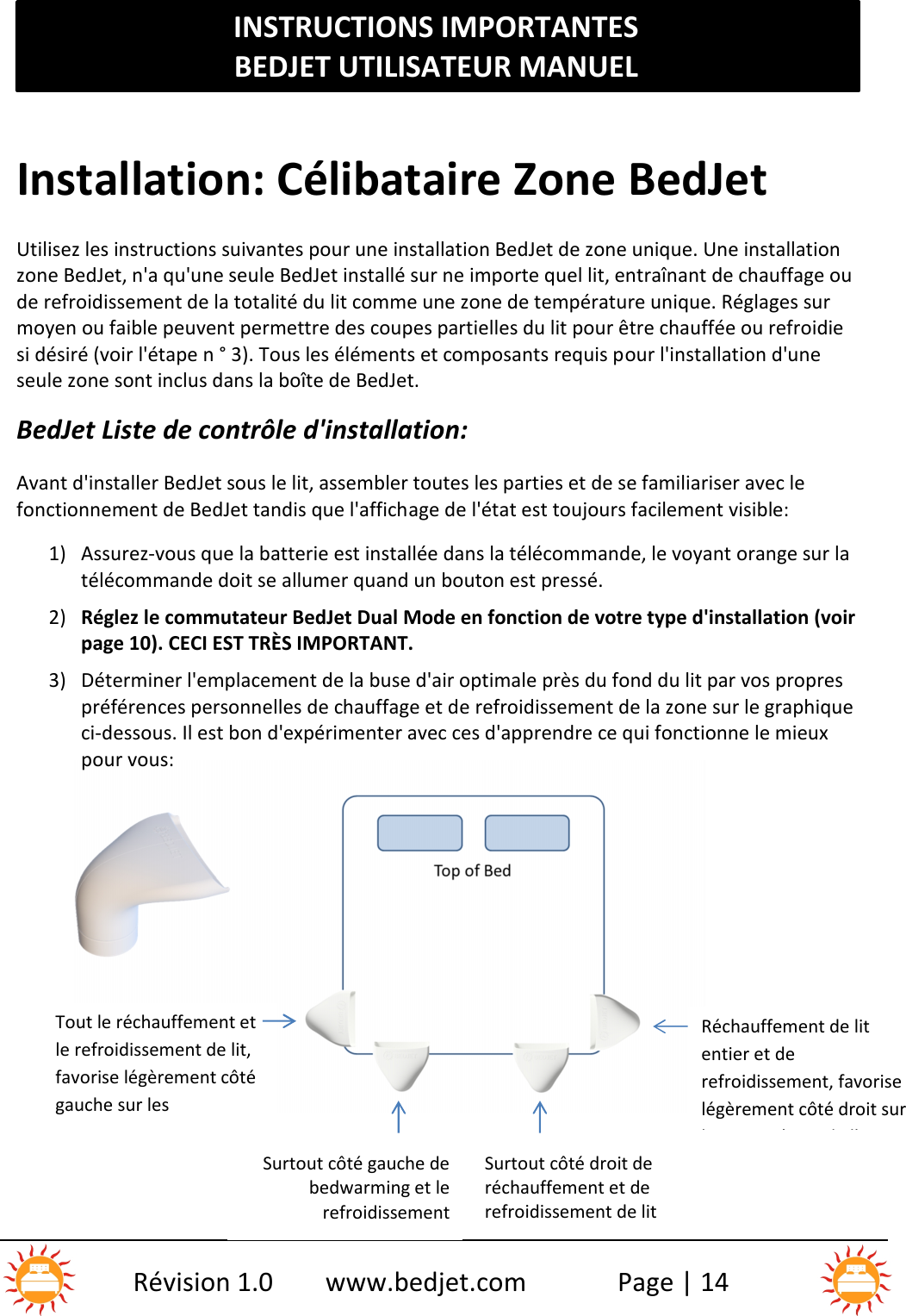 INSTRUCTIONS IMPORTANTESBEDJET UTILISATEUR MANUELRévision 1.0 www.bedjet.com Page | 14Installation: Célibataire Zone BedJetUtilisez les instructions suivantes pour une installation BedJet de zone unique. Une installationzone BedJet, n&apos;a qu&apos;une seule BedJet installé sur ne importe quel lit, entraînant de chauffage oude refroidissement de la totalité du lit comme une zone de température unique. Réglages surmoyen ou faible peuvent permettre des coupes partielles du lit pour être chauffée ou refroidiesi désiré (voir l&apos;étape n ° 3). Tous les éléments et composants requis pour l&apos;installation d&apos;uneseule zone sont inclus dans la boîte de BedJet.BedJet Liste de contrôle d&apos;installation:Avant d&apos;installer BedJet sous le lit, assembler toutes les parties et de se familiariser avec lefonctionnement de BedJet tandis que l&apos;affichage de l&apos;état est toujours facilement visible:1) Assurez-vous que la batterie est installée dans la télécommande, le voyant orange sur latélécommande doit se allumer quand un bouton est pressé.2) Réglez le commutateur BedJet Dual Mode en fonction de votre type d&apos;installation (voirpage 10). CECI EST TRÈS IMPORTANT.3) Déterminer l&apos;emplacement de la buse d&apos;air optimale près du fond du lit par vos proprespréférences personnelles de chauffage et de refroidissement de la zone sur le graphiqueci-dessous. Il est bon d&apos;expérimenter avec ces d&apos;apprendre ce qui fonctionne le mieuxpour vous:Tout le réchauffement etle refroidissement de lit,favorise légèrement côtégauche sur lesparamètres de l&apos;air faibleSurtout côté gauche debedwarming et lerefroidissementSurtout côté droit deréchauffement et derefroidissement de litRéchauffement de litentier et derefroidissement, favoriselégèrement côté droit surles paramètres de l&apos;airfaible