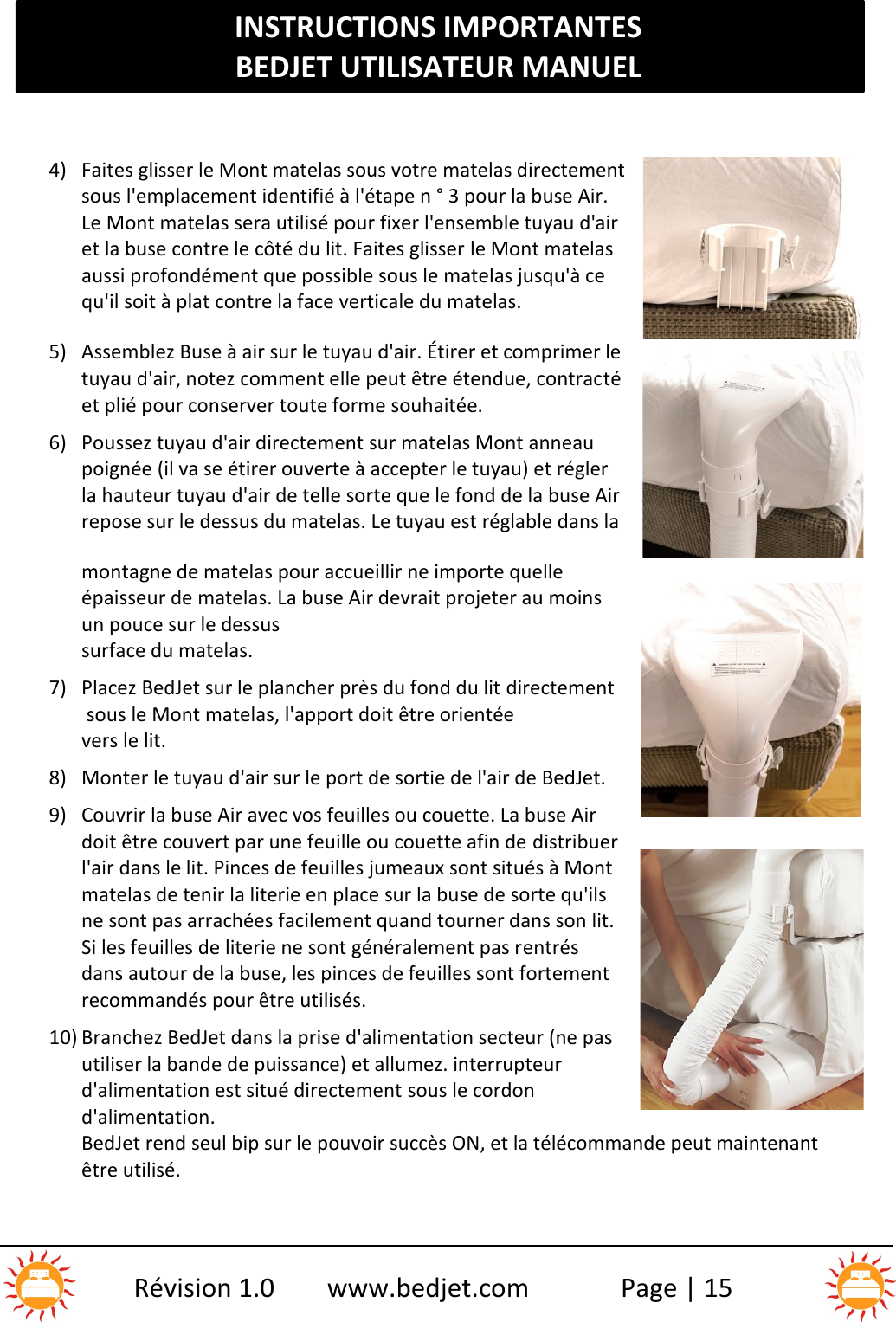 INSTRUCTIONS IMPORTANTESBEDJET UTILISATEUR MANUELRévision 1.0 www.bedjet.com Page | 154) Faites glisser le Mont matelas sous votre matelas directementsous l&apos;emplacement identifié à l&apos;étape n ° 3 pour la buse Air.Le Mont matelas sera utilisé pour fixer l&apos;ensemble tuyau d&apos;airet la buse contre le côté du lit. Faites glisser le Mont matelasaussi profondément que possible sous le matelas jusqu&apos;à cequ&apos;il soit à plat contre la face verticale du matelas.5) Assemblez Buse à air sur le tuyau d&apos;air. Étirer et comprimer letuyau d&apos;air, notez comment elle peut être étendue, contractéet plié pour conserver toute forme souhaitée.6) Poussez tuyau d&apos;air directement sur matelas Mont anneaupoignée (il va se étirer ouverte à accepter le tuyau) et réglerla hauteur tuyau d&apos;air de telle sorte que le fond de la buse Airrepose sur le dessus du matelas. Le tuyau est réglable dans lamontagne de matelas pour accueillir ne importe quelleépaisseur de matelas. La buse Air devrait projeter au moinsun pouce sur le dessussurface du matelas.7) Placez BedJet sur le plancher près du fond du lit directementsous le Mont matelas, l&apos;apport doit être orientéevers le lit.8) Monter le tuyau d&apos;air sur le port de sortie de l&apos;air de BedJet.9) Couvrir la buse Air avec vos feuilles ou couette. La buse Airdoit être couvert par une feuille ou couette afin de distribuerl&apos;air dans le lit. Pinces de feuilles jumeaux sont situés à Montmatelas de tenir la literie en place sur la buse de sorte qu&apos;ilsne sont pas arrachées facilement quand tourner dans son lit.Si les feuilles de literie ne sont généralement pas rentrésdans autour de la buse, les pinces de feuilles sont fortementrecommandés pour être utilisés.10) Branchez BedJet dans la prise d&apos;alimentation secteur (ne pasutiliser la bande de puissance) et allumez. interrupteurd&apos;alimentation est situé directement sous le cordond&apos;alimentation.BedJet rend seul bip sur le pouvoir succès ON, et la télécommande peut maintenantêtre utilisé.