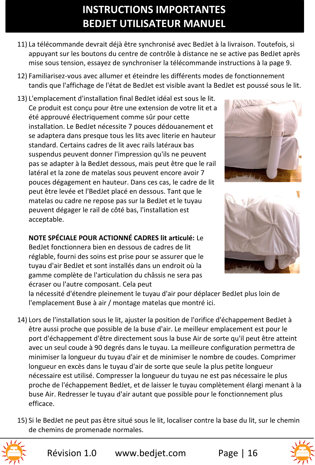 INSTRUCTIONS IMPORTANTESBEDJET UTILISATEUR MANUELRévision 1.0 www.bedjet.com Page | 1611) La télécommande devrait déjà être synchronisé avec BedJet à la livraison. Toutefois, siappuyant sur les boutons du centre de contrôle à distance ne se active pas BedJet aprèsmise sous tension, essayez de synchroniser la télécommande instructions à la page 9.12) Familiarisez-vous avec allumer et éteindre les différents modes de fonctionnementtandis que l&apos;affichage de l&apos;état de BedJet est visible avant la BedJet est poussé sous le lit.13) L&apos;emplacement d&apos;installation final BedJet idéal est sous le lit.Ce produit est conçu pour être une extension de votre lit et aété approuvé électriquement comme sûr pour cetteinstallation. Le BedJet nécessite 7 pouces dédouanement etse adaptera dans presque tous les lits avec literie en hauteurstandard. Certains cadres de lit avec rails latéraux bassuspendus peuvent donner l&apos;impression qu&apos;ils ne peuventpas se adapter à la BedJet dessous, mais peut être que le raillatéral et la zone de matelas sous peuvent encore avoir 7pouces dégagement en hauteur. Dans ces cas, le cadre de litpeut être levée et l&apos;BedJet placé en dessous. Tant que lematelas ou cadre ne repose pas sur la BedJet et le tuyaupeuvent dégager le rail de côté bas, l&apos;installation estacceptable.NOTE SPÉCIALE POUR ACTIONNÉ CADRES lit articulé: LeBedJet fonctionnera bien en dessous de cadres de litréglable, fourni des soins est prise pour se assurer que letuyau d&apos;air BedJet et sont installés dans un endroit où lagamme complète de l&apos;articulation du châssis ne sera pasécraser ou l&apos;autre composant. Cela peutla nécessité d&apos;étendre pleinement le tuyau d&apos;air pour déplacer BedJet plus loin del&apos;emplacement Buse à air / montage matelas que montré ici.14) Lors de l&apos;installation sous le lit, ajuster la position de l&apos;orifice d&apos;échappement BedJet àêtre aussi proche que possible de la buse d&apos;air. Le meilleur emplacement est pour leport d&apos;échappement d&apos;être directement sous la buse Air de sorte qu&apos;il peut être atteintavec un seul coude à 90 degrés dans le tuyau. La meilleure configuration permettra deminimiser la longueur du tuyau d&apos;air et de minimiser le nombre de coudes. Comprimerlongueur en excès dans le tuyau d&apos;air de sorte que seule la plus petite longueurnécessaire est utilisé. Compresser la longueur du tuyau ne est pas nécessaire le plusproche de l&apos;échappement BedJet, et de laisser le tuyau complètement élargi menant à labuse Air. Redresser le tuyau d&apos;air autant que possible pour le fonctionnement plusefficace.15) Si le BedJet ne peut pas être situé sous le lit, localiser contre la base du lit, sur le cheminde chemins de promenade normales.