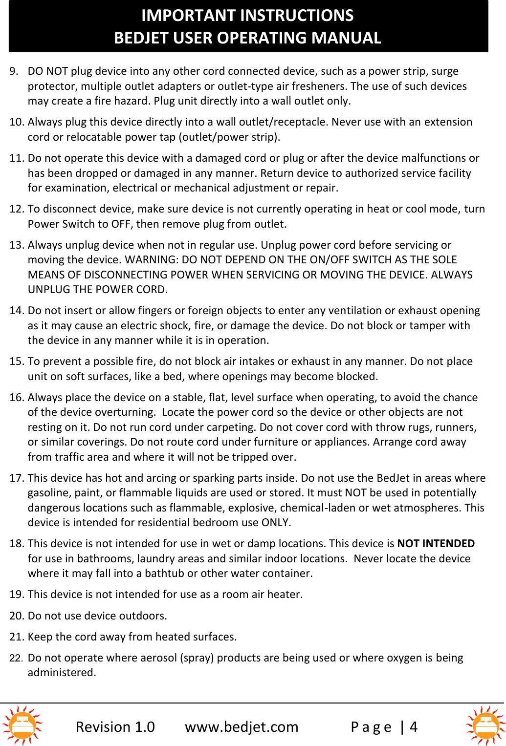 IMPORTANT INSTRUCTIONSBEDJET USER OPERATING MANUALRevision 1.0 www.bedjet.com P a g e | 49. DO NOT plug device into any other cord connected device, such as a power strip, surgeprotector, multiple outlet adapters or outlet-type air fresheners. The use of such devicesmay create a fire hazard. Plug unit directly into a wall outlet only.10. Always plug this device directly into a wall outlet/receptacle. Never use with an extensioncord or relocatable power tap (outlet/power strip).11. Do not operate this device with a damaged cord or plug or after the device malfunctions orhas been dropped or damaged in any manner. Return device to authorized service facilityfor examination, electrical or mechanical adjustment or repair.12. To disconnect device, make sure device is not currently operating in heat or cool mode, turnPower Switch to OFF, then remove plug from outlet.13. Always unplug device when not in regular use. Unplug power cord before servicing ormoving the device. WARNING: DO NOT DEPEND ON THE ON/OFF SWITCH AS THE SOLEMEANS OF DISCONNECTING POWER WHEN SERVICING OR MOVING THE DEVICE. ALWAYSUNPLUG THE POWER CORD.14. Do not insert or allow fingers or foreign objects to enter any ventilation or exhaust openingas it may cause an electric shock, fire, or damage the device. Do not block or tamper withthe device in any manner while it is in operation.15. To prevent a possible fire, do not block air intakes or exhaust in any manner. Do not placeunit on soft surfaces, like a bed, where openings may become blocked.16. Always place the device on a stable, flat, level surface when operating, to avoid the chanceof the device overturning. Locate the power cord so the device or other objects are notresting on it. Do not run cord under carpeting. Do not cover cord with throw rugs, runners,or similar coverings. Do not route cord under furniture or appliances. Arrange cord awayfrom traffic area and where it will not be tripped over.17. This device has hot and arcing or sparking parts inside. Do not use the BedJet in areas wheregasoline, paint, or flammable liquids are used or stored. It must NOT be used in potentiallydangerous locations such as flammable, explosive, chemical-laden or wet atmospheres. Thisdevice is intended for residential bedroom use ONLY.18. This device is not intended for use in wet or damp locations. This device is NOT INTENDEDfor use in bathrooms, laundry areas and similar indoor locations. Never locate the devicewhere it may fall into a bathtub or other water container.19. This device is not intended for use as a room air heater.20. Do not use device outdoors.21. Keep the cord away from heated surfaces.22. Do not operate where aerosol (spray) products are being used or where oxygen is beingadministered.