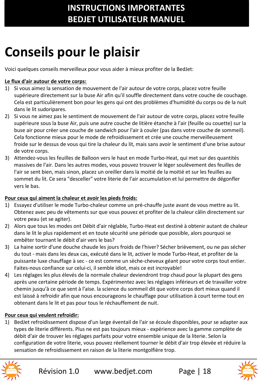 INSTRUCTIONS IMPORTANTESBEDJET UTILISATEUR MANUELRévision 1.0 www.bedjet.com Page | 18Conseils pour le plaisirVoici quelques conseils merveilleux pour vous aider à mieux profiter de la BedJet:Le flux d&apos;air autour de votre corps:1) Si vous aimez la sensation de mouvement de l&apos;air autour de votre corps, placez votre feuillesupérieure directement sur la buse Air afin qu&apos;il souffle directement dans votre couche de couchage.Cela est particulièrement bon pour les gens qui ont des problèmes d&apos;humidité du corps ou de la nuitdans le lit sudoripares.2) Si vous ne aimez pas le sentiment de mouvement de l&apos;air autour de votre corps, placez votre feuillesupérieure sous la buse Air, puis une autre couche de litière étanche à l&apos;air (feuille ou couette) sur labuse air pour créer une couche de sandwich pour l&apos;air à couler (pas dans votre couche de sommeil).Cela fonctionne mieux pour le mode de refroidissement et crée une couche merveilleusementfroide sur le dessus de vous qui tire la chaleur du lit, mais sans avoir le sentiment d&apos;une brise autourde votre corps.3) Attendez-vous les feuilles de Balloon vers le haut en mode Turbo-Heat, qui met sur des quantitésmassives de l&apos;air. Dans les autres modes, vous pouvez trouver le léger soulèvement des feuilles del&apos;air se sent bien, mais sinon, placez un oreiller dans la moitié de la moitié et sur les feuilles ausommet du lit. Ce sera &quot;desceller&quot; votre literie de l&apos;air accumulation et lui permettre de dégonflervers le bas.Pour ceux qui aiment la chaleur et avoir les pieds froids:1) Essayez d&apos;utiliser le mode Turbo-chaleur comme un pré-chauffe juste avant de vous mettre au lit.Obtenez avec peu de vêtements sur que vous pouvez et profiter de la chaleur câlin directement survotre peau (et se agiter).2) Alors que tous les modes ont Débit d&apos;air réglable, Turbo-Heat est destiné à obtenir autant de chaleurdans le lit le plus rapidement et en toute sécurité une période que possible, alors pourquoi seembêter tournant le débit d&apos;air vers le bas?3) La haine sortir d&apos;une douche chaude les jours froids de l&apos;hiver? Sécher brièvement, ou ne pas sécherdu tout - mais dans les deux cas, exécuté dans le lit, activer le mode Turbo-Heat, et profiter de lapuissante luxe chauffage à sec - ce est comme un sèche-cheveux géant pour votre corps tout entier.Faites-nous confiance sur celui-ci, il semble idiot, mais ce est incroyable!4) Les réglages les plus élevés de la normale chaleur deviendront trop chaud pour la plupart des gensaprès une certaine période de temps. Expérimentez avec les réglages inférieurs et de travailler votrechemin jusqu&apos;à ce que sent à l&apos;aise. la science du sommeil dit que votre corps dort mieux quand ilest laissé à refroidir afin que nous encourageons le chauffage pour utilisation à court terme tout enobtenant dans le lit et pas pour tous le réchauffement de nuit.Pour ceux qui veulent refroidir:1) BedJet refroidissement dispose d&apos;un large éventail de l&apos;air se écoule disponibles, pour se adapter auxtypes de literie différents. Plus ne est pas toujours mieux - expérience avec la gamme complète dedébit d&apos;air de trouver les réglages parfaits pour votre ensemble unique de la literie. Selon laconfiguration de votre literie, vous pouvez réellement tourner le débit d&apos;air trop élevée et réduire lasensation de refroidissement en raison de la literie montgolfière trop.