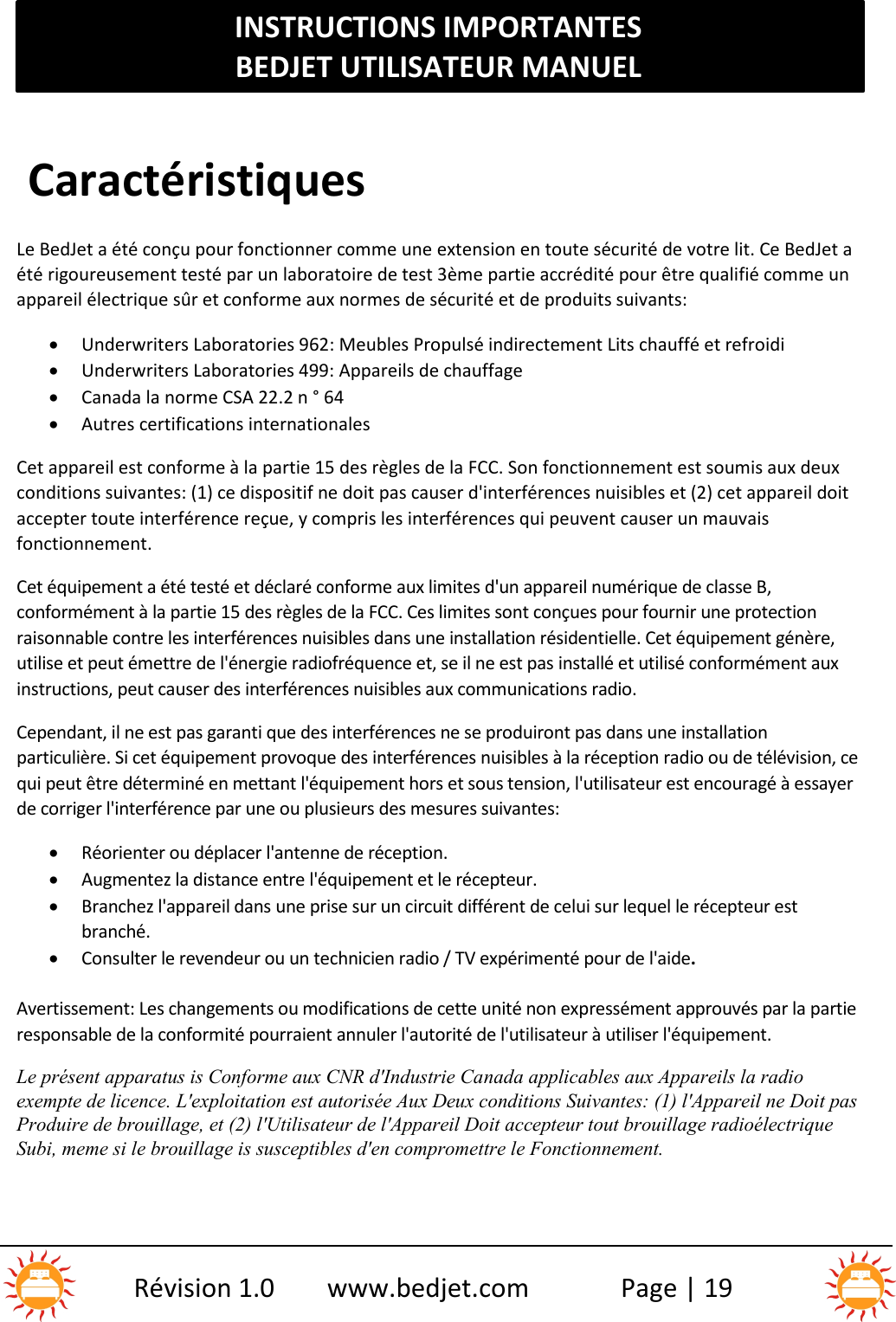 INSTRUCTIONS IMPORTANTESBEDJET UTILISATEUR MANUELRévision 1.0 www.bedjet.com Page | 19CaractéristiquesLe BedJet a été conçu pour fonctionner comme une extension en toute sécurité de votre lit. Ce BedJet aété rigoureusement testé par un laboratoire de test 3ème partie accrédité pour être qualifié comme unappareil électrique sûr et conforme aux normes de sécurité et de produits suivants:Underwriters Laboratories 962: Meubles Propulsé indirectement Lits chauffé et refroidiUnderwriters Laboratories 499: Appareils de chauffageCanada la norme CSA 22.2 n ° 64Autres certifications internationalesCet appareil est conforme à la partie 15 des règles de la FCC. Son fonctionnement est soumis aux deuxconditions suivantes: (1) ce dispositif ne doit pas causer d&apos;interférences nuisibles et (2) cet appareil doitaccepter toute interférence reçue, y compris les interférences qui peuvent causer un mauvaisfonctionnement.Cet équipement a été testé et déclaré conforme aux limites d&apos;un appareil numérique de classe B,conformément à la partie 15 des règles de la FCC. Ces limites sont conçues pour fournir une protectionraisonnable contre les interférences nuisibles dans une installation résidentielle. Cet équipement génère,utilise et peut émettre de l&apos;énergie radiofréquence et, se il ne est pas installé et utilisé conformément auxinstructions, peut causer des interférences nuisibles aux communications radio.Cependant, il ne est pas garanti que des interférences ne se produiront pas dans une installationparticulière. Si cet équipement provoque des interférences nuisibles à la réception radio ou de télévision, cequi peut être déterminé en mettant l&apos;équipement hors et sous tension, l&apos;utilisateur est encouragé à essayerde corriger l&apos;interférence par une ou plusieurs des mesures suivantes:Réorienter ou déplacer l&apos;antenne de réception.Augmentez la distance entre l&apos;équipement et le récepteur.Branchez l&apos;appareil dans une prise sur un circuit différent de celui sur lequel le récepteur estbranché.Consulter le revendeur ou un technicien radio / TV expérimenté pour de l&apos;aide.Avertissement: Les changements ou modifications de cette unité non expressément approuvés par la partieresponsable de la conformité pourraient annuler l&apos;autorité de l&apos;utilisateur à utiliser l&apos;équipement.Le présent apparatus is Conforme aux CNR d&apos;Industrie Canada applicables aux Appareils la radioexempte de licence. L&apos;exploitation est autorisée Aux Deux conditions Suivantes: (1) l&apos;Appareil ne Doit pasProduire de brouillage, et (2) l&apos;Utilisateur de l&apos;Appareil Doit accepteur tout brouillage radioélectriqueSubi, meme si le brouillage is susceptibles d&apos;en compromettre le Fonctionnement.