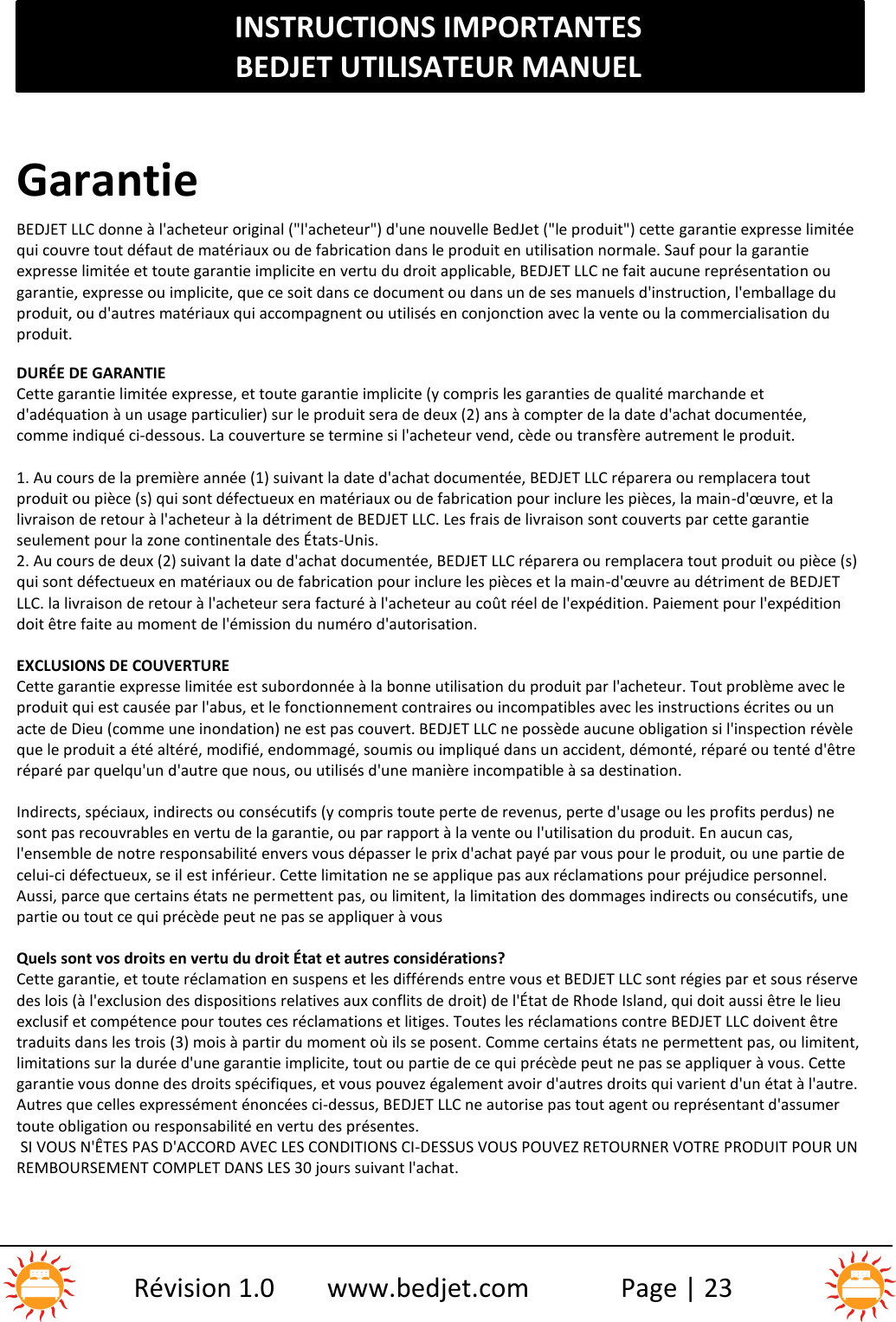 INSTRUCTIONS IMPORTANTESBEDJET UTILISATEUR MANUELRévision 1.0 www.bedjet.com Page | 23GarantieBEDJET LLC donne à l&apos;acheteur original (&quot;l&apos;acheteur&quot;) d&apos;une nouvelle BedJet (&quot;le produit&quot;) cette garantie expresse limitéequi couvre tout défaut de matériaux ou de fabrication dans le produit en utilisation normale. Sauf pour la garantieexpresse limitée et toute garantie implicite en vertu du droit applicable, BEDJET LLC ne fait aucune représentatio n ougarantie, expresse ou implicite, que ce soit dans ce document ou dans un de ses manuels d&apos;instruction, l&apos;emballage duproduit, ou d&apos;autres matériaux qui accompagnent ou utilisés en conjonction avec la vente ou la commercialisation duproduit.DURÉE DE GARANTIECette garantie limitée expresse, et toute garantie implicite (y compris les garanties de qualité marchande etd&apos;adéquation à un usage particulier) sur le produit sera de deux (2) ans à compter de la date d&apos;achat documentée,comme indiqué ci-dessous. La couverture se termine si l&apos;acheteur vend, cède ou transfère autrement le produit.1. Au cours de la première année (1) suivant la date d&apos;achat documentée, BEDJET LLC réparera ou remplacera toutproduit ou pièce (s) qui sont défectueux en matériaux ou de fabrication pour inclure les pièces, la main -d&apos;œuvre, et lalivraison de retour à l&apos;acheteur à la détriment de BEDJET LLC. Les frais de livraison sont couverts par cette garantieseulement pour la zone continentale des États-Unis.2. Au cours de deux (2) suivant la date d&apos;achat documentée, BEDJET LLC réparera ou remplacera tout produit ou pièce (s)qui sont défectueux en matériaux ou de fabrication pour inclure les pièces et la main-d&apos;œuvre au détriment de BEDJETLLC. la livraison de retour à l&apos;acheteur sera facturé à l&apos;acheteur au coût réel de l&apos;expédition. Paiement pour l&apos;expéditiondoit être faite au moment de l&apos;émission du numéro d&apos;autorisation.EXCLUSIONS DE COUVERTURECette garantie expresse limitée est subordonnée à la bonne utilisation du produit par l&apos;acheteur. Tout problème avec leproduit qui est causée par l&apos;abus, et le fonctionnement contraires ou incompatibles avec les instructions écrites ou unacte de Dieu (comme une inondation) ne est pas couvert. BEDJET LLC ne possède aucune obligation si l&apos;inspection révèleque le produit a été altéré, modifié, endommagé, soumis ou impliqué dans un accident, démonté, réparé ou tenté d&apos;êtreréparé par quelqu&apos;un d&apos;autre que nous, ou utilisés d&apos;une manière incompatible à sa destination.Indirects, spéciaux, indirects ou consécutifs (y compris toute perte de revenus, perte d&apos;usage ou les p rofits perdus) nesont pas recouvrables en vertu de la garantie, ou par rapport à la vente ou l&apos;utilisation du produit. En aucun cas,l&apos;ensemble de notre responsabilité envers vous dépasser le prix d&apos;achat payé par vous pour le produit, ou une partie decelui-ci défectueux, se il est inférieur. Cette limitation ne se applique pas aux réclamations pour préjudice personnel.Aussi, parce que certains états ne permettent pas, ou limitent, la limitation des dommages indirects ou consécutifs, unepartie ou tout ce qui précède peut ne pas se appliquer à vousQuels sont vos droits en vertu du droit État et autres considérations?Cette garantie, et toute réclamation en suspens et les différends entre vous et BEDJET LLC sont régies par et sous réservedes lois (à l&apos;exclusion des dispositions relatives aux conflits de droit) de l&apos;État de Rhode Island, qui doit aussi être le lieuexclusif et compétence pour toutes ces réclamations et litiges. Toutes les réclamations contre BEDJET LLC doivent êtretraduits dans les trois (3) mois à partir du moment où ils se posent. Comme certains états ne permettent pas, ou limitent,limitations sur la durée d&apos;une garantie implicite, tout ou partie de ce qui précède peut ne pas se appliquer à vous. Cettegarantie vous donne des droits spécifiques, et vous pouvez également avoir d&apos;autres droits qui varient d&apos;un état à l&apos;autre.Autres que celles expressément énoncées ci-dessus, BEDJET LLC ne autorise pas tout agent ou représentant d&apos;assumertoute obligation ou responsabilité en vertu des présentes.SI VOUS N&apos;ÊTES PAS D&apos;ACCORD AVEC LES CONDITIONS CI-DESSUS VOUS POUVEZ RETOURNER VOTRE PRODUIT POUR UNREMBOURSEMENT COMPLET DANS LES 30 jours suivant l&apos;achat.