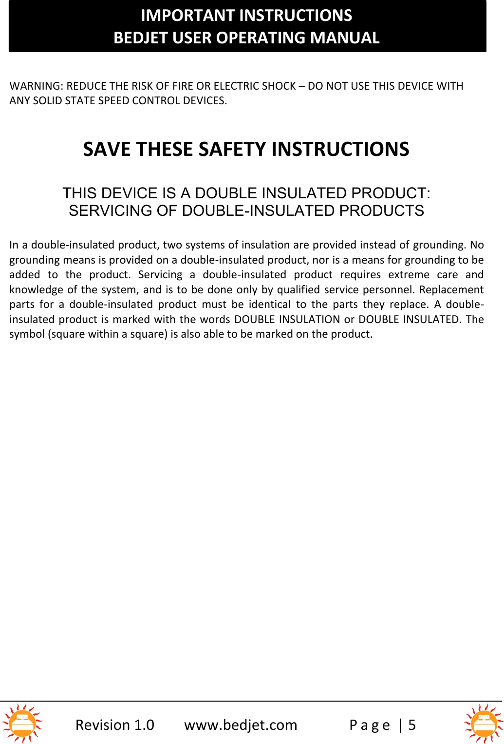 IMPORTANT INSTRUCTIONSBEDJET USER OPERATING MANUALRevision 1.0 www.bedjet.com P a g e | 5WARNING: REDUCE THE RISK OF FIRE OR ELECTRIC SHOCK – DO NOT USE THIS DEVICE WITHANY SOLID STATE SPEED CONTROL DEVICES.SAVE THESE SAFETY INSTRUCTIONSTHIS DEVICE IS A DOUBLE INSULATED PRODUCT:SERVICING OF DOUBLE-INSULATED PRODUCTSIn a double-insulated product, two systems of insulation are provided instead of grounding. Nogrounding means is provided on a double-insulated product, nor is a means for grounding to beadded  to  the  product.  Servicing  a  double-insulated  product requires  extreme  care  andknowledge of the system, and is to be done only by qualified service personnel. Replacementparts  for  a  double-insulated  product  must  be  identical to  the  parts  they  replace.  A  double-insulated product is marked with the words DOUBLE INSULATION or DOUBLE INSULATED. Thesymbol (square within a square) is also able to be marked on the product.