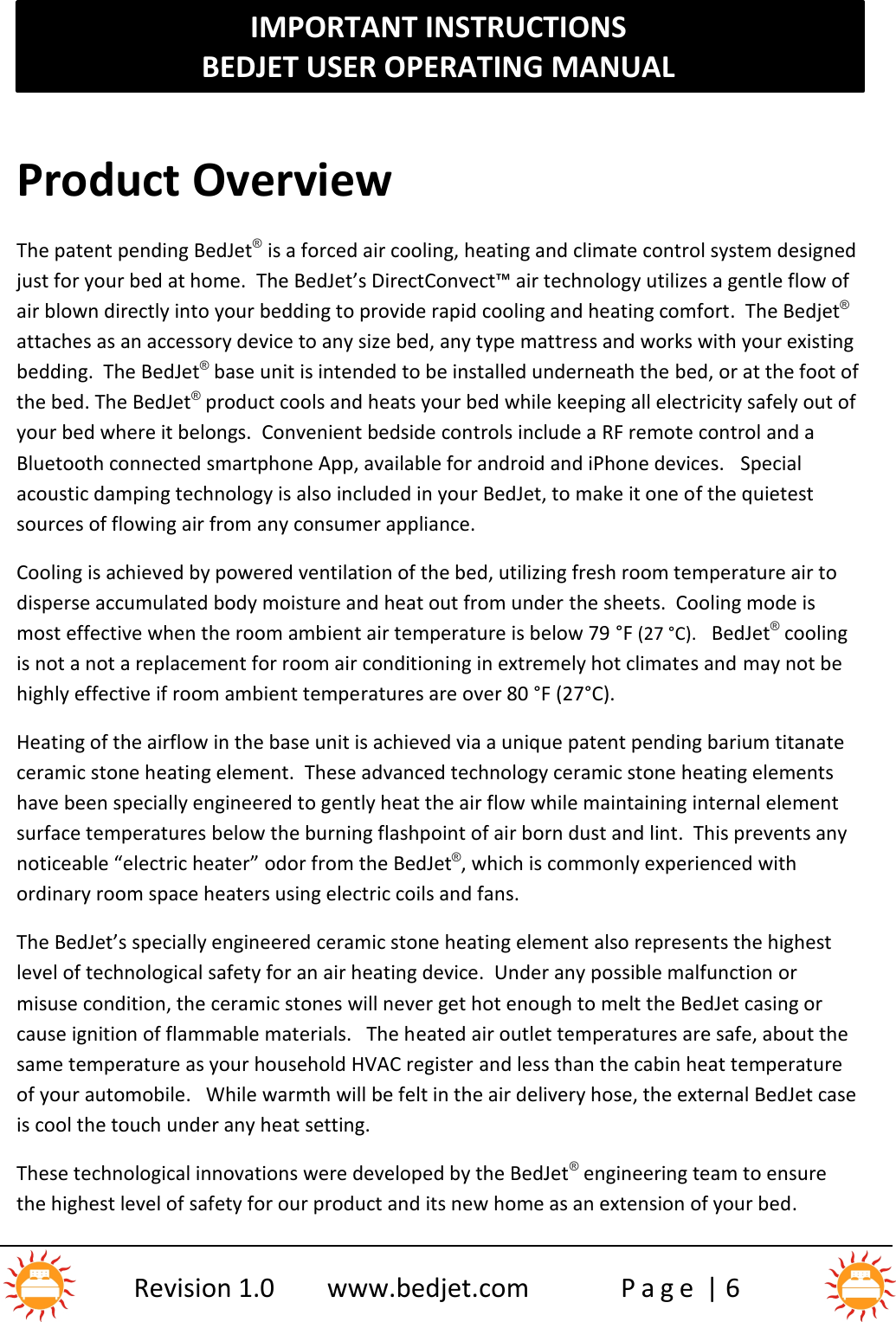 IMPORTANT INSTRUCTIONSBEDJET USER OPERATING MANUALRevision 1.0 www.bedjet.com P a g e | 6Product OverviewThe patent pending BedJet®is a forced air cooling, heating and climate control system designedjust for your bed at home. The BedJet’s DirectConvect™ air technology utilizes a gentle flow ofair blown directly into your bedding to provide rapid cooling and heating comfort. The Bedjet®attaches as an accessory device to any size bed, any type mattress and works with your existingbedding. The BedJet®base unit is intended to be installed underneath the bed, or at the foot ofthe bed. The BedJet®product cools and heats your bed while keeping all electricity safely out ofyour bed where it belongs. Convenient bedside controls include a RF remote control and aBluetooth connected smartphone App, available for android and iPhone devices. Specialacoustic damping technology is also included in your BedJet, to make it one of the quietestsources of flowing air from any consumer appliance.Cooling is achieved by powered ventilation of the bed, utilizing fresh room temperature air todisperse accumulated body moisture and heat out from under the sheets.  Cooling mode ismost effective when the room ambient air temperature is below 79 °F (27 °C). BedJet®coolingis not a not a replacement for room air conditioning in extremely hot climates and may not behighly effective if room ambient temperatures are over 80 °F (27°C).Heating of the airflow in the base unit is achieved via a unique patent pending barium titanateceramic stone heating element. These advanced technology ceramic stone heating elementshave been specially engineered to gently heat the air flow while maintaining internal elementsurface temperatures below the burning flashpoint of air born dust and lint.  This prevents anynoticeable “electric heater” odor from the BedJet®, which is commonly experienced withordinary room space heaters using electric coils and fans.The BedJet’s specially engineered ceramic stone heating element also represents the highestlevel of technological safety for an air heating device. Under any possible malfunction ormisuse condition, the ceramic stones will never get hot enough to melt the BedJet casing orcause ignition of flammable materials.   The heated air outlet temperatures are safe, about thesame temperature as your household HVAC register and less than the cabin heat temperatureof your automobile. While warmth will be felt in the air delivery hose, the external BedJet caseis cool the touch under any heat setting.These technological innovations were developed by the BedJet ®engineering team to ensurethe highest level of safety for our product and its new home as an extension of your bed.