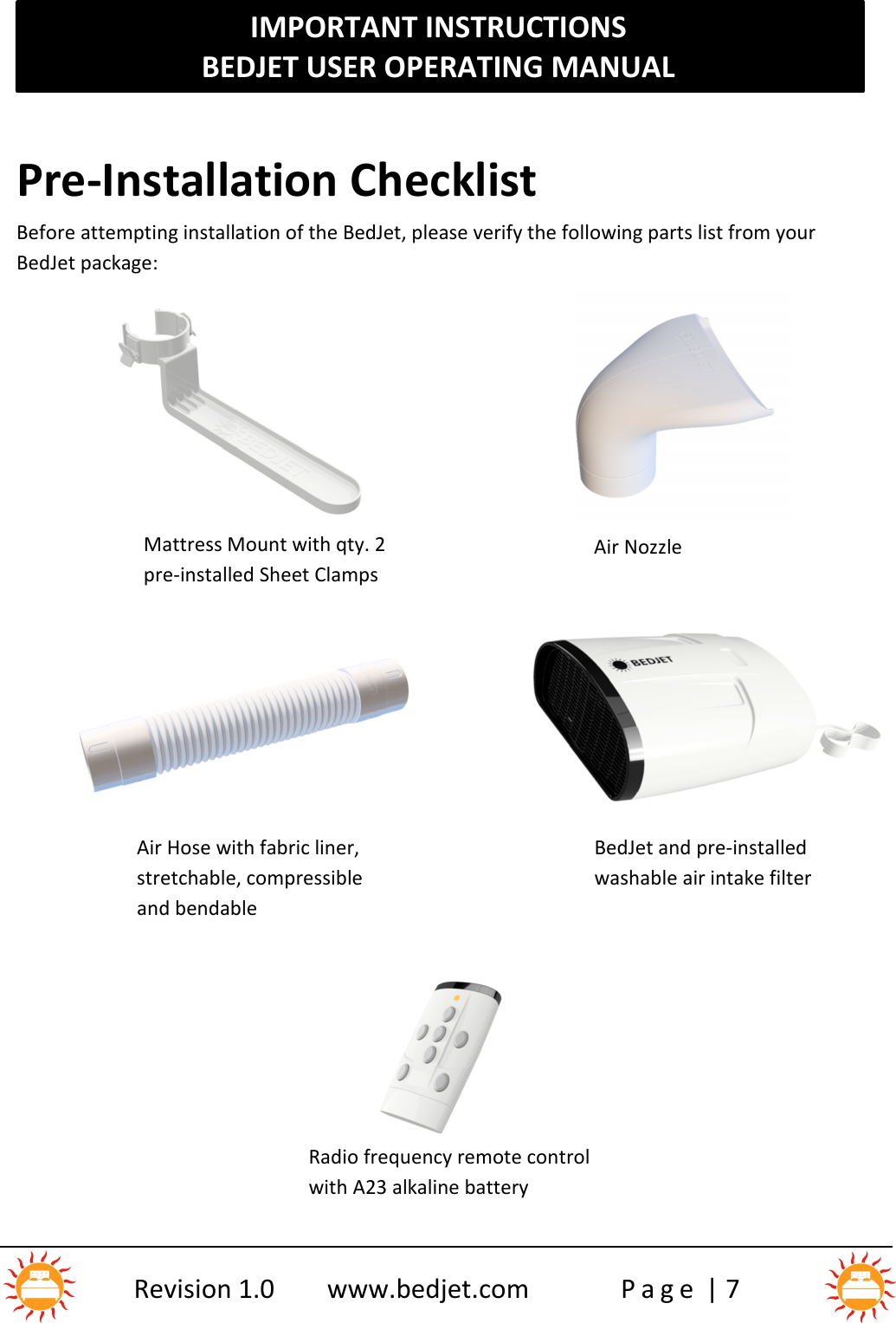 IMPORTANT INSTRUCTIONSBEDJET USER OPERATING MANUALRevision 1.0 www.bedjet.com P a g e | 7Air Hose with fabric liner,stretchable, compressibleand bendableBedJet and pre-installedwashable air intake filterPre-Installation ChecklistBefore attempting installation of the BedJet, please verify the following parts list from yourBedJet package:Mattress Mount with qty. 2pre-installed Sheet ClampsAir NozzleRadio frequency remote controlwith A23 alkaline battery1)