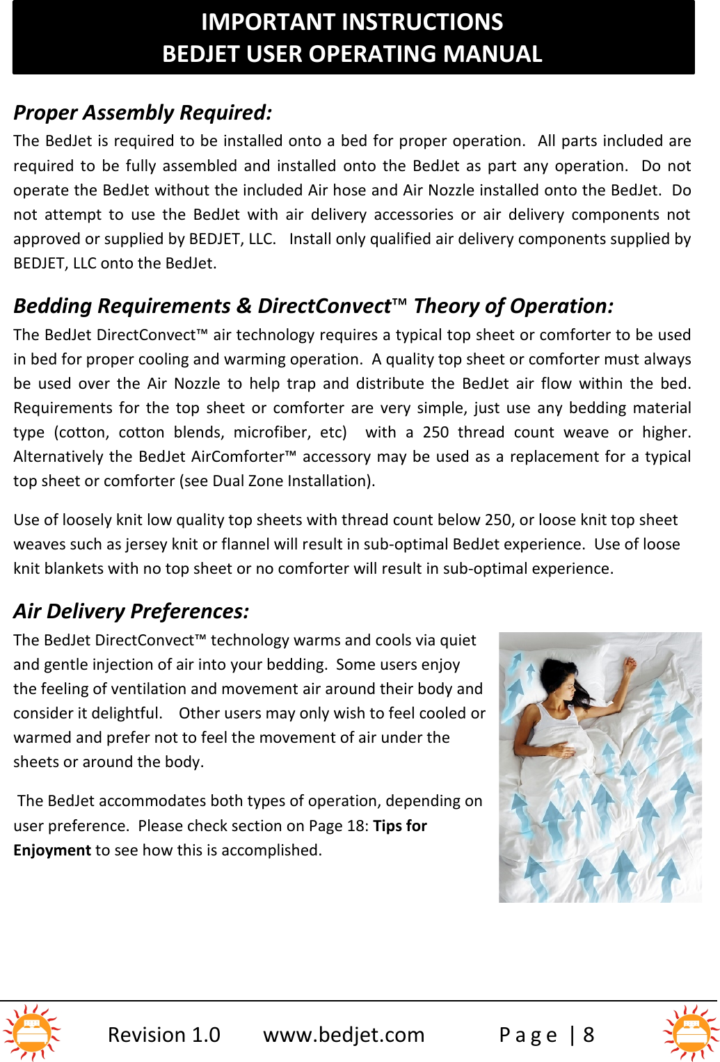 IMPORTANT INSTRUCTIONSBEDJET USER OPERATING MANUALRevision 1.0 www.bedjet.com P a g e | 8Proper Assembly Required:The BedJet is required to be installed onto a bed for proper operation. All parts included arerequired to  be fully  assembled  and  installed onto  the  BedJet as  part  any operation. Do  notoperate the BedJet without the included Air hose and Air Nozzle installed onto the BedJet.  Donot  attempt  to  use  the  BedJet  with  air  delivery  accessories  or  air  delivery  components  notapproved or supplied by BEDJET, LLC. Install only qualified air delivery components supplied byBEDJET, LLC onto the BedJet.Bedding Requirements &amp; DirectConvect™Theory of Operation:The BedJet DirectConvect™ air technology requires a typical top sheet or comforter to be usedin bed for proper cooling and warming operation. A quality top sheet or comforter must alwaysbe  used over  the  Air  Nozzle to  help  trap  and  distribute  the BedJet air  flow  within the  bed.Requirements for  the top  sheet  or  comforter are very  simple,  just  use any bedding materialtype (cotton,  cotton  blends,  microfiber,  etc) with  a  250 thread count weave or  higher.Alternatively the BedJet AirComforter™ accessory may be used as a replacement for  a  typicaltop sheet or comforter (see Dual Zone Installation).Use of loosely knit low quality top sheets with thread count below 250, or loose knit top sheetweaves such as jersey knit or flannel will result in sub-optimal BedJet experience. Use of looseknit blankets with no top sheet or no comforter will result in sub-optimal experience.Air Delivery Preferences:The BedJet DirectConvect™ technology warms and cools via quietand gentle injection of air into your bedding. Some users enjoythe feeling of ventilation and movement air around their body andconsider it delightful. Other users may only wish to feel cooled orwarmed and prefer not to feel the movement of air under thesheets or around the body.The BedJet accommodates both types of operation, depending onuser preference. Please check section on Page 18: Tips forEnjoyment to see how this is accomplished.