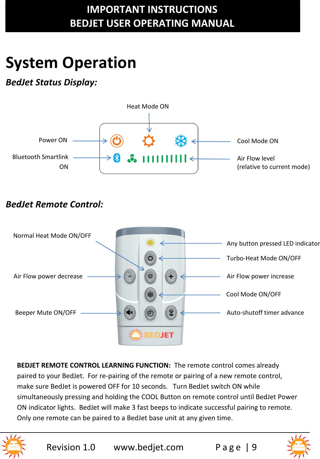 IMPORTANT INSTRUCTIONSBEDJET USER OPERATING MANUALRevision 1.0 www.bedjet.com P a g e | 9System OperationBedJet Status Display:BedJet Remote Control:BEDJET REMOTE CONTROL LEARNING FUNCTION: The remote control comes alreadypaired to your BedJet.  For re-pairing of the remote or pairing of a new remote control,make sure BedJet is powered OFF for 10 seconds.   Turn BedJet switch ON whilesimultaneously pressing and holding the COOL Button on remote control until BedJet PowerON indicator lights.  BedJet will make 3 fast beeps to indicate successful pairing to remote.Only one remote can be paired to a BedJet base unit at any given time.Any button pressed LED indicatorTurbo-Heat Mode ON/OFFAir Flow power increaseCool Mode ON/OFFAuto-shutoff timer advanceNormal Heat Mode ON/OFFAir Flow power decreaseBeeper Mute ON/OFFHeat Mode ONCool Mode ONPower ONBluetooth SmartlinkONAir Flow level(relative to current mode)