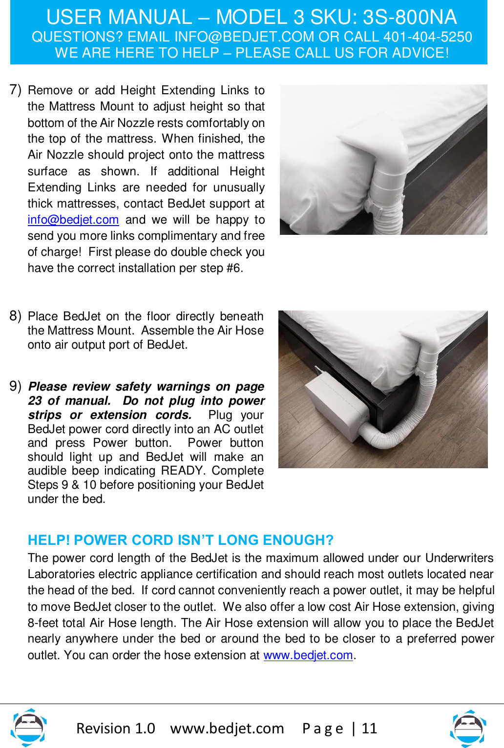 USER MANUAL – MODEL 3 SKU: 3S-800NA QUESTIONS? EMAIL INFO@BEDJET.COM OR CALL 401-404-5250 WE ARE HERE TO HELP – PLEASE CALL US FOR ADVICE!                   Revision 1.0    www.bedjet.com       P a g e  | 11    7) Remove  or  add  Height Extending Links  to the Mattress Mount to adjust height so that bottom of the Air Nozzle rests comfortably on the top of the mattress. When finished, the Air Nozzle should project onto the mattress surface  as  shown.  If  additional  Height Extending  Links  are  needed  for  unusually thick mattresses, contact BedJet support at info@bedjet.com  and  we  will  be  happy  to send you more links complimentary and free of charge!  First please do double check you have the correct installation per step #6.      8) Place BedJet  on the floor  directly  beneath the Mattress Mount.  Assemble the Air Hose onto air output port of BedJet.    9) Please  review  safety  warnings  on page 23  of  manual.    Do  not  plug  into  power strips  or  extension  cords.    Plug  your BedJet power cord directly into an AC outlet and  press  Power  button.  Power  button should  light  up  and  BedJet  will  make  an audible beep indicating  READY. Complete Steps 9 &amp; 10 before positioning your BedJet under the bed.    HELP! POWER CORD ISN’T LONG ENOUGH? The power cord length of the BedJet is the maximum allowed under our Underwriters Laboratories electric appliance certification and should reach most outlets located near the head of the bed.  If cord cannot conveniently reach a power outlet, it may be helpful to move BedJet closer to the outlet.  We also offer a low cost Air Hose extension, giving 8-feet total Air Hose length. The Air Hose extension will allow you to place the BedJet nearly anywhere under the bed or around the bed to be closer to  a preferred power outlet. You can order the hose extension at www.bedjet.com.    